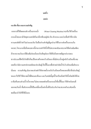 บทที่ 1
บทนา
แนวคิด ที่มา และความสาคัญ
จากการที่ได้ทดลองทา เครื่องกรองน้า (Water Cleaning Machine) จะเห็นได้ว่าเครื่อง
กรองน้าของเรามีวัสดุธรรมชาติเข้ามาเกี่ยวข้องอยู่เช่น หิน ตัวกรอง และถ่านซึ่งทาให้เราเกิด
ความสงสัยที่ว่าทาไมถ่านและหิน จึงเป็นส่วนสาคัญที่ถูกนามาใช้ในการทาเครื่องกรองใน
หลายๆ โครงงานซึ่งสิ่งของพวกนี้สามารถทาให้น้าที่ไม่สะอาดกลับมาสะอาดได้อย่างเดิมเพียง
ถ้าหากเราจะกินเราก็ต้องต้มก่อนนั่นเองในปัจจุบันเราได้เห็นถึงสภาพปัญหาต่างๆของ
ชาวประมงก็ดีหรือใกล้ตัวก็จะเป็นทางด้านของโรงเรียนเราซึ่งมีสระน้าอยู่หลังโรงเรียนซึ่ง ผม
เคยเห็นว่ามีความสกปรกเลยคิดจะประดิษฐ์ สิ่งนี้ขึ้นมาเพื่อช่วยบาบัดน้าในโรงเรียนเพิ่มอีกแรง
นั่นเอง ความสาคัญ มันอาจจะช่วยทาให้สภาพน้าภายในโรงเรียนหรือของคนที่นาสิ่งประดิษฐ์
ของเราไปใช้ได้สภาพน้าที่ดีของเขาคืนมา และในสมัยนี้ยุคนี้โลกร้อนจึงทาให้น้าเกิดเสียได้ง่าย
เราจึงเห็นตรงส่วนนี้ว่าน้าอาจจะไม่สะอาดเลยทาเครื่องกรองน้าชิ้นนี้ขึ้นมา ให้สาหรับคนที่
อยากจะกินน้า ซึ่งตัวกรองนี้ก็เป็นแค่ชั้นหนึ่งเท่านั้นที่รับประกันว่าจะสะอาดในระดับหนึ่ง
พอที่จะนาไปใช้ได้นั่นเอง
1
 