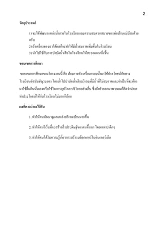 วัตถุประสงค์
1) จะได้พัฒนาแหล่งน้าภายในโรงเรียนและความสะดวกสบายของพ่อบ้านแม่บ้านด้วย
ครับ
2) ถ้าเครื่องของเราได้ผลก็จะทาให้มีน้าสะอาดเพิ่มขึ้นในโรงเรียน
3) นาไปใช้กับการบาบัดน้าเสียในโรงเรียนให้สะอาดมากยิ่งขึ้น
ขอบเขตการศึกษา
ขอบเขตการศึกษาของโครงงานนี้ คือ ต้องการทา เครื่องกรองน้ามาใช้ประโยชน์กับทาง
โรงเรียนอัสสัมชัญระยอง โดยน้าไปบาบัดน้าเสียบริเวณที่มีน้าที่ไม่สะอาดและจาเป็นที่จะต้อง
มาใช้ดื่มกินนั่นเองหรือใช้ในการอุปโภค บริโภคอย่างอื่น ซึ่งถ้าทาออกมาพวกผมก็คิดว่าน่าจะ
ทาประโยชน์ให้กับโรงเรียนไม่มากก็น้อย
ผลที่คาดว่าจะได้รับ
1. ทาให้คนหันมาดูแลแหล่งบริเวณบ้านมากขึ้น
2. ทาให้คนริเริ่มที่จะสร้างสิ่งประดิษฐ์ของตนขึ้นมา โดยเฉพาะเด็กๆ
3. ทาให้คนได้รับความรู้เกี่ยวการสร้างบล็อกเกอร์ในอินเทอร์เน็ต
2
 