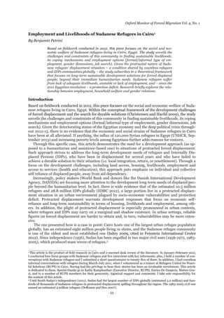 Oxford Monitor of Forced Migration Vol. 4, No. 1
-  51  -
Employment and Livelihoods of Sudanese Refugees in Cairo1
By Benjamin Petrini
Based on fieldwork conducted in 2012, this piece focuses on the social and eco-
nomic welfare of Sudanese refugees living in Cairo, Egypt. The study unveils the
challenges and constraints of this community in finding sustainable livelihoods,
its coping mechanisms and employment options (formal/informal type of em-
ployment, gender dimensions, job search). Given the protracted nature of Suda-
nese  refugees’  displacement  situation  – a condition shared by countless refugees
and IDPs communities globally – the study subscribes to a theoretical framework
that focuses on long-term sustainable development solutions for forced displaced
people, beyond their immediate humanitarian needs. Sudanese refugees suffer
from lack of adequate livelihoods, unstable or lack of employment, and – since the
2011 Egyptian revolution – a protection deficit. Research briefly explores the rela-
tionship between employment, household welfare and gender relations.
Introduction
Based on fieldwork conducted in 2012, this piece focuses on the social and economic welfare of Suda-
nese refugees living in Cairo, Egypt. Within the conceptual framework of the development challenges
of forced displacement and the search for durable solutions (Christensen and Harild 2009), the study
unveils the challenges and constraints of this community in finding sustainable livelihoods, its coping
mechanisms and employment options (formal/informal type of employment, gender dimensions, job
search). Given the deteriorating status of the Egyptian economy and the deep political crisis through-
out 2012-13, there is no evidence that the economic and social strains of Sudanese refugees in Cairo
have been at all alleviated. If anything, the influx of 120,000 Syrian refugees in Egypt (UNHCR, Sep-
tember 2013) and increasing poverty levels among Egyptians further adds reasons for concern.
Through this specific case, this article demonstrates the need for a development approach (as op-
posed to a humanitarian and assistance-based one) to situations of protracted forced displacement.
Such approach strives to address the long-term development needs of refugees and Internally Dis-
placed Persons (IDPs), who have been in displacement for several years and who have failed to
achieve a durable solution to their situation (i.e. local integration, return, or resettlement). Through a
focus on the development challenges, including land access, housing, livelihoods, employment and
access to services (health and education), this approach puts emphasis on individual and collective
self reliance of displaced people, away from aid dependency.
Increasingly, policy makers (World Bank and donors like the Danish International Development
Agency, DANIDA) are focusing more attention to the development long-term needs of displaced peo-
ple beyond the humanitarian level. In fact, there is wide evidence that of the estimated 10.5 million
refugees and 28.8 million IDPs globally (IDMC 2012), a large portion live in a protracted displace-
ment situation in an urban environment plagued by socio-economic vulnerabilities and protection
deficit. Protracted displacement warrants development responses that focus on economic self-
reliance and long-term sustainability in terms of housing, livelihoods and employment, among oth-
ers. In addition, the plight of protracted displacement is especially pronounced in urban contexts,
where refugees and IDPs may carry on a marginal and shadow existence. In urban settings, reliable
figures on forced displacement are harder to obtain and, in turn, vulnerabilities may be more exten-
sive.
The one presented here is a case in point: Cairo hosts one of the largest urban refugee population
globally, has an estimated eight million people living in slums, and the Sudanese refugee community
is one of the oldest and most established one (Sabry 2009, cited in Feinstein International Center
2012). Since independence (1956), Sudan has been engulfed in two major civil wars (1956-1972, 1983-
2005), which produced mass waves of refugees.2
___________________________________
1 This article is the product of field research in Cairo and a succinct desk review of the literature. In January-February 2012,
I conducted four focus groups with Sudanese refugees and five interviews with key informants; plus, I held a number of con-
versations with Sudanese refugees and I submitted a short questionnaire to twenty-five of them. In addition, I had countless
informal conversations with refugees during March-July 2011, when I volunteered as a trainer at Refugees United for Peace-
ful Solutions (RUPS) in Cairo. Having had the privilege to hear their stories has been an invaluable enrichment. This article
is dedicated to them. Special thanks go to Kathy Kamphoefner (Executive Director, RUPS), Enrico De Gasperis, Matteo Goz-
zi, and to a number of RUPS members for their generosity, logistical support and comments. I take sole responsibility for
the content of this article.
2 Until  South  Sudan’s  independence  (2011),  Sudan  had  the  largest  number  of  IDPs  globally  (estimated  5.2  million)  and  hun-­
dreds of thousands of Sudanese refugees in protracted displacement spilling throughout the region. The 1983-2005 civil war
caused an estimated 4 million refugees (DeRouen and Heo 2007).
 
