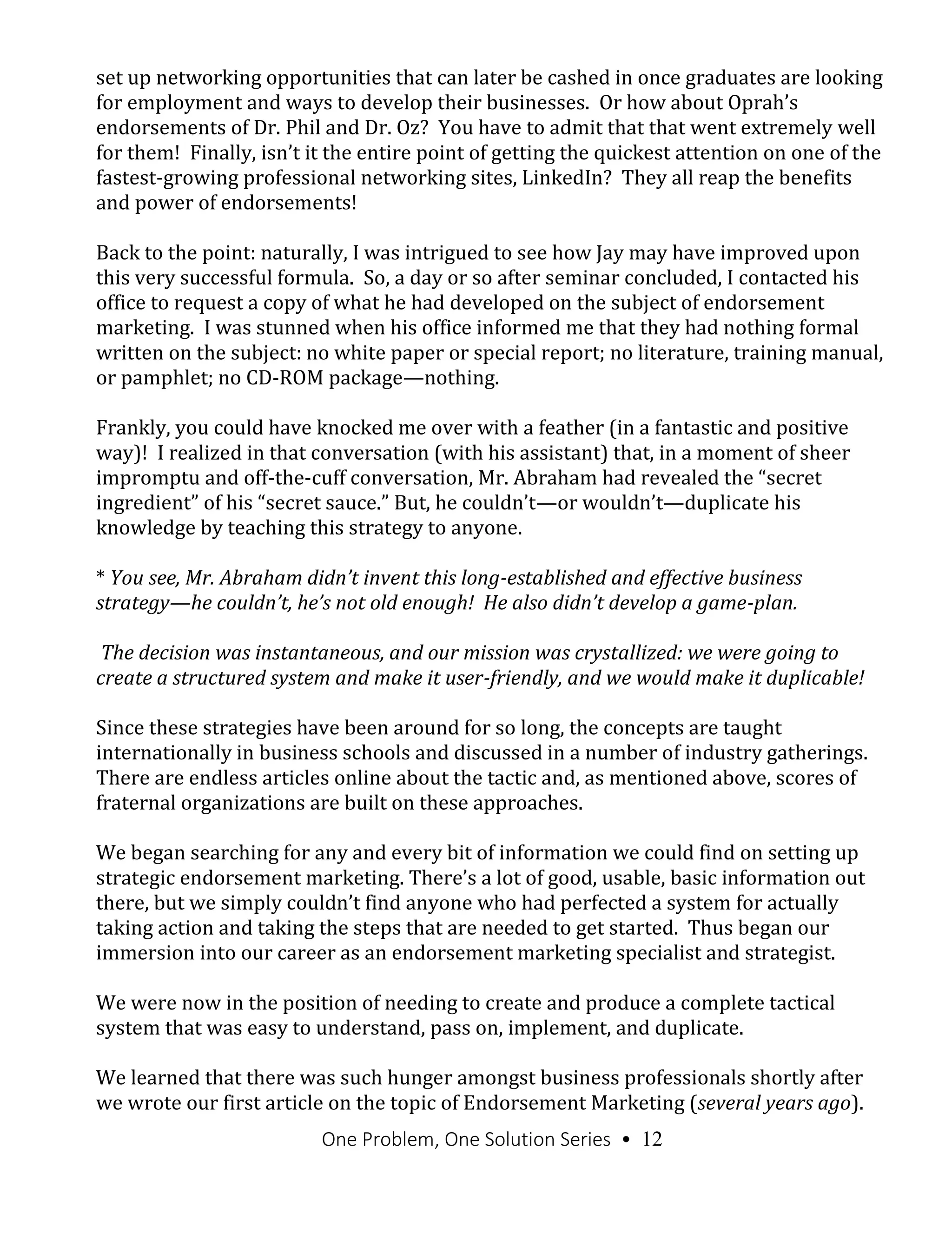 One Problem, One Solution Series • 12
set up networking opportunities that can later be cashed in once graduates are looking
for employment and ways to develop their businesses. Or how about Oprah’s
endorsements of Dr. Phil and Dr. Oz? You have to admit that that went extremely well
for them! Finally, isn’t it the entire point of getting the quickest attention on one of the
fastest-growing professional networking sites, LinkedIn? They all reap the benefits
and power of endorsements!
Back to the point: naturally, I was intrigued to see how Jay may have improved upon
this very successful formula. So, a day or so after seminar concluded, I contacted his
office to request a copy of what he had developed on the subject of endorsement
marketing. I was stunned when his office informed me that they had nothing formal
written on the subject: no white paper or special report; no literature, training manual,
or pamphlet; no CD-ROM package—nothing.
Frankly, you could have knocked me over with a feather (in a fantastic and positive
way)! I realized in that conversation (with his assistant) that, in a moment of sheer
impromptu and off-the-cuff conversation, Mr. Abraham had revealed the “secret
ingredient” of his “secret sauce.” But, he couldn’t—or wouldn’t—duplicate his
knowledge by teaching this strategy to anyone.
* You see, Mr. Abraham didn’t invent this long-established and effective business
strategy—he couldn’t, he’s not old enough! He also didn’t develop a game-plan.
The decision was instantaneous, and our mission was crystallized: we were going to
create a structured system and make it user-friendly, and we would make it duplicable!
Since these strategies have been around for so long, the concepts are taught
internationally in business schools and discussed in a number of industry gatherings.
There are endless articles online about the tactic and, as mentioned above, scores of
fraternal organizations are built on these approaches.
We began searching for any and every bit of information we could find on setting up
strategic endorsement marketing. There’s a lot of good, usable, basic information out
there, but we simply couldn’t find anyone who had perfected a system for actually
taking action and taking the steps that are needed to get started. Thus began our
immersion into our career as an endorsement marketing specialist and strategist.
We were now in the position of needing to create and produce a complete tactical
system that was easy to understand, pass on, implement, and duplicate.
We learned that there was such hunger amongst business professionals shortly after
we wrote our first article on the topic of Endorsement Marketing (several years ago).
 