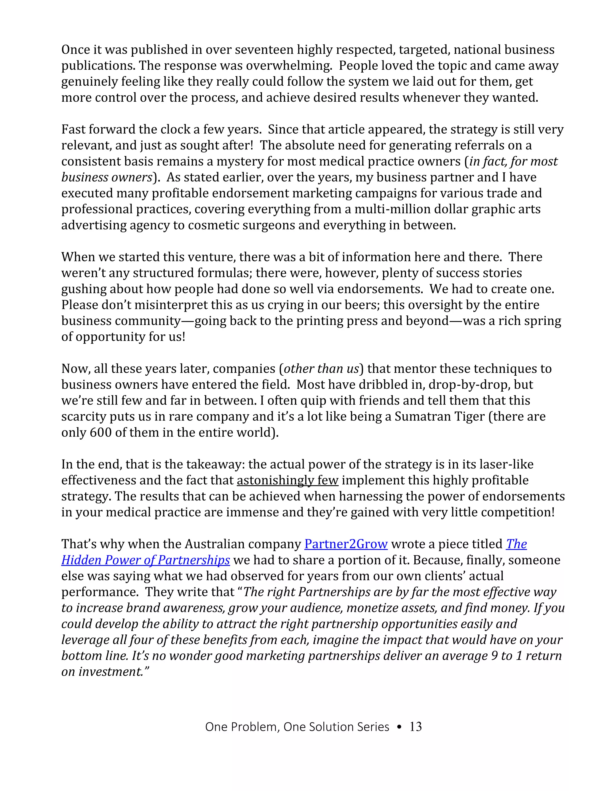 One Problem, One Solution Series • 13
Once it was published in over seventeen highly respected, targeted, national business
publications. The response was overwhelming. People loved the topic and came away
genuinely feeling like they really could follow the system we laid out for them, get
more control over the process, and achieve desired results whenever they wanted.
Fast forward the clock a few years. Since that article appeared, the strategy is still very
relevant, and just as sought after! The absolute need for generating referrals on a
consistent basis remains a mystery for most medical practice owners (in fact, for most
business owners). As stated earlier, over the years, my business partner and I have
executed many profitable endorsement marketing campaigns for various trade and
professional practices, covering everything from a multi-million dollar graphic arts
advertising agency to cosmetic surgeons and everything in between.
When we started this venture, there was a bit of information here and there. There
weren’t any structured formulas; there were, however, plenty of success stories
gushing about how people had done so well via endorsements. We had to create one.
Please don’t misinterpret this as us crying in our beers; this oversight by the entire
business community—going back to the printing press and beyond—was a rich spring
of opportunity for us!
Now, all these years later, companies (other than us) that mentor these techniques to
business owners have entered the field. Most have dribbled in, drop-by-drop, but
we’re still few and far in between. I often quip with friends and tell them that this
scarcity puts us in rare company and it’s a lot like being a Sumatran Tiger (there are
only 600 of them in the entire world).
In the end, that is the takeaway: the actual power of the strategy is in its laser-like
effectiveness and the fact that astonishingly few implement this highly profitable
strategy. The results that can be achieved when harnessing the power of endorsements
in your medical practice are immense and they’re gained with very little competition!
That’s why when the Australian company Partner2Grow wrote a piece titled The
Hidden Power of Partnerships we had to share a portion of it. Because, finally, someone
else was saying what we had observed for years from our own clients’ actual
performance. They write that “The right Partnerships are by far the most effective way
to increase brand awareness, grow your audience, monetize assets, and find money. If you
could develop the ability to attract the right partnership opportunities easily and
leverage all four of these benefits from each, imagine the impact that would have on your
bottom line. It’s no wonder good marketing partnerships deliver an average 9 to 1 return
on investment.”
 