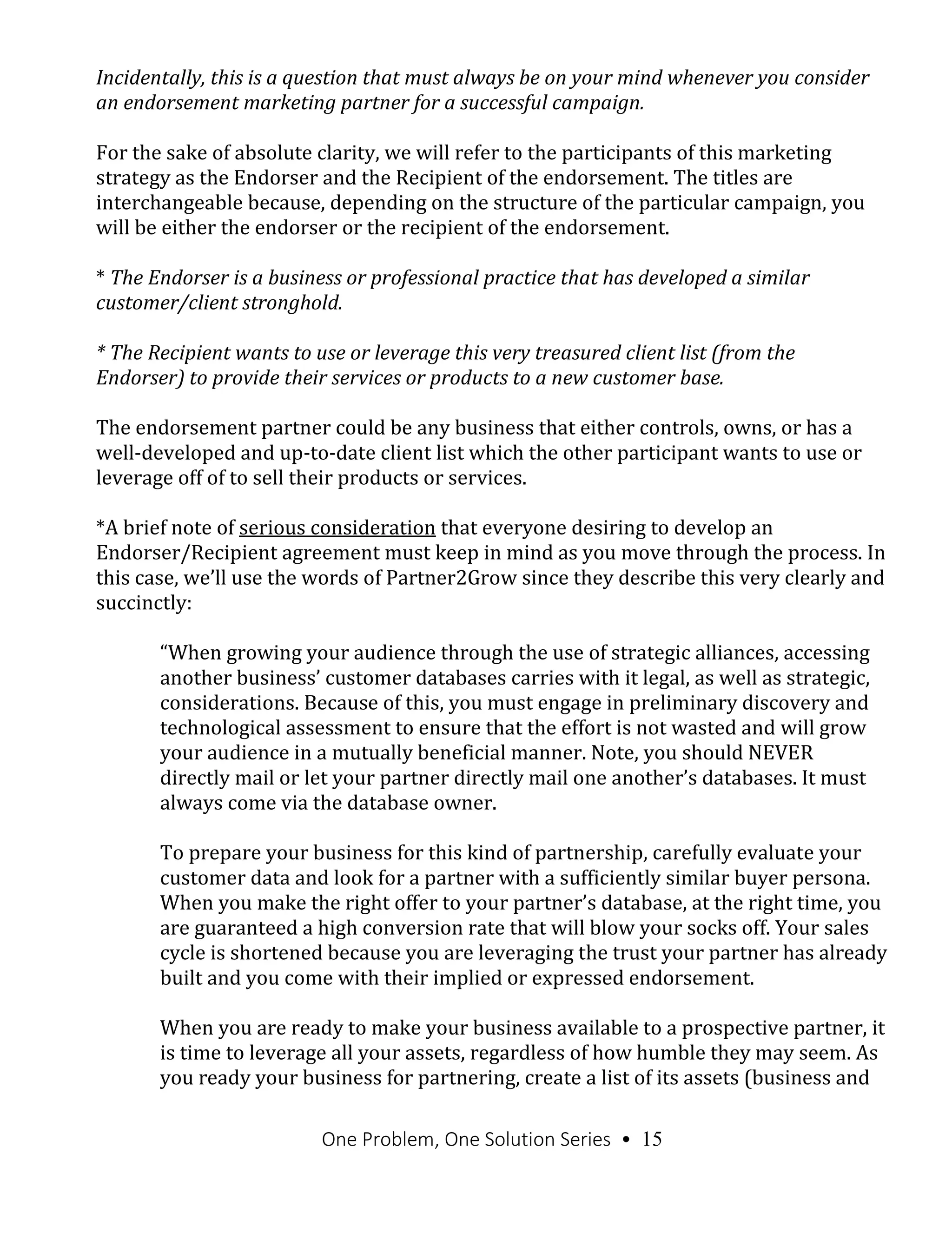 One Problem, One Solution Series • 15
Incidentally, this is a question that must always be on your mind whenever you consider
an endorsement marketing partner for a successful campaign.
For the sake of absolute clarity, we will refer to the participants of this marketing
strategy as the Endorser and the Recipient of the endorsement. The titles are
interchangeable because, depending on the structure of the particular campaign, you
will be either the endorser or the recipient of the endorsement.
* The Endorser is a business or professional practice that has developed a similar
customer/client stronghold.
* The Recipient wants to use or leverage this very treasured client list (from the
Endorser) to provide their services or products to a new customer base.
The endorsement partner could be any business that either controls, owns, or has a
well-developed and up-to-date client list which the other participant wants to use or
leverage off of to sell their products or services.
*A brief note of serious consideration that everyone desiring to develop an
Endorser/Recipient agreement must keep in mind as you move through the process. In
this case, we’ll use the words of Partner2Grow since they describe this very clearly and
succinctly:
“When growing your audience through the use of strategic alliances, accessing
another business’ customer databases carries with it legal, as well as strategic,
considerations. Because of this, you must engage in preliminary discovery and
technological assessment to ensure that the effort is not wasted and will grow
your audience in a mutually beneficial manner. Note, you should NEVER
directly mail or let your partner directly mail one another’s databases. It must
always come via the database owner.
To prepare your business for this kind of partnership, carefully evaluate your
customer data and look for a partner with a sufficiently similar buyer persona.
When you make the right offer to your partner’s database, at the right time, you
are guaranteed a high conversion rate that will blow your socks off. Your sales
cycle is shortened because you are leveraging the trust your partner has already
built and you come with their implied or expressed endorsement.
When you are ready to make your business available to a prospective partner, it
is time to leverage all your assets, regardless of how humble they may seem. As
you ready your business for partnering, create a list of its assets (business and
 