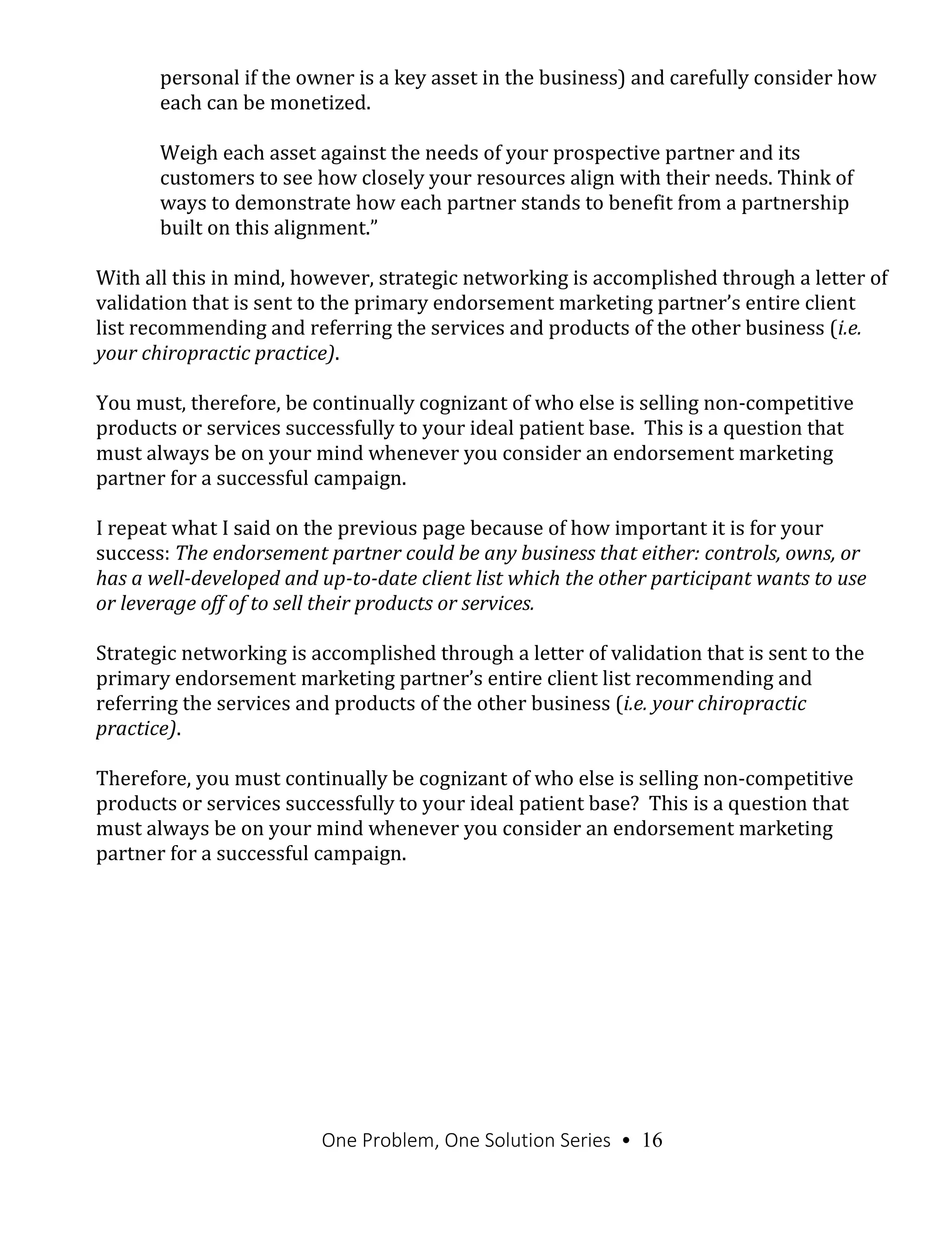 One Problem, One Solution Series • 16
personal if the owner is a key asset in the business) and carefully consider how
each can be monetized.
Weigh each asset against the needs of your prospective partner and its
customers to see how closely your resources align with their needs. Think of
ways to demonstrate how each partner stands to benefit from a partnership
built on this alignment.”
With all this in mind, however, strategic networking is accomplished through a letter of
validation that is sent to the primary endorsement marketing partner’s entire client
list recommending and referring the services and products of the other business (i.e.
your chiropractic practice).
You must, therefore, be continually cognizant of who else is selling non-competitive
products or services successfully to your ideal patient base. This is a question that
must always be on your mind whenever you consider an endorsement marketing
partner for a successful campaign.
I repeat what I said on the previous page because of how important it is for your
success: The endorsement partner could be any business that either: controls, owns, or
has a well-developed and up-to-date client list which the other participant wants to use
or leverage off of to sell their products or services.
Strategic networking is accomplished through a letter of validation that is sent to the
primary endorsement marketing partner’s entire client list recommending and
referring the services and products of the other business (i.e. your chiropractic
practice).
Therefore, you must continually be cognizant of who else is selling non-competitive
products or services successfully to your ideal patient base? This is a question that
must always be on your mind whenever you consider an endorsement marketing
partner for a successful campaign.
 
