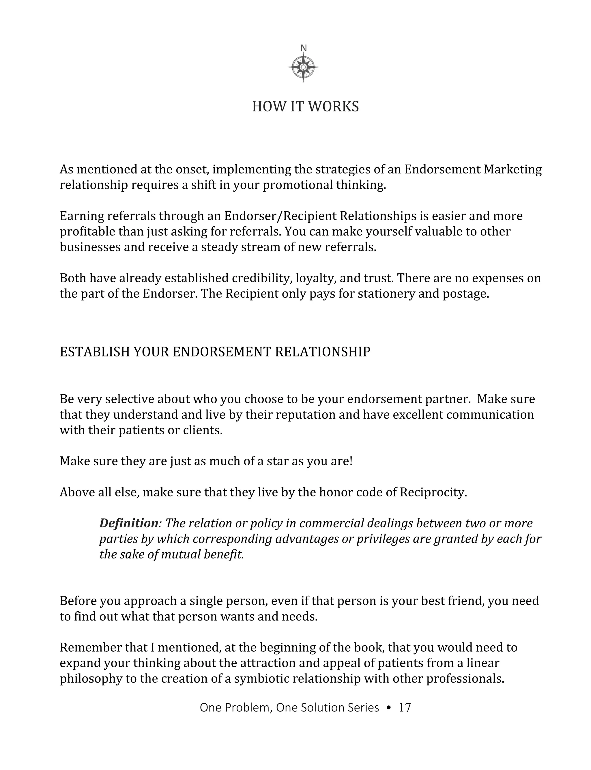 One Problem, One Solution Series • 17
HOW IT WORKS
As mentioned at the onset, implementing the strategies of an Endorsement Marketing
relationship requires a shift in your promotional thinking.
Earning referrals through an Endorser/Recipient Relationships is easier and more
profitable than just asking for referrals. You can make yourself valuable to other
businesses and receive a steady stream of new referrals.
Both have already established credibility, loyalty, and trust. There are no expenses on
the part of the Endorser. The Recipient only pays for stationery and postage.
ESTABLISH YOUR ENDORSEMENT RELATIONSHIP
Be very selective about who you choose to be your endorsement partner. Make sure
that they understand and live by their reputation and have excellent communication
with their patients or clients.
Make sure they are just as much of a star as you are!
Above all else, make sure that they live by the honor code of Reciprocity.
Definition: The relation or policy in commercial dealings between two or more
parties by which corresponding advantages or privileges are granted by each for
the sake of mutual benefit.
Before you approach a single person, even if that person is your best friend, you need
to find out what that person wants and needs.
Remember that I mentioned, at the beginning of the book, that you would need to
expand your thinking about the attraction and appeal of patients from a linear
philosophy to the creation of a symbiotic relationship with other professionals.
 