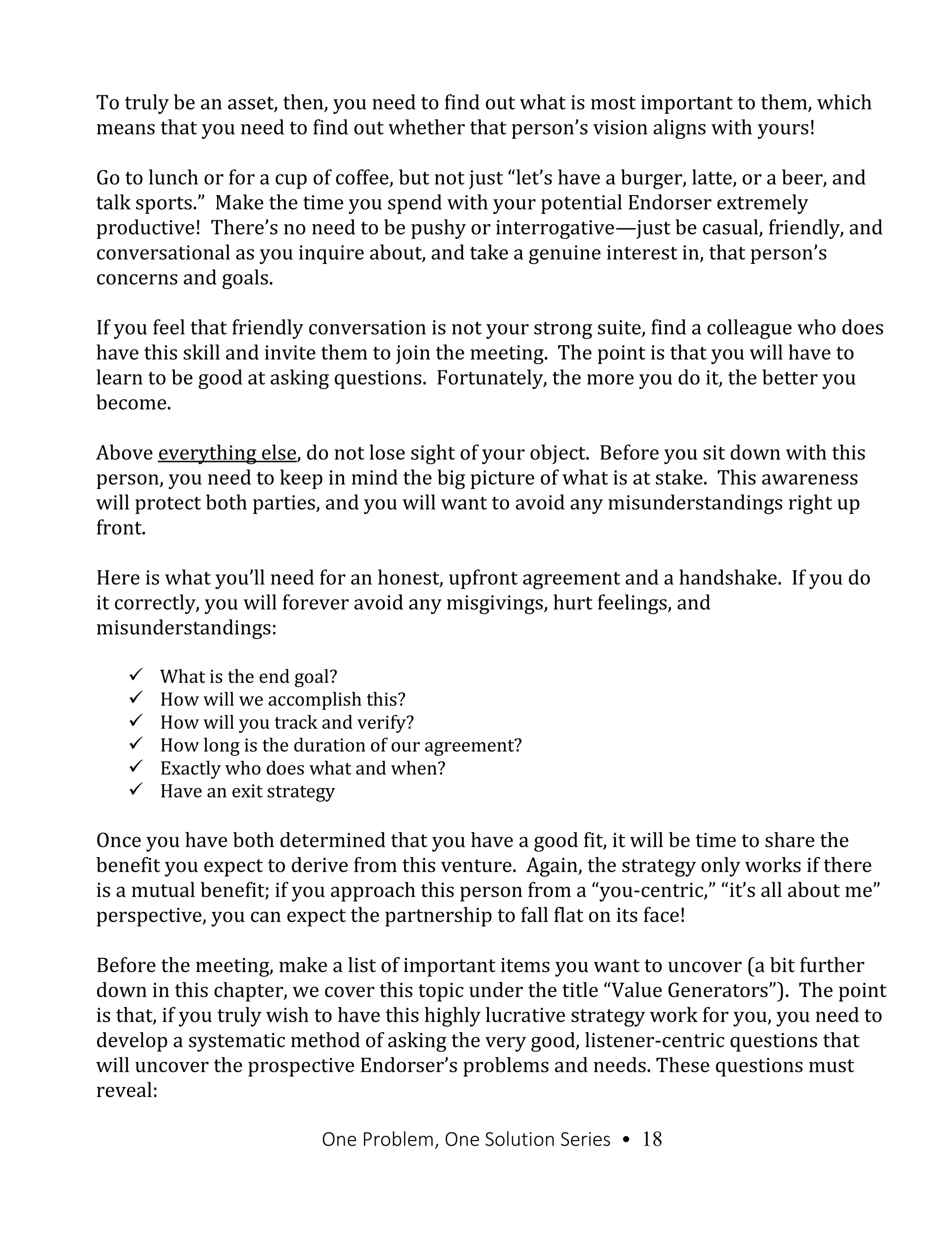 One Problem, One Solution Series • 18
To truly be an asset, then, you need to find out what is most important to them, which
means that you need to find out whether that person’s vision aligns with yours!
Go to lunch or for a cup of coffee, but not just “let’s have a burger, latte, or a beer, and
talk sports.” Make the time you spend with your potential Endorser extremely
productive! There’s no need to be pushy or interrogative—just be casual, friendly, and
conversational as you inquire about, and take a genuine interest in, that person’s
concerns and goals.
If you feel that friendly conversation is not your strong suite, find a colleague who does
have this skill and invite them to join the meeting. The point is that you will have to
learn to be good at asking questions. Fortunately, the more you do it, the better you
become.
Above everything else, do not lose sight of your object. Before you sit down with this
person, you need to keep in mind the big picture of what is at stake. This awareness
will protect both parties, and you will want to avoid any misunderstandings right up
front.
Here is what you’ll need for an honest, upfront agreement and a handshake. If you do
it correctly, you will forever avoid any misgivings, hurt feelings, and
misunderstandings:
 What is the end goal?
 How will we accomplish this?
 How will you track and verify?
 How long is the duration of our agreement?
 Exactly who does what and when?
 Have an exit strategy
Once you have both determined that you have a good fit, it will be time to share the
benefit you expect to derive from this venture. Again, the strategy only works if there
is a mutual benefit; if you approach this person from a “you-centric,” “it’s all about me”
perspective, you can expect the partnership to fall flat on its face!
Before the meeting, make a list of important items you want to uncover (a bit further
down in this chapter, we cover this topic under the title “Value Generators”). The point
is that, if you truly wish to have this highly lucrative strategy work for you, you need to
develop a systematic method of asking the very good, listener-centric questions that
will uncover the prospective Endorser’s problems and needs. These questions must
reveal:
 