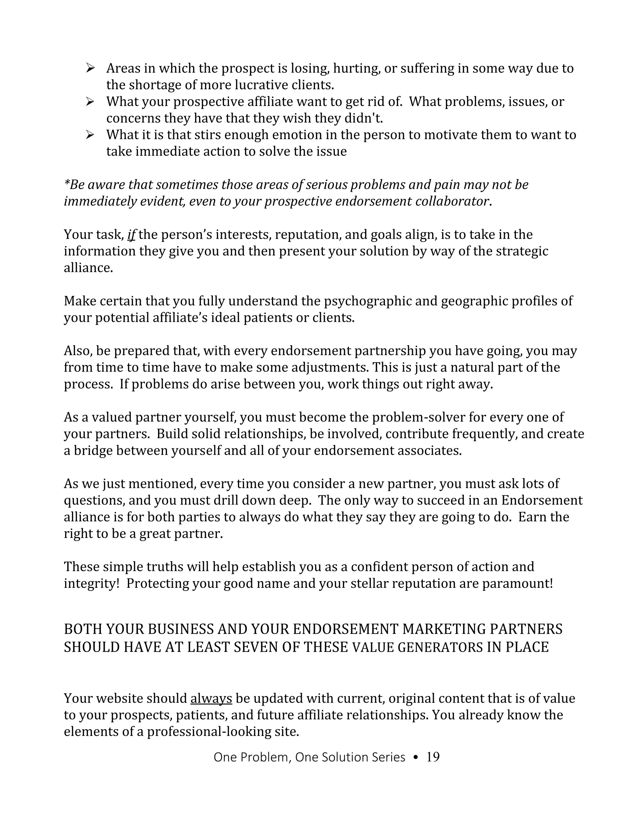 One Problem, One Solution Series • 19
 Areas in which the prospect is losing, hurting, or suffering in some way due to
the shortage of more lucrative clients.
 What your prospective affiliate want to get rid of. What problems, issues, or
concerns they have that they wish they didn't.
 What it is that stirs enough emotion in the person to motivate them to want to
take immediate action to solve the issue
*Be aware that sometimes those areas of serious problems and pain may not be
immediately evident, even to your prospective endorsement collaborator.
Your task, if the person’s interests, reputation, and goals align, is to take in the
information they give you and then present your solution by way of the strategic
alliance.
Make certain that you fully understand the psychographic and geographic profiles of
your potential affiliate’s ideal patients or clients.
Also, be prepared that, with every endorsement partnership you have going, you may
from time to time have to make some adjustments. This is just a natural part of the
process. If problems do arise between you, work things out right away.
As a valued partner yourself, you must become the problem-solver for every one of
your partners. Build solid relationships, be involved, contribute frequently, and create
a bridge between yourself and all of your endorsement associates.
As we just mentioned, every time you consider a new partner, you must ask lots of
questions, and you must drill down deep. The only way to succeed in an Endorsement
alliance is for both parties to always do what they say they are going to do. Earn the
right to be a great partner.
These simple truths will help establish you as a confident person of action and
integrity! Protecting your good name and your stellar reputation are paramount!
BOTH YOUR BUSINESS AND YOUR ENDORSEMENT MARKETING PARTNERS
SHOULD HAVE AT LEAST SEVEN OF THESE VALUE GENERATORS IN PLACE
Your website should always be updated with current, original content that is of value
to your prospects, patients, and future affiliate relationships. You already know the
elements of a professional-looking site.
 