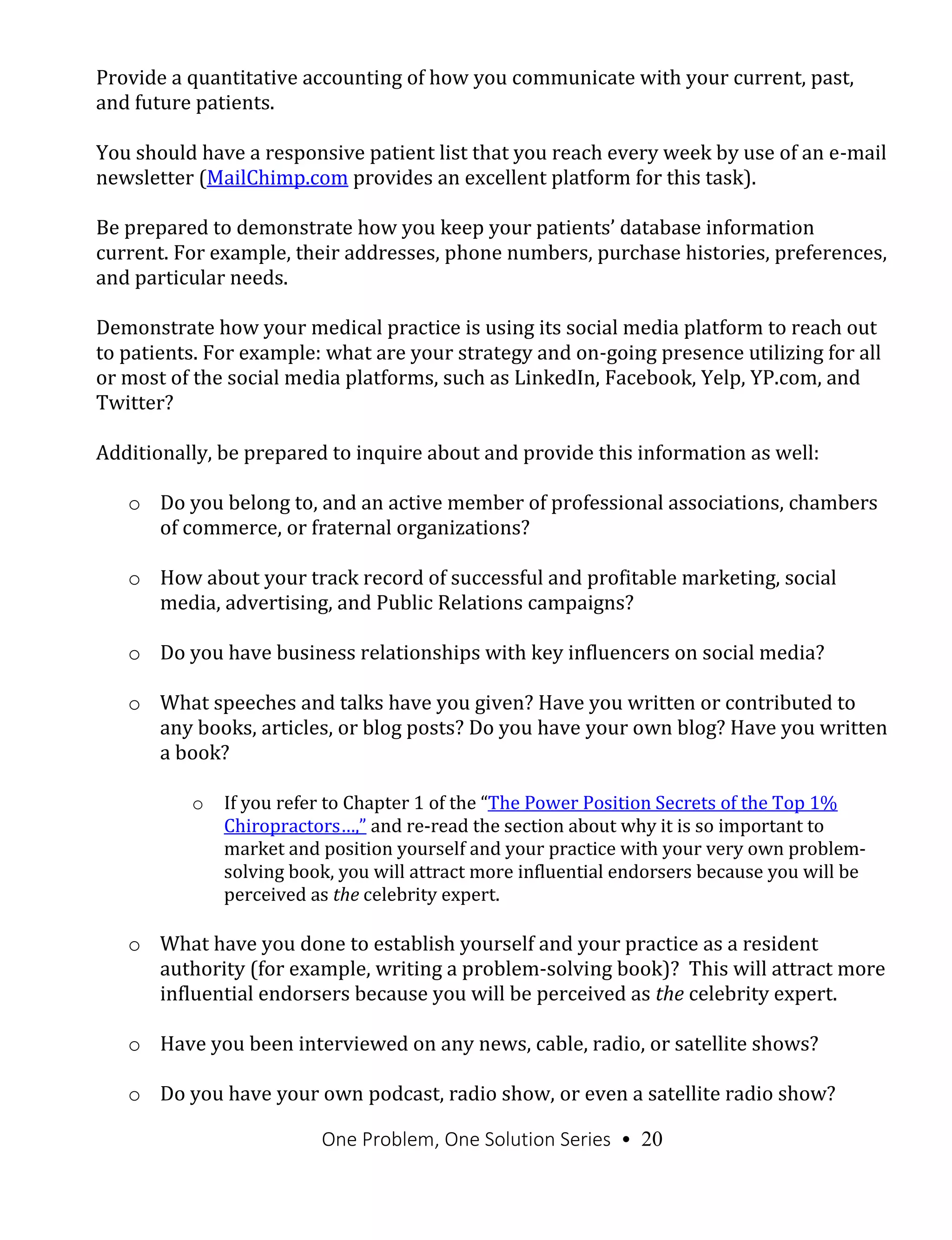 One Problem, One Solution Series • 20
Provide a quantitative accounting of how you communicate with your current, past,
and future patients.
You should have a responsive patient list that you reach every week by use of an e-mail
newsletter (MailChimp.com provides an excellent platform for this task).
Be prepared to demonstrate how you keep your patients’ database information
current. For example, their addresses, phone numbers, purchase histories, preferences,
and particular needs.
Demonstrate how your medical practice is using its social media platform to reach out
to patients. For example: what are your strategy and on-going presence utilizing for all
or most of the social media platforms, such as LinkedIn, Facebook, Yelp, YP.com, and
Twitter?
Additionally, be prepared to inquire about and provide this information as well:
o Do you belong to, and an active member of professional associations, chambers
of commerce, or fraternal organizations?
o How about your track record of successful and profitable marketing, social
media, advertising, and Public Relations campaigns?
o Do you have business relationships with key influencers on social media?
o What speeches and talks have you given? Have you written or contributed to
any books, articles, or blog posts? Do you have your own blog? Have you written
a book?
o If you refer to Chapter 1 of the “The Power Position Secrets of the Top 1%
Chiropractors…,” and re-read the section about why it is so important to
market and position yourself and your practice with your very own problem-
solving book, you will attract more influential endorsers because you will be
perceived as the celebrity expert.
o What have you done to establish yourself and your practice as a resident
authority (for example, writing a problem-solving book)? This will attract more
influential endorsers because you will be perceived as the celebrity expert.
o Have you been interviewed on any news, cable, radio, or satellite shows?
o Do you have your own podcast, radio show, or even a satellite radio show?
 