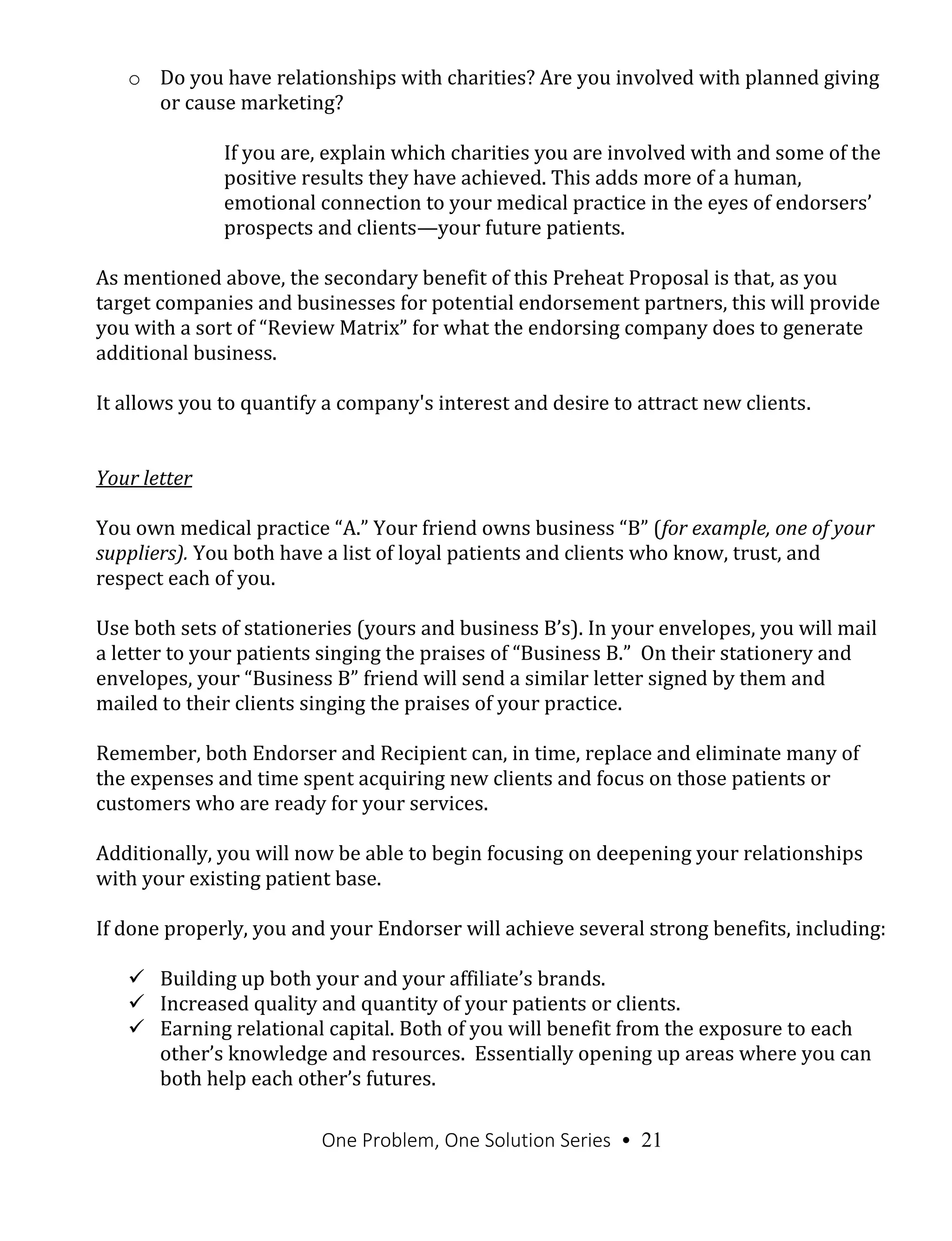 One Problem, One Solution Series • 21
o Do you have relationships with charities? Are you involved with planned giving
or cause marketing?
If you are, explain which charities you are involved with and some of the
positive results they have achieved. This adds more of a human,
emotional connection to your medical practice in the eyes of endorsers’
prospects and clients—your future patients.
As mentioned above, the secondary benefit of this Preheat Proposal is that, as you
target companies and businesses for potential endorsement partners, this will provide
you with a sort of “Review Matrix” for what the endorsing company does to generate
additional business.
It allows you to quantify a company's interest and desire to attract new clients.
Your letter
You own medical practice “A.” Your friend owns business “B” (for example, one of your
suppliers). You both have a list of loyal patients and clients who know, trust, and
respect each of you.
Use both sets of stationeries (yours and business B’s). In your envelopes, you will mail
a letter to your patients singing the praises of “Business B.” On their stationery and
envelopes, your “Business B” friend will send a similar letter signed by them and
mailed to their clients singing the praises of your practice.
Remember, both Endorser and Recipient can, in time, replace and eliminate many of
the expenses and time spent acquiring new clients and focus on those patients or
customers who are ready for your services.
Additionally, you will now be able to begin focusing on deepening your relationships
with your existing patient base.
If done properly, you and your Endorser will achieve several strong benefits, including:
 Building up both your and your affiliate’s brands.
 Increased quality and quantity of your patients or clients.
 Earning relational capital. Both of you will benefit from the exposure to each
other’s knowledge and resources. Essentially opening up areas where you can
both help each other’s futures.
 