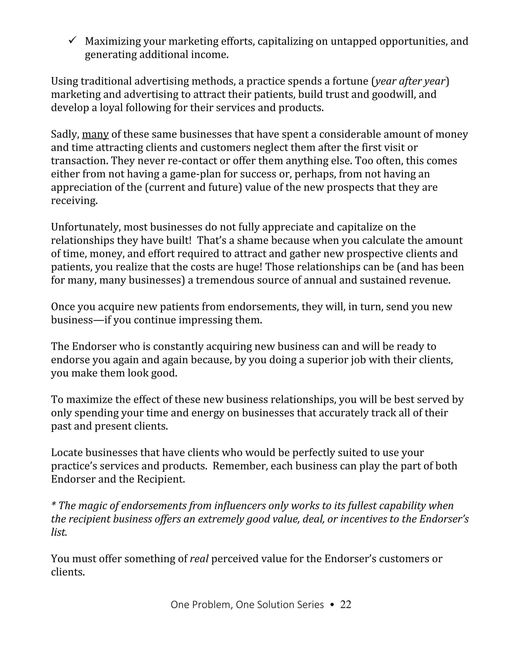 One Problem, One Solution Series • 22
 Maximizing your marketing efforts, capitalizing on untapped opportunities, and
generating additional income.
Using traditional advertising methods, a practice spends a fortune (year after year)
marketing and advertising to attract their patients, build trust and goodwill, and
develop a loyal following for their services and products.
Sadly, many of these same businesses that have spent a considerable amount of money
and time attracting clients and customers neglect them after the first visit or
transaction. They never re-contact or offer them anything else. Too often, this comes
either from not having a game-plan for success or, perhaps, from not having an
appreciation of the (current and future) value of the new prospects that they are
receiving.
Unfortunately, most businesses do not fully appreciate and capitalize on the
relationships they have built! That’s a shame because when you calculate the amount
of time, money, and effort required to attract and gather new prospective clients and
patients, you realize that the costs are huge! Those relationships can be (and has been
for many, many businesses) a tremendous source of annual and sustained revenue.
Once you acquire new patients from endorsements, they will, in turn, send you new
business—if you continue impressing them.
The Endorser who is constantly acquiring new business can and will be ready to
endorse you again and again because, by you doing a superior job with their clients,
you make them look good.
To maximize the effect of these new business relationships, you will be best served by
only spending your time and energy on businesses that accurately track all of their
past and present clients.
Locate businesses that have clients who would be perfectly suited to use your
practice’s services and products. Remember, each business can play the part of both
Endorser and the Recipient.
* The magic of endorsements from influencers only works to its fullest capability when
the recipient business offers an extremely good value, deal, or incentives to the Endorser’s
list.
You must offer something of real perceived value for the Endorser’s customers or
clients.
 