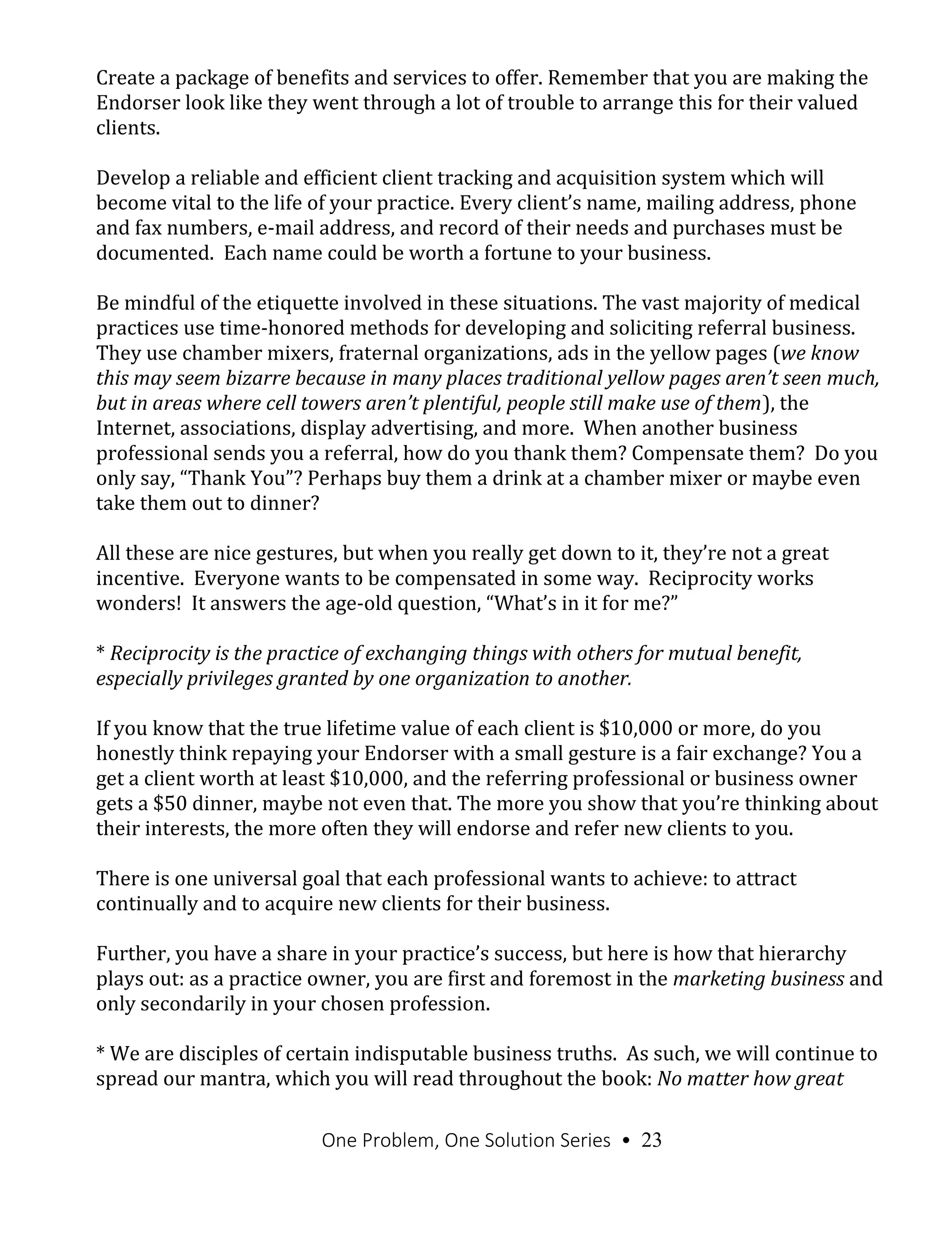 One Problem, One Solution Series • 23
Create a package of benefits and services to offer. Remember that you are making the
Endorser look like they went through a lot of trouble to arrange this for their valued
clients.
Develop a reliable and efficient client tracking and acquisition system which will
become vital to the life of your practice. Every client’s name, mailing address, phone
and fax numbers, e-mail address, and record of their needs and purchases must be
documented. Each name could be worth a fortune to your business.
Be mindful of the etiquette involved in these situations. The vast majority of medical
practices use time-honored methods for developing and soliciting referral business.
They use chamber mixers, fraternal organizations, ads in the yellow pages (we know
this may seem bizarre because in many places traditional yellow pages aren’t seen much,
but in areas where cell towers aren’t plentiful, people still make use of them), the
Internet, associations, display advertising, and more. When another business
professional sends you a referral, how do you thank them? Compensate them? Do you
only say, “Thank You”? Perhaps buy them a drink at a chamber mixer or maybe even
take them out to dinner?
All these are nice gestures, but when you really get down to it, they’re not a great
incentive. Everyone wants to be compensated in some way. Reciprocity works
wonders! It answers the age-old question, “What’s in it for me?”
* Reciprocity is the practice of exchanging things with others for mutual benefit,
especially privileges granted by one organization to another.
If you know that the true lifetime value of each client is $10,000 or more, do you
honestly think repaying your Endorser with a small gesture is a fair exchange? You a
get a client worth at least $10,000, and the referring professional or business owner
gets a $50 dinner, maybe not even that. The more you show that you’re thinking about
their interests, the more often they will endorse and refer new clients to you.
There is one universal goal that each professional wants to achieve: to attract
continually and to acquire new clients for their business.
Further, you have a share in your practice’s success, but here is how that hierarchy
plays out: as a practice owner, you are first and foremost in the marketing business and
only secondarily in your chosen profession.
* We are disciples of certain indisputable business truths. As such, we will continue to
spread our mantra, which you will read throughout the book: No matter how great
 