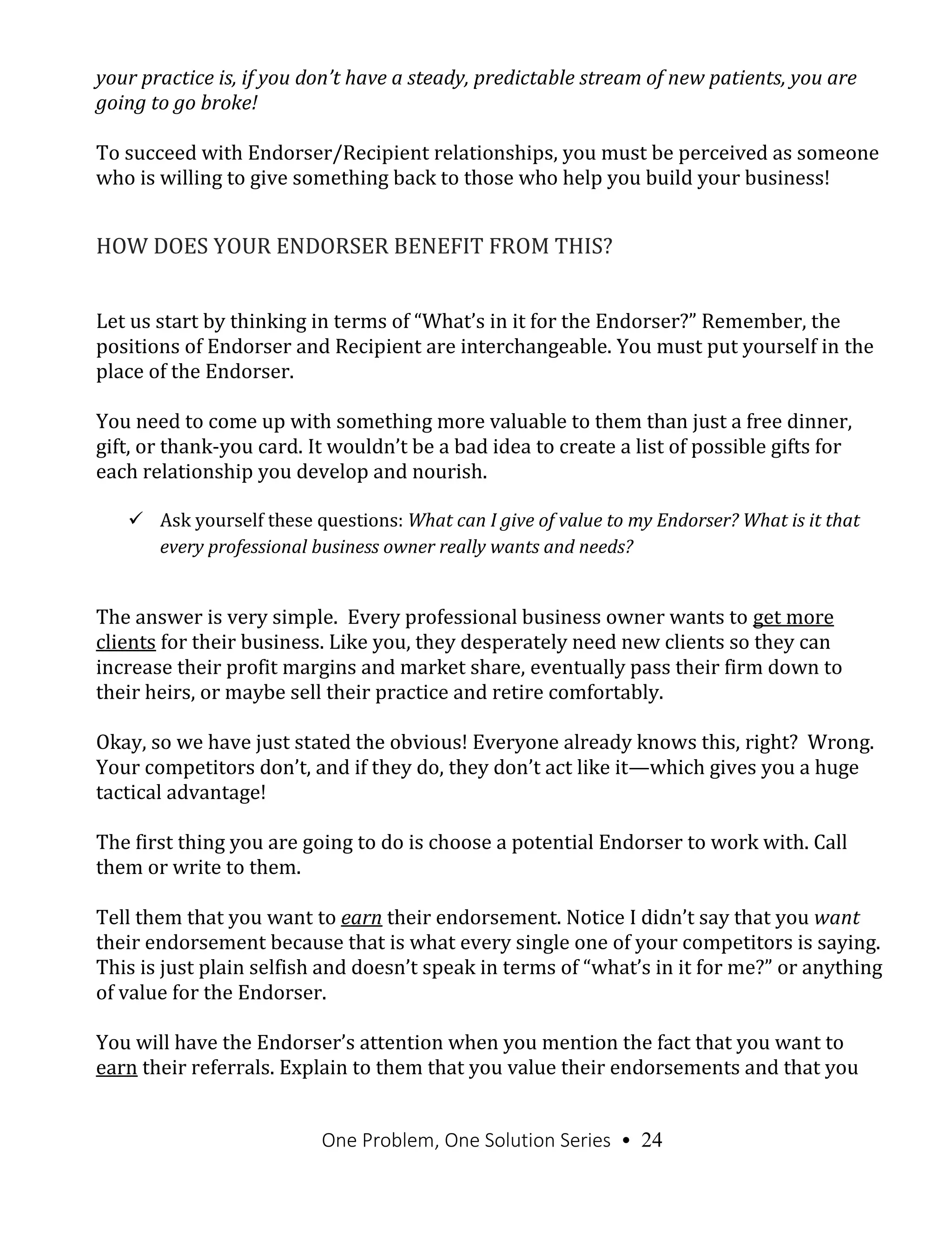 One Problem, One Solution Series • 24
your practice is, if you don’t have a steady, predictable stream of new patients, you are
going to go broke!
To succeed with Endorser/Recipient relationships, you must be perceived as someone
who is willing to give something back to those who help you build your business!
HOW DOES YOUR ENDORSER BENEFIT FROM THIS?
Let us start by thinking in terms of “What’s in it for the Endorser?” Remember, the
positions of Endorser and Recipient are interchangeable. You must put yourself in the
place of the Endorser.
You need to come up with something more valuable to them than just a free dinner,
gift, or thank-you card. It wouldn’t be a bad idea to create a list of possible gifts for
each relationship you develop and nourish.
 Ask yourself these questions: What can I give of value to my Endorser? What is it that
every professional business owner really wants and needs?
The answer is very simple. Every professional business owner wants to get more
clients for their business. Like you, they desperately need new clients so they can
increase their profit margins and market share, eventually pass their firm down to
their heirs, or maybe sell their practice and retire comfortably.
Okay, so we have just stated the obvious! Everyone already knows this, right? Wrong.
Your competitors don’t, and if they do, they don’t act like it—which gives you a huge
tactical advantage!
The first thing you are going to do is choose a potential Endorser to work with. Call
them or write to them.
Tell them that you want to earn their endorsement. Notice I didn’t say that you want
their endorsement because that is what every single one of your competitors is saying.
This is just plain selfish and doesn’t speak in terms of “what’s in it for me?” or anything
of value for the Endorser.
You will have the Endorser’s attention when you mention the fact that you want to
earn their referrals. Explain to them that you value their endorsements and that you
 