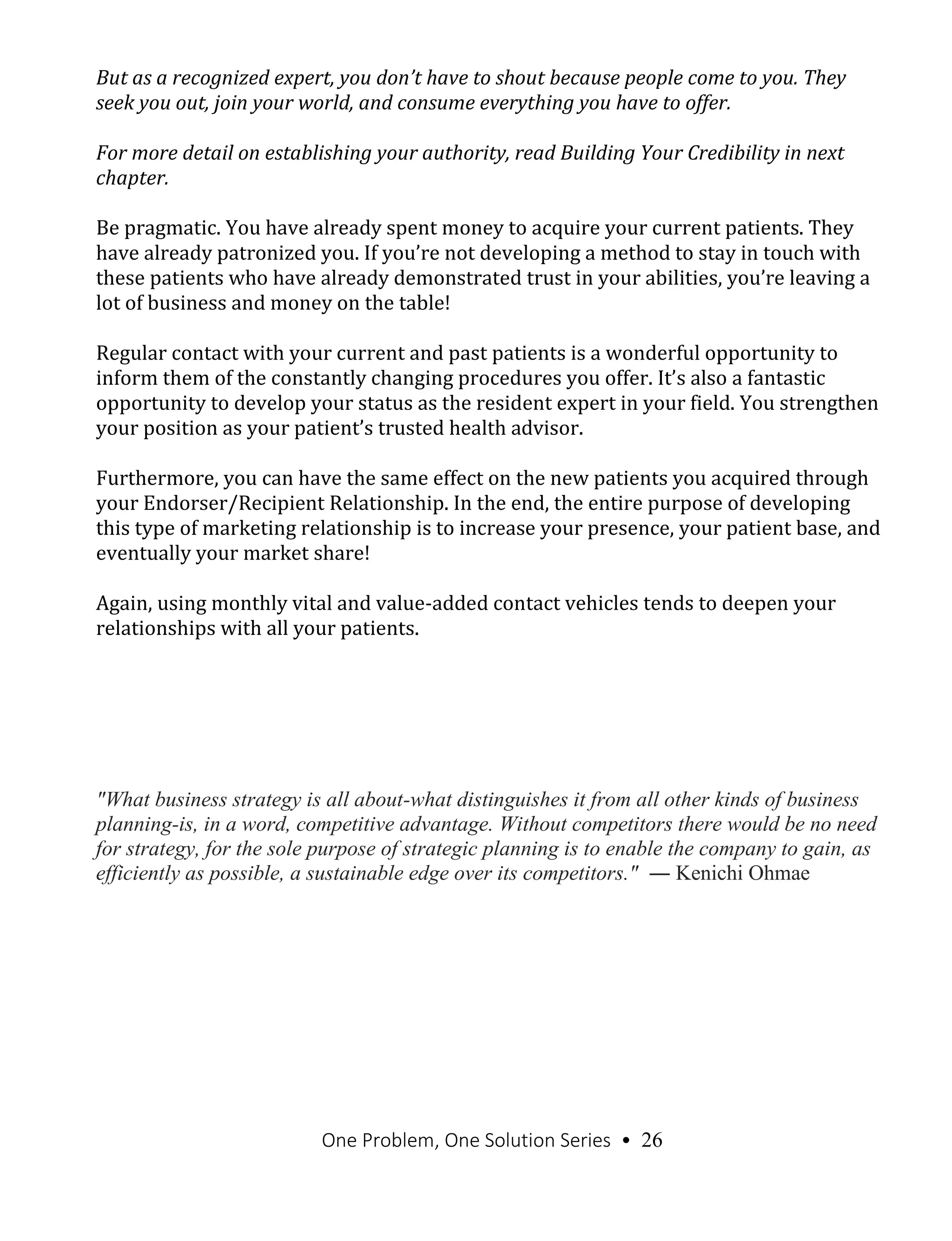 One Problem, One Solution Series • 26
But as a recognized expert, you don’t have to shout because people come to you. They
seek you out, join your world, and consume everything you have to offer.
For more detail on establishing your authority, read Building Your Credibility in next
chapter.
Be pragmatic. You have already spent money to acquire your current patients. They
have already patronized you. If you’re not developing a method to stay in touch with
these patients who have already demonstrated trust in your abilities, you’re leaving a
lot of business and money on the table!
Regular contact with your current and past patients is a wonderful opportunity to
inform them of the constantly changing procedures you offer. It’s also a fantastic
opportunity to develop your status as the resident expert in your field. You strengthen
your position as your patient’s trusted health advisor.
Furthermore, you can have the same effect on the new patients you acquired through
your Endorser/Recipient Relationship. In the end, the entire purpose of developing
this type of marketing relationship is to increase your presence, your patient base, and
eventually your market share!
Again, using monthly vital and value-added contact vehicles tends to deepen your
relationships with all your patients.
"What business strategy is all about-what distinguishes it from all other kinds of business
planning-is, in a word, competitive advantage. Without competitors there would be no need
for strategy, for the sole purpose of strategic planning is to enable the company to gain, as
efficiently as possible, a sustainable edge over its competitors." ― Kenichi Ohmae
 