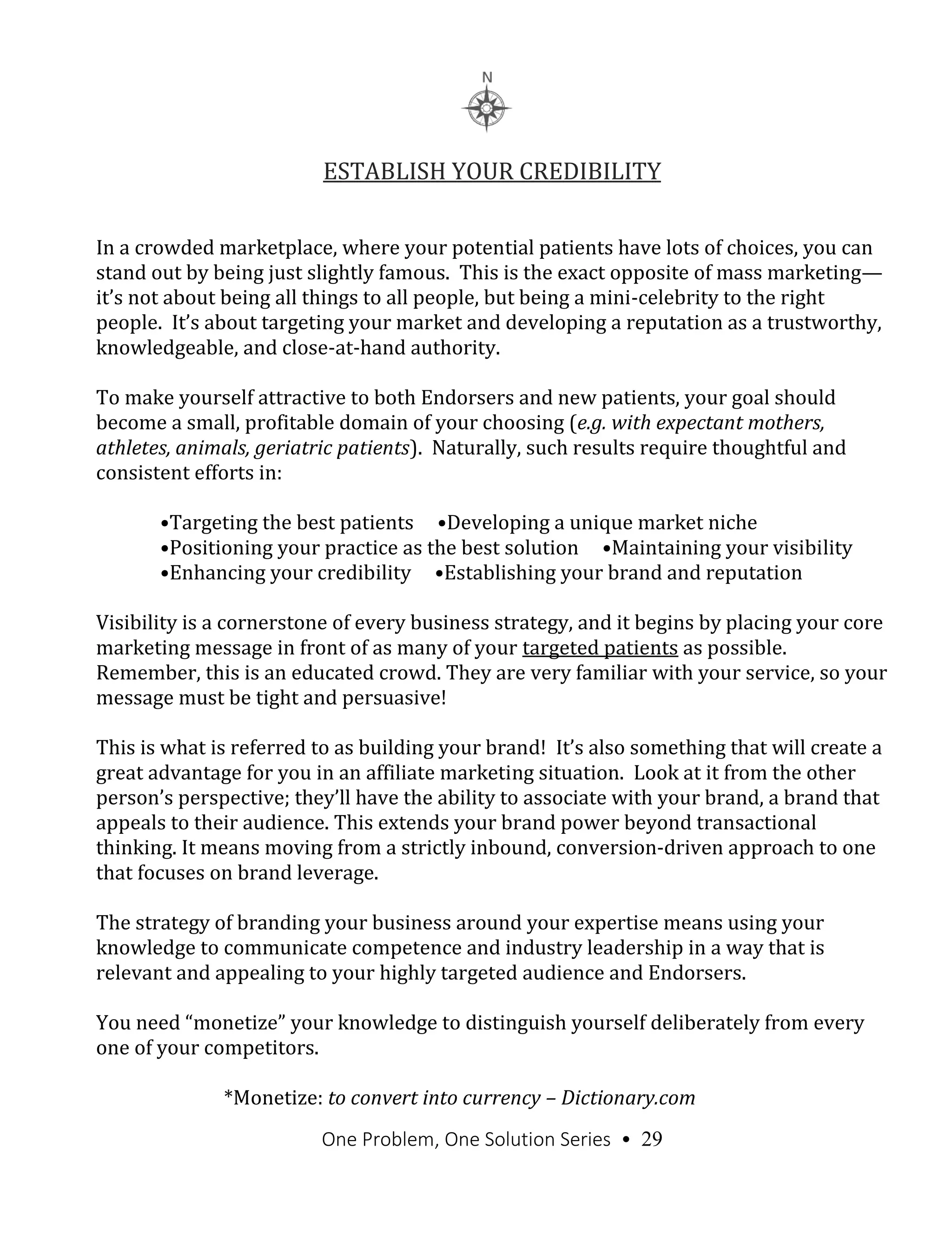 One Problem, One Solution Series • 29
ESTABLISH YOUR CREDIBILITY
In a crowded marketplace, where your potential patients have lots of choices, you can
stand out by being just slightly famous. This is the exact opposite of mass marketing—
it’s not about being all things to all people, but being a mini-celebrity to the right
people. It’s about targeting your market and developing a reputation as a trustworthy,
knowledgeable, and close-at-hand authority.
To make yourself attractive to both Endorsers and new patients, your goal should
become a small, profitable domain of your choosing (e.g. with expectant mothers,
athletes, animals, geriatric patients). Naturally, such results require thoughtful and
consistent efforts in:
•Targeting the best patients •Developing a unique market niche
•Positioning your practice as the best solution •Maintaining your visibility
•Enhancing your credibility •Establishing your brand and reputation
Visibility is a cornerstone of every business strategy, and it begins by placing your core
marketing message in front of as many of your targeted patients as possible.
Remember, this is an educated crowd. They are very familiar with your service, so your
message must be tight and persuasive!
This is what is referred to as building your brand! It’s also something that will create a
great advantage for you in an affiliate marketing situation. Look at it from the other
person’s perspective; they’ll have the ability to associate with your brand, a brand that
appeals to their audience. This extends your brand power beyond transactional
thinking. It means moving from a strictly inbound, conversion-driven approach to one
that focuses on brand leverage.
The strategy of branding your business around your expertise means using your
knowledge to communicate competence and industry leadership in a way that is
relevant and appealing to your highly targeted audience and Endorsers.
You need “monetize” your knowledge to distinguish yourself deliberately from every
one of your competitors.
*Monetize: to convert into currency – Dictionary.com
 