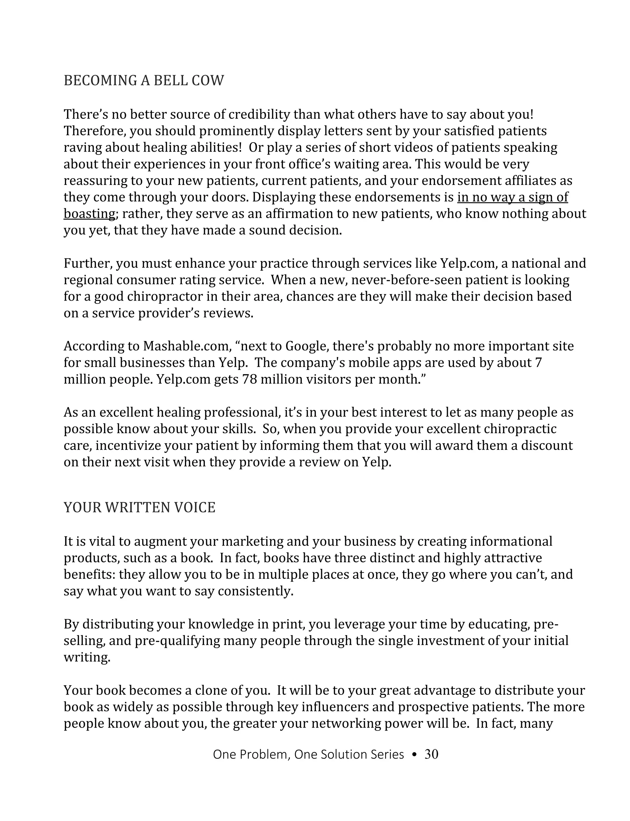 One Problem, One Solution Series • 30
BECOMING A BELL COW
There’s no better source of credibility than what others have to say about you!
Therefore, you should prominently display letters sent by your satisfied patients
raving about healing abilities! Or play a series of short videos of patients speaking
about their experiences in your front office’s waiting area. This would be very
reassuring to your new patients, current patients, and your endorsement affiliates as
they come through your doors. Displaying these endorsements is in no way a sign of
boasting; rather, they serve as an affirmation to new patients, who know nothing about
you yet, that they have made a sound decision.
Further, you must enhance your practice through services like Yelp.com, a national and
regional consumer rating service. When a new, never-before-seen patient is looking
for a good chiropractor in their area, chances are they will make their decision based
on a service provider’s reviews.
According to Mashable.com, “next to Google, there's probably no more important site
for small businesses than Yelp. The company's mobile apps are used by about 7
million people. Yelp.com gets 78 million visitors per month.”
As an excellent healing professional, it’s in your best interest to let as many people as
possible know about your skills. So, when you provide your excellent chiropractic
care, incentivize your patient by informing them that you will award them a discount
on their next visit when they provide a review on Yelp.
YOUR WRITTEN VOICE
It is vital to augment your marketing and your business by creating informational
products, such as a book. In fact, books have three distinct and highly attractive
benefits: they allow you to be in multiple places at once, they go where you can’t, and
say what you want to say consistently.
By distributing your knowledge in print, you leverage your time by educating, pre-
selling, and pre-qualifying many people through the single investment of your initial
writing.
Your book becomes a clone of you. It will be to your great advantage to distribute your
book as widely as possible through key influencers and prospective patients. The more
people know about you, the greater your networking power will be. In fact, many
 
