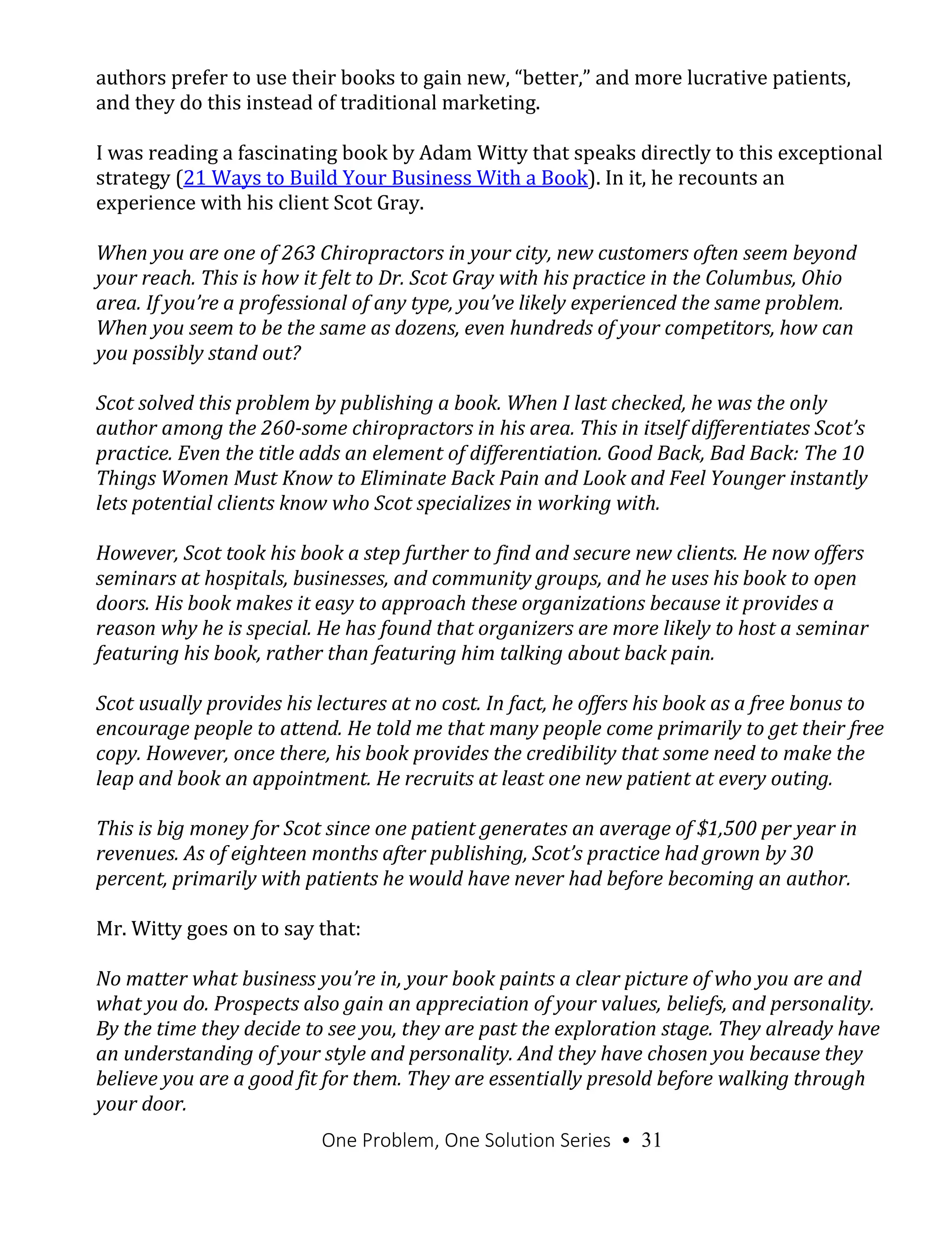 One Problem, One Solution Series • 31
authors prefer to use their books to gain new, “better,” and more lucrative patients,
and they do this instead of traditional marketing.
I was reading a fascinating book by Adam Witty that speaks directly to this exceptional
strategy (21 Ways to Build Your Business With a Book). In it, he recounts an
experience with his client Scot Gray.
When you are one of 263 Chiropractors in your city, new customers often seem beyond
your reach. This is how it felt to Dr. Scot Gray with his practice in the Columbus, Ohio
area. If you’re a professional of any type, you’ve likely experienced the same problem.
When you seem to be the same as dozens, even hundreds of your competitors, how can
you possibly stand out?
Scot solved this problem by publishing a book. When I last checked, he was the only
author among the 260-some chiropractors in his area. This in itself differentiates Scot’s
practice. Even the title adds an element of differentiation. Good Back, Bad Back: The 10
Things Women Must Know to Eliminate Back Pain and Look and Feel Younger instantly
lets potential clients know who Scot specializes in working with.
However, Scot took his book a step further to find and secure new clients. He now offers
seminars at hospitals, businesses, and community groups, and he uses his book to open
doors. His book makes it easy to approach these organizations because it provides a
reason why he is special. He has found that organizers are more likely to host a seminar
featuring his book, rather than featuring him talking about back pain.
Scot usually provides his lectures at no cost. In fact, he offers his book as a free bonus to
encourage people to attend. He told me that many people come primarily to get their free
copy. However, once there, his book provides the credibility that some need to make the
leap and book an appointment. He recruits at least one new patient at every outing.
This is big money for Scot since one patient generates an average of $1,500 per year in
revenues. As of eighteen months after publishing, Scot’s practice had grown by 30
percent, primarily with patients he would have never had before becoming an author.
Mr. Witty goes on to say that:
No matter what business you’re in, your book paints a clear picture of who you are and
what you do. Prospects also gain an appreciation of your values, beliefs, and personality.
By the time they decide to see you, they are past the exploration stage. They already have
an understanding of your style and personality. And they have chosen you because they
believe you are a good fit for them. They are essentially presold before walking through
your door.
 