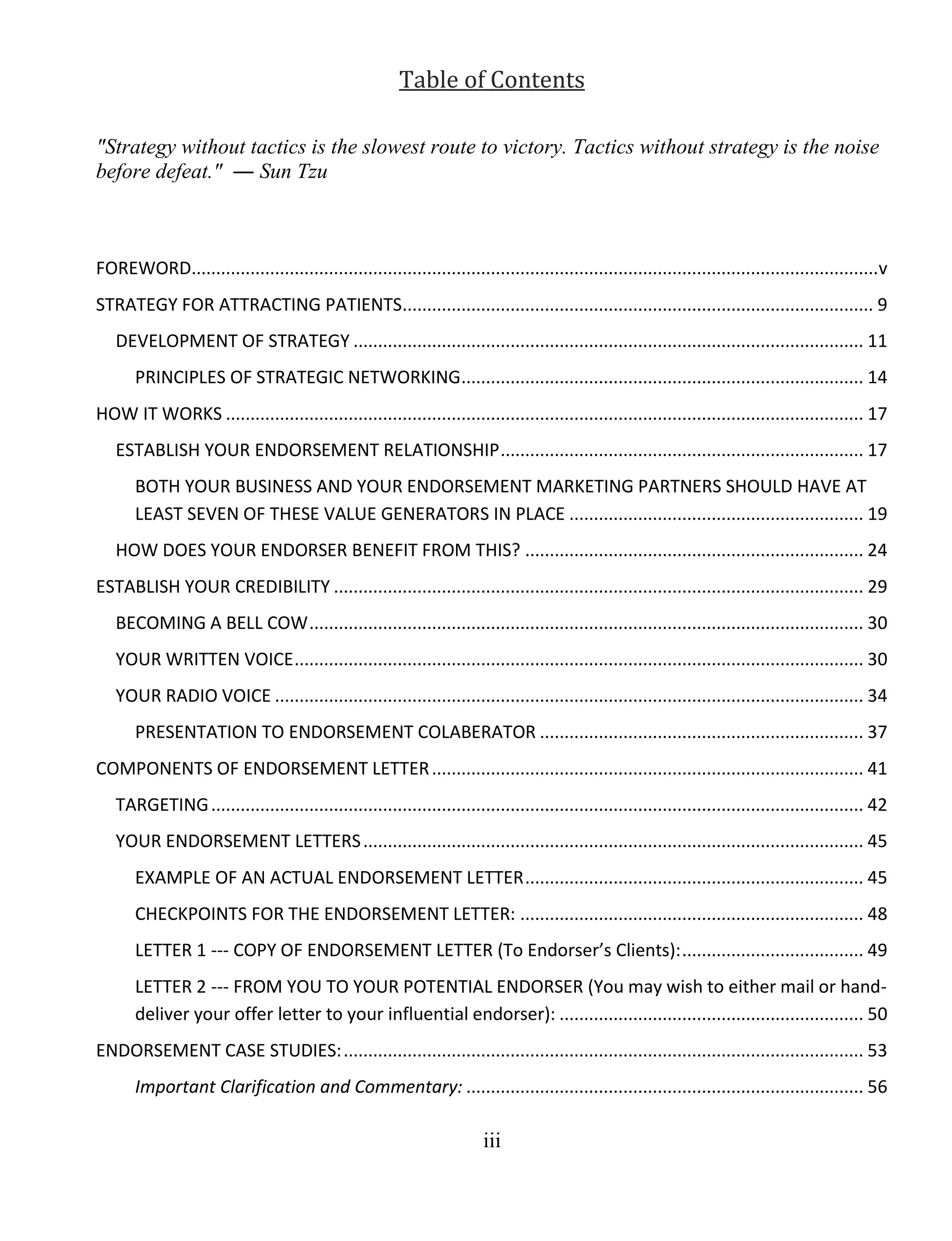 iii
Table of Contents
"Strategy without tactics is the slowest route to victory. Tactics without strategy is the noise
before defeat." ― Sun Tzu
FOREWORD............................................................................................................................................v
STRATEGY FOR ATTRACTING PATIENTS................................................................................................ 9
DEVELOPMENT OF STRATEGY ........................................................................................................ 11
PRINCIPLES OF STRATEGIC NETWORKING.................................................................................. 14
HOW IT WORKS .................................................................................................................................. 17
ESTABLISH YOUR ENDORSEMENT RELATIONSHIP.......................................................................... 17
BOTH YOUR BUSINESS AND YOUR ENDORSEMENT MARKETING PARTNERS SHOULD HAVE AT
LEAST SEVEN OF THESE VALUE GENERATORS IN PLACE ............................................................ 19
HOW DOES YOUR ENDORSER BENEFIT FROM THIS? ..................................................................... 24
ESTABLISH YOUR CREDIBILITY ............................................................................................................ 29
BECOMING A BELL COW................................................................................................................. 30
YOUR WRITTEN VOICE.................................................................................................................... 30
YOUR RADIO VOICE ........................................................................................................................ 34
PRESENTATION TO ENDORSEMENT COLABERATOR .................................................................. 37
COMPONENTS OF ENDORSEMENT LETTER........................................................................................ 41
TARGETING..................................................................................................................................... 42
YOUR ENDORSEMENT LETTERS...................................................................................................... 45
EXAMPLE OF AN ACTUAL ENDORSEMENT LETTER..................................................................... 45
CHECKPOINTS FOR THE ENDORSEMENT LETTER: ...................................................................... 48
LETTER 1 --- COPY OF ENDORSEMENT LETTER (To Endorser’s Clients):..................................... 49
LETTER 2 --- FROM YOU TO YOUR POTENTIAL ENDORSER (You may wish to either mail or hand-
deliver your offer letter to your influential endorser): .............................................................. 50
ENDORSEMENT CASE STUDIES:.......................................................................................................... 53
Important Clarification and Commentary: ................................................................................. 56
 