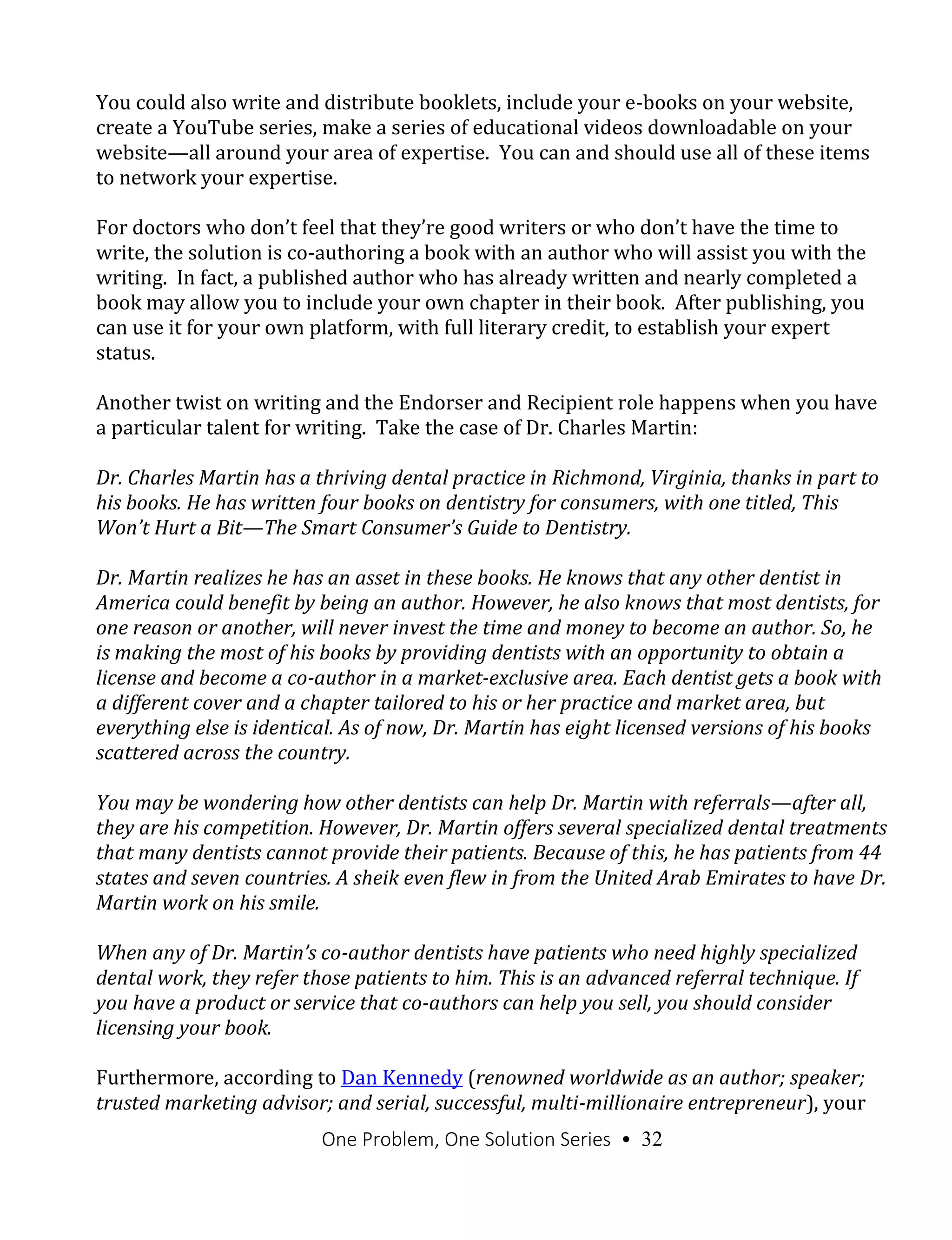 One Problem, One Solution Series • 32
You could also write and distribute booklets, include your e-books on your website,
create a YouTube series, make a series of educational videos downloadable on your
website—all around your area of expertise. You can and should use all of these items
to network your expertise.
For doctors who don’t feel that they’re good writers or who don’t have the time to
write, the solution is co-authoring a book with an author who will assist you with the
writing. In fact, a published author who has already written and nearly completed a
book may allow you to include your own chapter in their book. After publishing, you
can use it for your own platform, with full literary credit, to establish your expert
status.
Another twist on writing and the Endorser and Recipient role happens when you have
a particular talent for writing. Take the case of Dr. Charles Martin:
Dr. Charles Martin has a thriving dental practice in Richmond, Virginia, thanks in part to
his books. He has written four books on dentistry for consumers, with one titled, This
Won’t Hurt a Bit—The Smart Consumer’s Guide to Dentistry.
Dr. Martin realizes he has an asset in these books. He knows that any other dentist in
America could benefit by being an author. However, he also knows that most dentists, for
one reason or another, will never invest the time and money to become an author. So, he
is making the most of his books by providing dentists with an opportunity to obtain a
license and become a co-author in a market-exclusive area. Each dentist gets a book with
a different cover and a chapter tailored to his or her practice and market area, but
everything else is identical. As of now, Dr. Martin has eight licensed versions of his books
scattered across the country.
You may be wondering how other dentists can help Dr. Martin with referrals—after all,
they are his competition. However, Dr. Martin offers several specialized dental treatments
that many dentists cannot provide their patients. Because of this, he has patients from 44
states and seven countries. A sheik even flew in from the United Arab Emirates to have Dr.
Martin work on his smile.
When any of Dr. Martin’s co-author dentists have patients who need highly specialized
dental work, they refer those patients to him. This is an advanced referral technique. If
you have a product or service that co-authors can help you sell, you should consider
licensing your book.
Furthermore, according to Dan Kennedy (renowned worldwide as an author; speaker;
trusted marketing advisor; and serial, successful, multi-millionaire entrepreneur), your
 