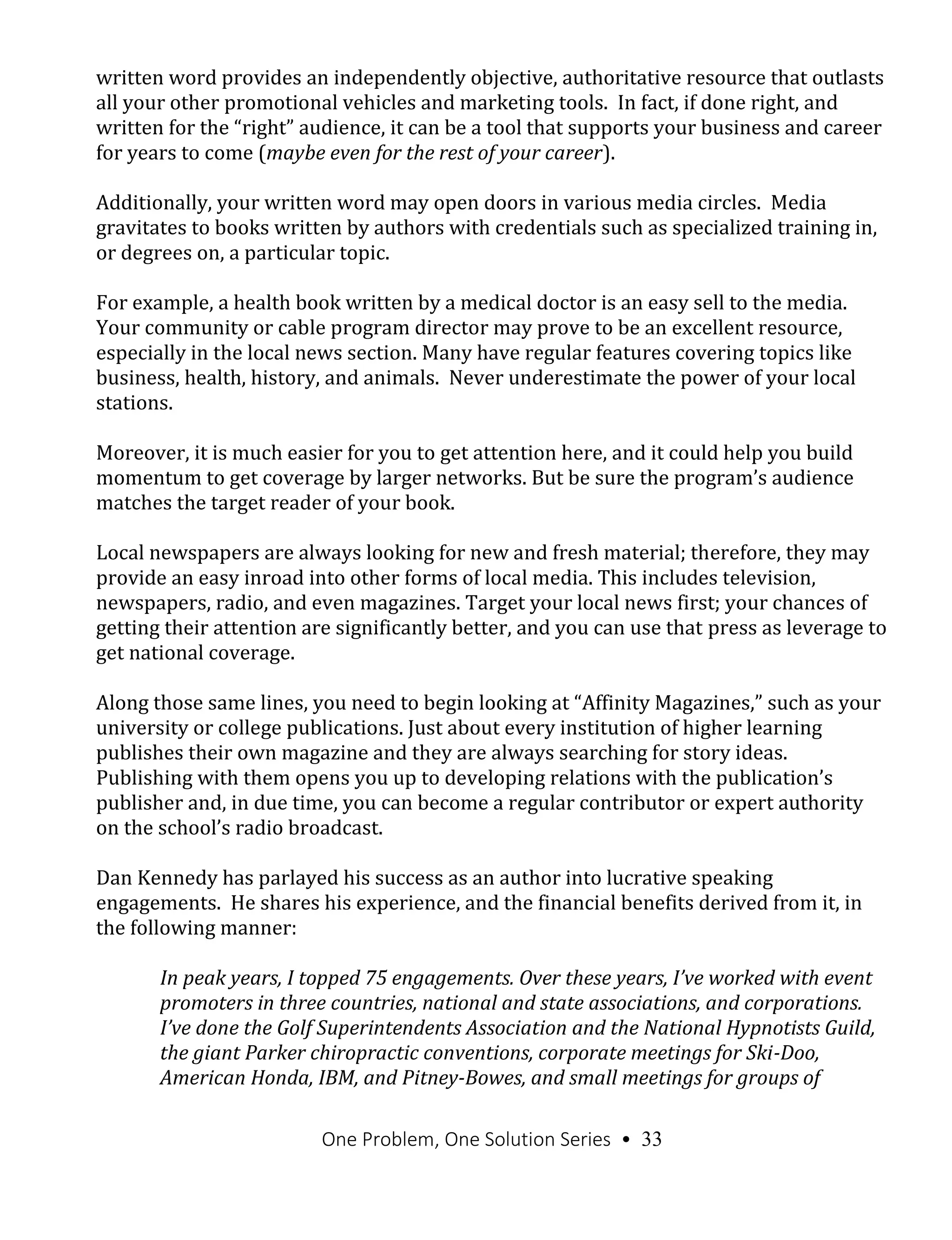 One Problem, One Solution Series • 33
written word provides an independently objective, authoritative resource that outlasts
all your other promotional vehicles and marketing tools. In fact, if done right, and
written for the “right” audience, it can be a tool that supports your business and career
for years to come (maybe even for the rest of your career).
Additionally, your written word may open doors in various media circles. Media
gravitates to books written by authors with credentials such as specialized training in,
or degrees on, a particular topic.
For example, a health book written by a medical doctor is an easy sell to the media.
Your community or cable program director may prove to be an excellent resource,
especially in the local news section. Many have regular features covering topics like
business, health, history, and animals. Never underestimate the power of your local
stations.
Moreover, it is much easier for you to get attention here, and it could help you build
momentum to get coverage by larger networks. But be sure the program’s audience
matches the target reader of your book.
Local newspapers are always looking for new and fresh material; therefore, they may
provide an easy inroad into other forms of local media. This includes television,
newspapers, radio, and even magazines. Target your local news first; your chances of
getting their attention are significantly better, and you can use that press as leverage to
get national coverage.
Along those same lines, you need to begin looking at “Affinity Magazines,” such as your
university or college publications. Just about every institution of higher learning
publishes their own magazine and they are always searching for story ideas.
Publishing with them opens you up to developing relations with the publication’s
publisher and, in due time, you can become a regular contributor or expert authority
on the school’s radio broadcast.
Dan Kennedy has parlayed his success as an author into lucrative speaking
engagements. He shares his experience, and the financial benefits derived from it, in
the following manner:
In peak years, I topped 75 engagements. Over these years, I’ve worked with event
promoters in three countries, national and state associations, and corporations.
I’ve done the Golf Superintendents Association and the National Hypnotists Guild,
the giant Parker chiropractic conventions, corporate meetings for Ski-Doo,
American Honda, IBM, and Pitney-Bowes, and small meetings for groups of
 