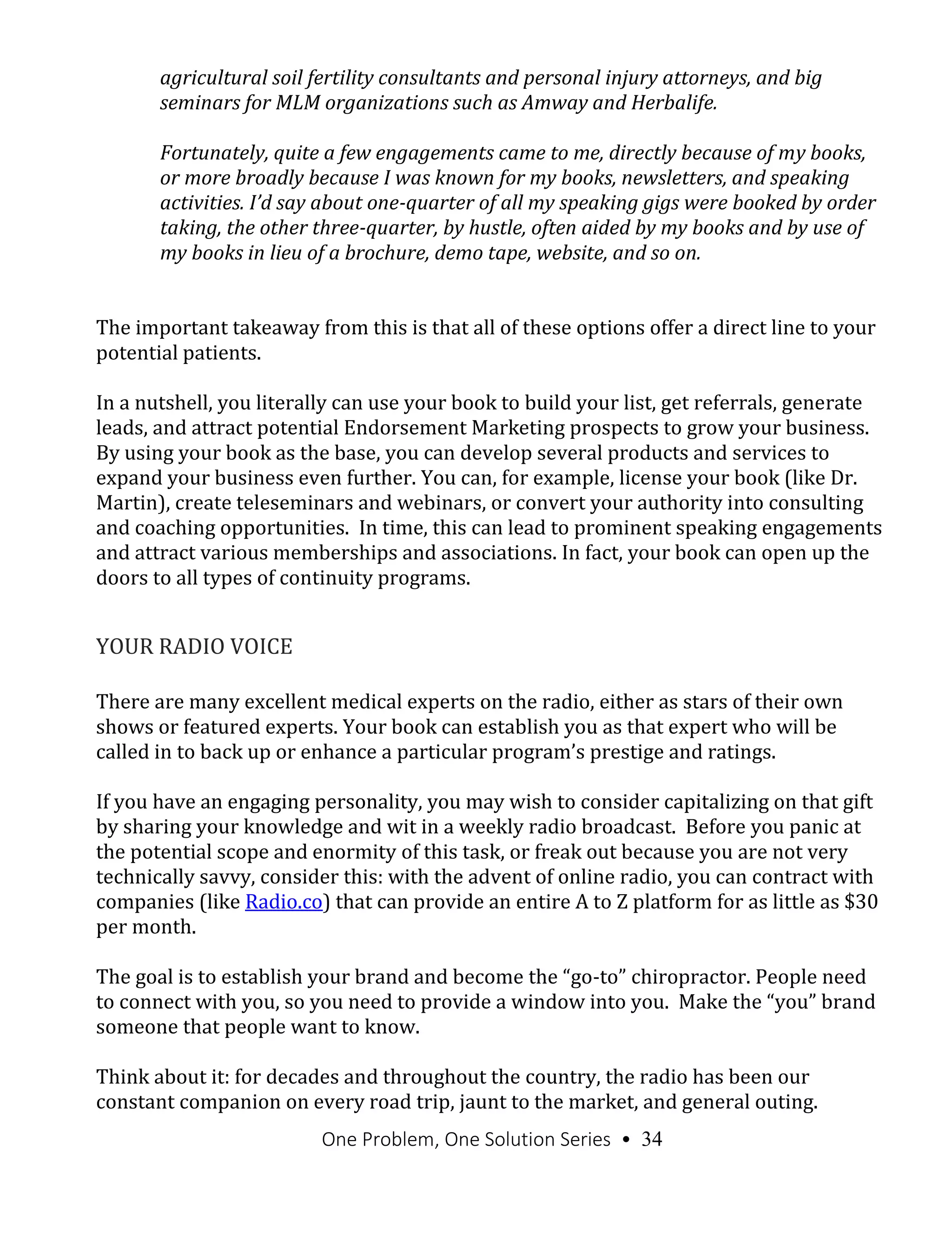 One Problem, One Solution Series • 34
agricultural soil fertility consultants and personal injury attorneys, and big
seminars for MLM organizations such as Amway and Herbalife.
Fortunately, quite a few engagements came to me, directly because of my books,
or more broadly because I was known for my books, newsletters, and speaking
activities. I’d say about one-quarter of all my speaking gigs were booked by order
taking, the other three-quarter, by hustle, often aided by my books and by use of
my books in lieu of a brochure, demo tape, website, and so on.
The important takeaway from this is that all of these options offer a direct line to your
potential patients.
In a nutshell, you literally can use your book to build your list, get referrals, generate
leads, and attract potential Endorsement Marketing prospects to grow your business.
By using your book as the base, you can develop several products and services to
expand your business even further. You can, for example, license your book (like Dr.
Martin), create teleseminars and webinars, or convert your authority into consulting
and coaching opportunities. In time, this can lead to prominent speaking engagements
and attract various memberships and associations. In fact, your book can open up the
doors to all types of continuity programs.
YOUR RADIO VOICE
There are many excellent medical experts on the radio, either as stars of their own
shows or featured experts. Your book can establish you as that expert who will be
called in to back up or enhance a particular program’s prestige and ratings.
If you have an engaging personality, you may wish to consider capitalizing on that gift
by sharing your knowledge and wit in a weekly radio broadcast. Before you panic at
the potential scope and enormity of this task, or freak out because you are not very
technically savvy, consider this: with the advent of online radio, you can contract with
companies (like Radio.co) that can provide an entire A to Z platform for as little as $30
per month.
The goal is to establish your brand and become the “go-to” chiropractor. People need
to connect with you, so you need to provide a window into you. Make the “you” brand
someone that people want to know.
Think about it: for decades and throughout the country, the radio has been our
constant companion on every road trip, jaunt to the market, and general outing.
 