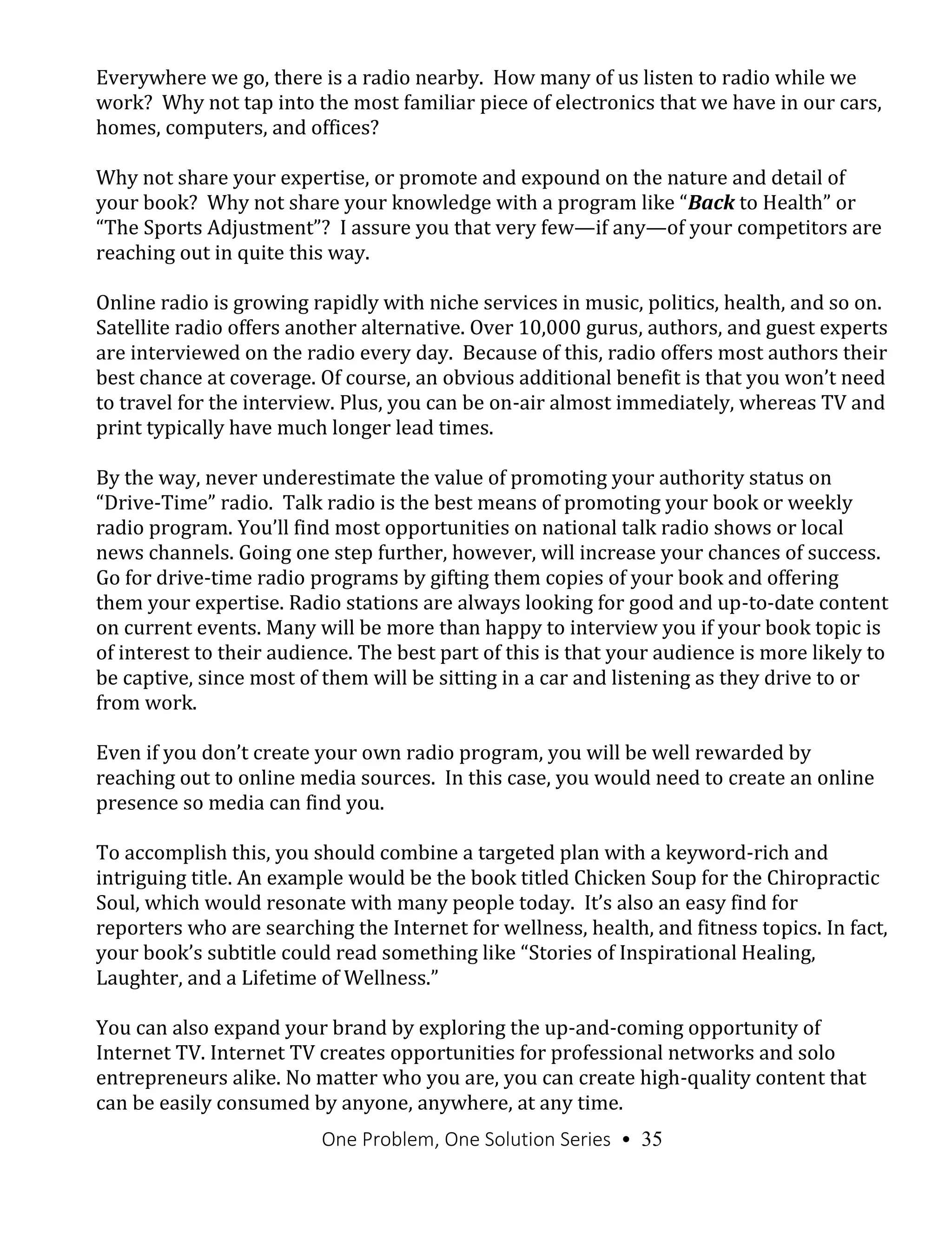 One Problem, One Solution Series • 35
Everywhere we go, there is a radio nearby. How many of us listen to radio while we
work? Why not tap into the most familiar piece of electronics that we have in our cars,
homes, computers, and offices?
Why not share your expertise, or promote and expound on the nature and detail of
your book? Why not share your knowledge with a program like “Back to Health” or
“The Sports Adjustment”? I assure you that very few—if any—of your competitors are
reaching out in quite this way.
Online radio is growing rapidly with niche services in music, politics, health, and so on.
Satellite radio offers another alternative. Over 10,000 gurus, authors, and guest experts
are interviewed on the radio every day. Because of this, radio offers most authors their
best chance at coverage. Of course, an obvious additional benefit is that you won’t need
to travel for the interview. Plus, you can be on-air almost immediately, whereas TV and
print typically have much longer lead times.
By the way, never underestimate the value of promoting your authority status on
“Drive-Time” radio. Talk radio is the best means of promoting your book or weekly
radio program. You’ll find most opportunities on national talk radio shows or local
news channels. Going one step further, however, will increase your chances of success.
Go for drive-time radio programs by gifting them copies of your book and offering
them your expertise. Radio stations are always looking for good and up-to-date content
on current events. Many will be more than happy to interview you if your book topic is
of interest to their audience. The best part of this is that your audience is more likely to
be captive, since most of them will be sitting in a car and listening as they drive to or
from work.
Even if you don’t create your own radio program, you will be well rewarded by
reaching out to online media sources. In this case, you would need to create an online
presence so media can find you.
To accomplish this, you should combine a targeted plan with a keyword-rich and
intriguing title. An example would be the book titled Chicken Soup for the Chiropractic
Soul, which would resonate with many people today. It’s also an easy find for
reporters who are searching the Internet for wellness, health, and fitness topics. In fact,
your book’s subtitle could read something like “Stories of Inspirational Healing,
Laughter, and a Lifetime of Wellness.”
You can also expand your brand by exploring the up-and-coming opportunity of
Internet TV. Internet TV creates opportunities for professional networks and solo
entrepreneurs alike. No matter who you are, you can create high-quality content that
can be easily consumed by anyone, anywhere, at any time.
 