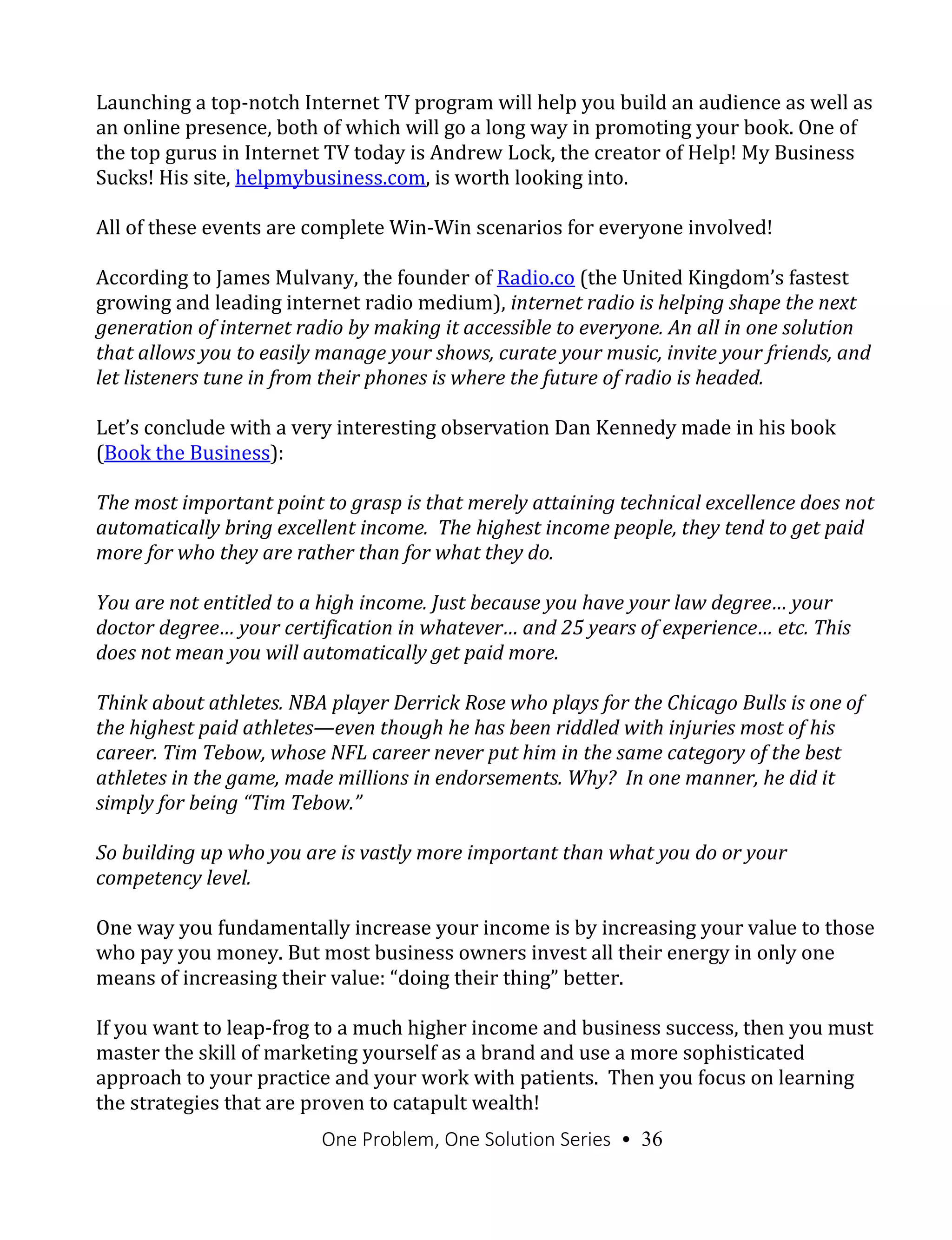 One Problem, One Solution Series • 36
Launching a top-notch Internet TV program will help you build an audience as well as
an online presence, both of which will go a long way in promoting your book. One of
the top gurus in Internet TV today is Andrew Lock, the creator of Help! My Business
Sucks! His site, helpmybusiness.com, is worth looking into.
All of these events are complete Win-Win scenarios for everyone involved!
According to James Mulvany, the founder of Radio.co (the United Kingdom’s fastest
growing and leading internet radio medium), internet radio is helping shape the next
generation of internet radio by making it accessible to everyone. An all in one solution
that allows you to easily manage your shows, curate your music, invite your friends, and
let listeners tune in from their phones is where the future of radio is headed.
Let’s conclude with a very interesting observation Dan Kennedy made in his book
(Book the Business):
The most important point to grasp is that merely attaining technical excellence does not
automatically bring excellent income. The highest income people, they tend to get paid
more for who they are rather than for what they do.
You are not entitled to a high income. Just because you have your law degree… your
doctor degree… your certification in whatever… and 25 years of experience… etc. This
does not mean you will automatically get paid more.
Think about athletes. NBA player Derrick Rose who plays for the Chicago Bulls is one of
the highest paid athletes—even though he has been riddled with injuries most of his
career. Tim Tebow, whose NFL career never put him in the same category of the best
athletes in the game, made millions in endorsements. Why? In one manner, he did it
simply for being “Tim Tebow.”
So building up who you are is vastly more important than what you do or your
competency level.
One way you fundamentally increase your income is by increasing your value to those
who pay you money. But most business owners invest all their energy in only one
means of increasing their value: “doing their thing” better.
If you want to leap-frog to a much higher income and business success, then you must
master the skill of marketing yourself as a brand and use a more sophisticated
approach to your practice and your work with patients. Then you focus on learning
the strategies that are proven to catapult wealth!
 