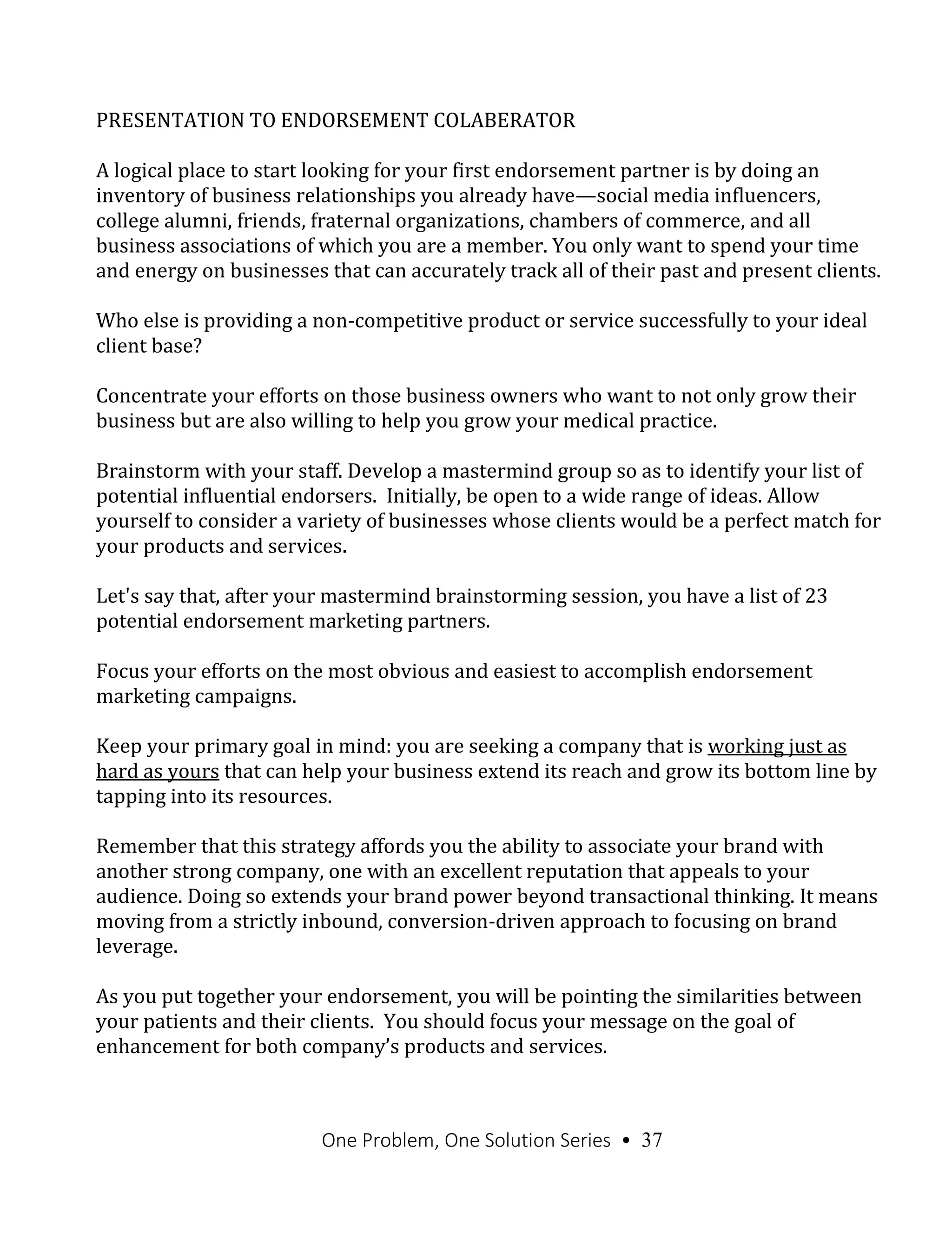 One Problem, One Solution Series • 37
PRESENTATION TO ENDORSEMENT COLABERATOR
A logical place to start looking for your first endorsement partner is by doing an
inventory of business relationships you already have—social media influencers,
college alumni, friends, fraternal organizations, chambers of commerce, and all
business associations of which you are a member. You only want to spend your time
and energy on businesses that can accurately track all of their past and present clients.
Who else is providing a non-competitive product or service successfully to your ideal
client base?
Concentrate your efforts on those business owners who want to not only grow their
business but are also willing to help you grow your medical practice.
Brainstorm with your staff. Develop a mastermind group so as to identify your list of
potential influential endorsers. Initially, be open to a wide range of ideas. Allow
yourself to consider a variety of businesses whose clients would be a perfect match for
your products and services.
Let's say that, after your mastermind brainstorming session, you have a list of 23
potential endorsement marketing partners.
Focus your efforts on the most obvious and easiest to accomplish endorsement
marketing campaigns.
Keep your primary goal in mind: you are seeking a company that is working just as
hard as yours that can help your business extend its reach and grow its bottom line by
tapping into its resources.
Remember that this strategy affords you the ability to associate your brand with
another strong company, one with an excellent reputation that appeals to your
audience. Doing so extends your brand power beyond transactional thinking. It means
moving from a strictly inbound, conversion-driven approach to focusing on brand
leverage.
As you put together your endorsement, you will be pointing the similarities between
your patients and their clients. You should focus your message on the goal of
enhancement for both company’s products and services.
 