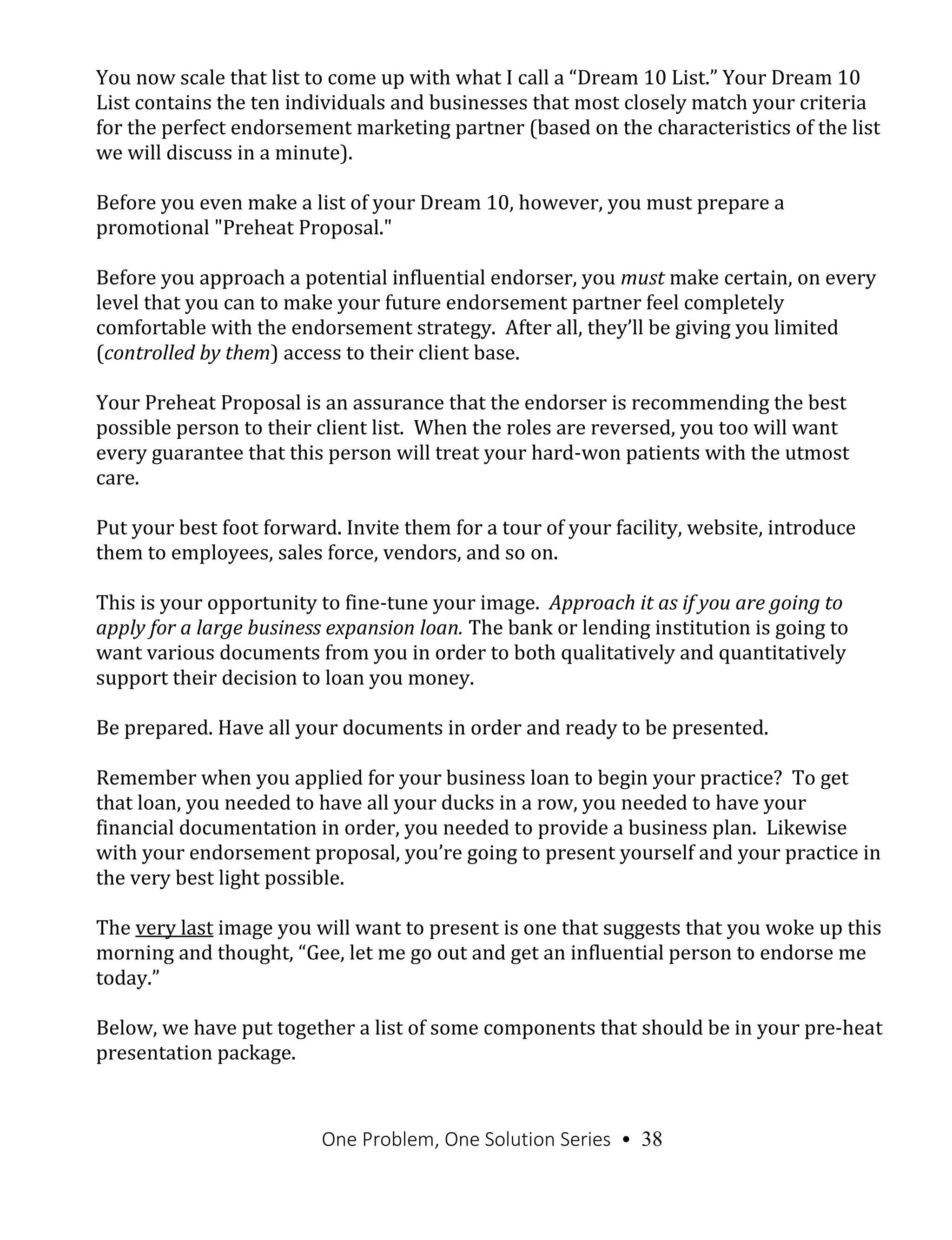 One Problem, One Solution Series • 38
You now scale that list to come up with what I call a “Dream 10 List.” Your Dream 10
List contains the ten individuals and businesses that most closely match your criteria
for the perfect endorsement marketing partner (based on the characteristics of the list
we will discuss in a minute).
Before you even make a list of your Dream 10, however, you must prepare a
promotional "Preheat Proposal."
Before you approach a potential influential endorser, you must make certain, on every
level that you can to make your future endorsement partner feel completely
comfortable with the endorsement strategy. After all, they’ll be giving you limited
(controlled by them) access to their client base.
Your Preheat Proposal is an assurance that the endorser is recommending the best
possible person to their client list. When the roles are reversed, you too will want
every guarantee that this person will treat your hard-won patients with the utmost
care.
Put your best foot forward. Invite them for a tour of your facility, website, introduce
them to employees, sales force, vendors, and so on.
This is your opportunity to fine-tune your image. Approach it as if you are going to
apply for a large business expansion loan. The bank or lending institution is going to
want various documents from you in order to both qualitatively and quantitatively
support their decision to loan you money.
Be prepared. Have all your documents in order and ready to be presented.
Remember when you applied for your business loan to begin your practice? To get
that loan, you needed to have all your ducks in a row, you needed to have your
financial documentation in order, you needed to provide a business plan. Likewise
with your endorsement proposal, you’re going to present yourself and your practice in
the very best light possible.
The very last image you will want to present is one that suggests that you woke up this
morning and thought, “Gee, let me go out and get an influential person to endorse me
today.”
Below, we have put together a list of some components that should be in your pre-heat
presentation package.
 