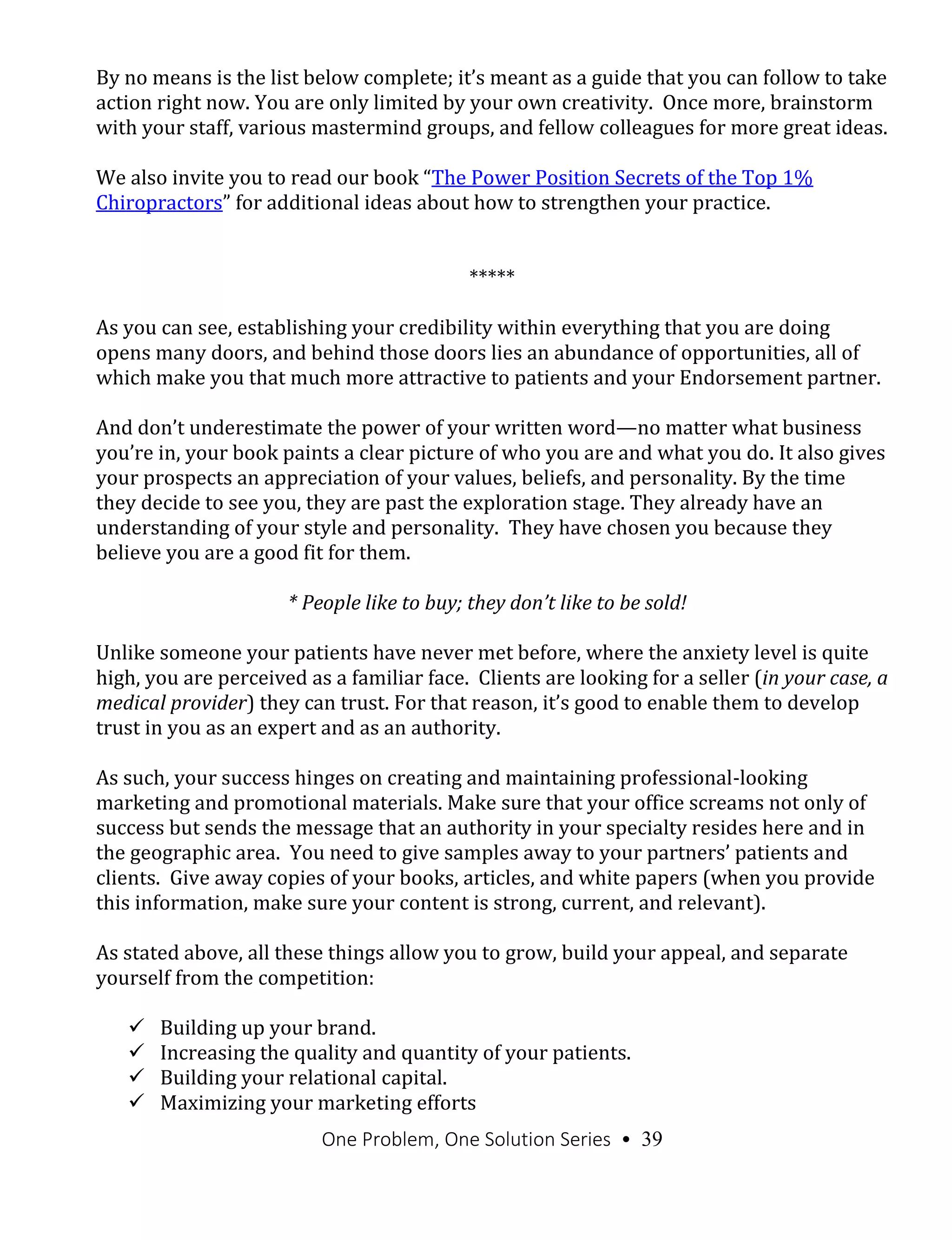 One Problem, One Solution Series • 39
By no means is the list below complete; it’s meant as a guide that you can follow to take
action right now. You are only limited by your own creativity. Once more, brainstorm
with your staff, various mastermind groups, and fellow colleagues for more great ideas.
We also invite you to read our book “The Power Position Secrets of the Top 1%
Chiropractors” for additional ideas about how to strengthen your practice.
*****
As you can see, establishing your credibility within everything that you are doing
opens many doors, and behind those doors lies an abundance of opportunities, all of
which make you that much more attractive to patients and your Endorsement partner.
And don’t underestimate the power of your written word—no matter what business
you’re in, your book paints a clear picture of who you are and what you do. It also gives
your prospects an appreciation of your values, beliefs, and personality. By the time
they decide to see you, they are past the exploration stage. They already have an
understanding of your style and personality. They have chosen you because they
believe you are a good fit for them.
* People like to buy; they don’t like to be sold!
Unlike someone your patients have never met before, where the anxiety level is quite
high, you are perceived as a familiar face. Clients are looking for a seller (in your case, a
medical provider) they can trust. For that reason, it’s good to enable them to develop
trust in you as an expert and as an authority.
As such, your success hinges on creating and maintaining professional-looking
marketing and promotional materials. Make sure that your office screams not only of
success but sends the message that an authority in your specialty resides here and in
the geographic area. You need to give samples away to your partners’ patients and
clients. Give away copies of your books, articles, and white papers (when you provide
this information, make sure your content is strong, current, and relevant).
As stated above, all these things allow you to grow, build your appeal, and separate
yourself from the competition:
 Building up your brand.
 Increasing the quality and quantity of your patients.
 Building your relational capital.
 Maximizing your marketing efforts
 
