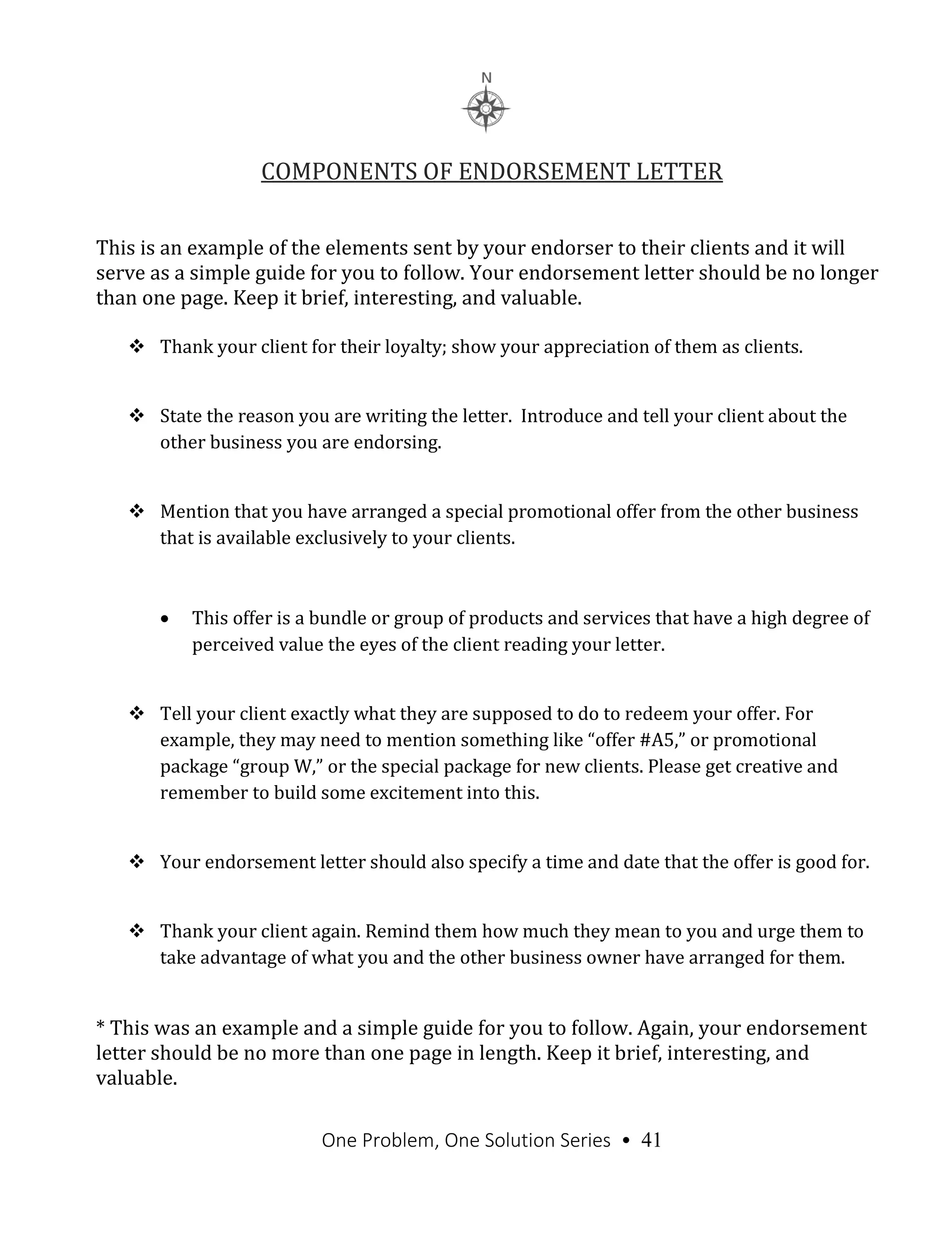 One Problem, One Solution Series • 41
COMPONENTS OF ENDORSEMENT LETTER
This is an example of the elements sent by your endorser to their clients and it will
serve as a simple guide for you to follow. Your endorsement letter should be no longer
than one page. Keep it brief, interesting, and valuable.
 Thank your client for their loyalty; show your appreciation of them as clients.
 State the reason you are writing the letter. Introduce and tell your client about the
other business you are endorsing.
 Mention that you have arranged a special promotional offer from the other business
that is available exclusively to your clients.
 This offer is a bundle or group of products and services that have a high degree of
perceived value the eyes of the client reading your letter.
 Tell your client exactly what they are supposed to do to redeem your offer. For
example, they may need to mention something like “offer #A5,” or promotional
package “group W,” or the special package for new clients. Please get creative and
remember to build some excitement into this.
 Your endorsement letter should also specify a time and date that the offer is good for.
 Thank your client again. Remind them how much they mean to you and urge them to
take advantage of what you and the other business owner have arranged for them.
* This was an example and a simple guide for you to follow. Again, your endorsement
letter should be no more than one page in length. Keep it brief, interesting, and
valuable.
 