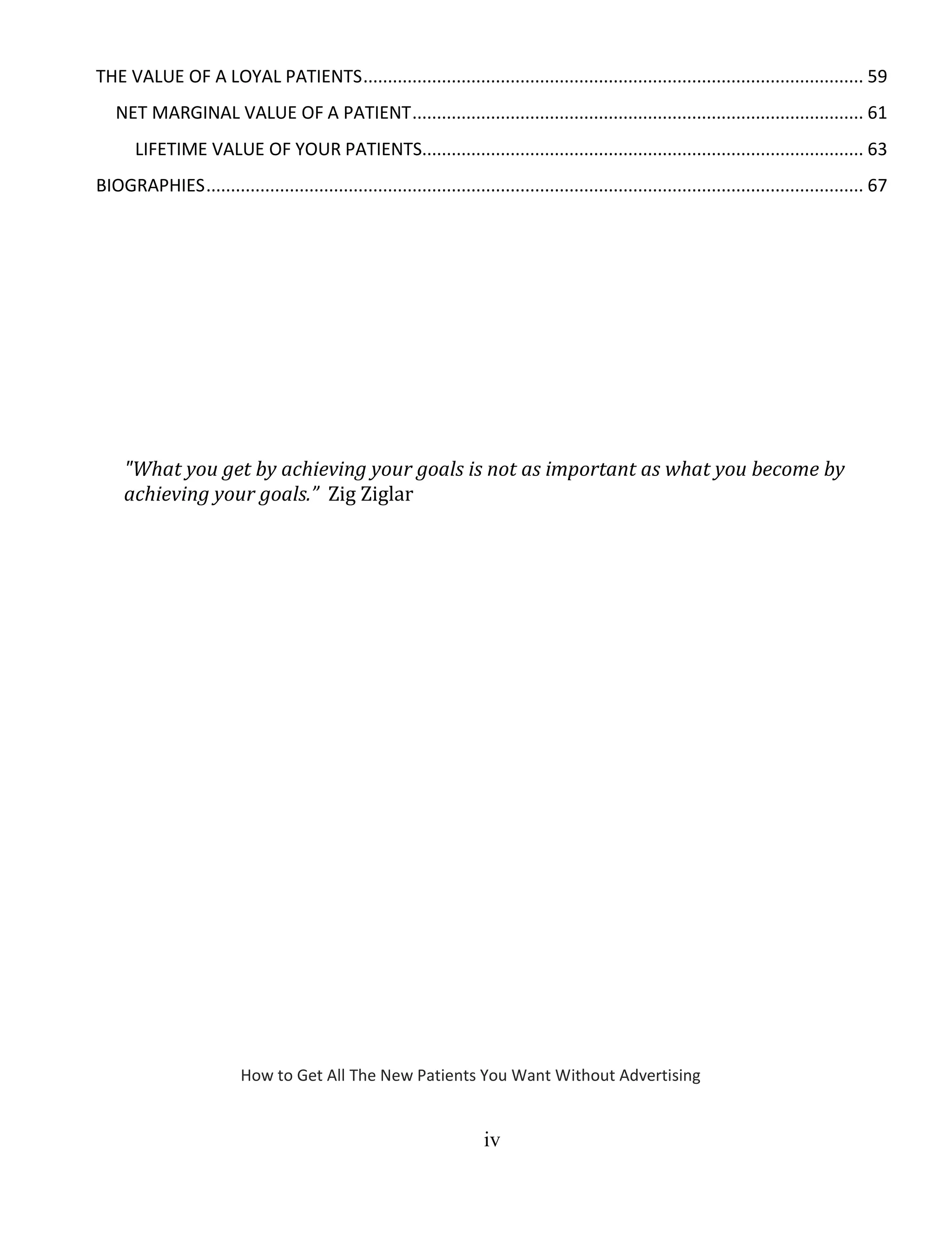 iv
THE VALUE OF A LOYAL PATIENTS...................................................................................................... 59
NET MARGINAL VALUE OF A PATIENT............................................................................................ 61
LIFETIME VALUE OF YOUR PATIENTS.......................................................................................... 63
BIOGRAPHIES...................................................................................................................................... 67
"What you get by achieving your goals is not as important as what you become by
achieving your goals.” Zig Ziglar
How to Get All The New Patients You Want Without Advertising
 