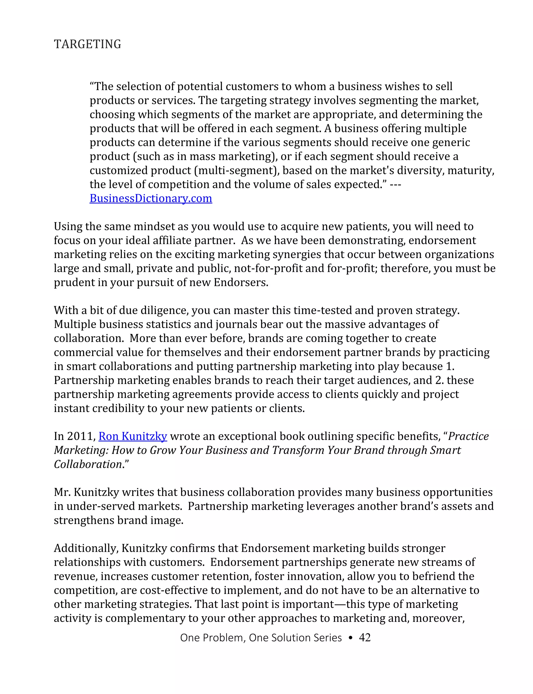 One Problem, One Solution Series • 42
TARGETING
“The selection of potential customers to whom a business wishes to sell
products or services. The targeting strategy involves segmenting the market,
choosing which segments of the market are appropriate, and determining the
products that will be offered in each segment. A business offering multiple
products can determine if the various segments should receive one generic
product (such as in mass marketing), or if each segment should receive a
customized product (multi-segment), based on the market's diversity, maturity,
the level of competition and the volume of sales expected.” ---
BusinessDictionary.com
Using the same mindset as you would use to acquire new patients, you will need to
focus on your ideal affiliate partner. As we have been demonstrating, endorsement
marketing relies on the exciting marketing synergies that occur between organizations
large and small, private and public, not-for-profit and for-profit; therefore, you must be
prudent in your pursuit of new Endorsers.
With a bit of due diligence, you can master this time-tested and proven strategy.
Multiple business statistics and journals bear out the massive advantages of
collaboration. More than ever before, brands are coming together to create
commercial value for themselves and their endorsement partner brands by practicing
in smart collaborations and putting partnership marketing into play because 1.
Partnership marketing enables brands to reach their target audiences, and 2. these
partnership marketing agreements provide access to clients quickly and project
instant credibility to your new patients or clients.
In 2011, Ron Kunitzky wrote an exceptional book outlining specific benefits, “Practice
Marketing: How to Grow Your Business and Transform Your Brand through Smart
Collaboration.”
Mr. Kunitzky writes that business collaboration provides many business opportunities
in under-served markets. Partnership marketing leverages another brand’s assets and
strengthens brand image.
Additionally, Kunitzky confirms that Endorsement marketing builds stronger
relationships with customers. Endorsement partnerships generate new streams of
revenue, increases customer retention, foster innovation, allow you to befriend the
competition, are cost-effective to implement, and do not have to be an alternative to
other marketing strategies. That last point is important—this type of marketing
activity is complementary to your other approaches to marketing and, moreover,
 
