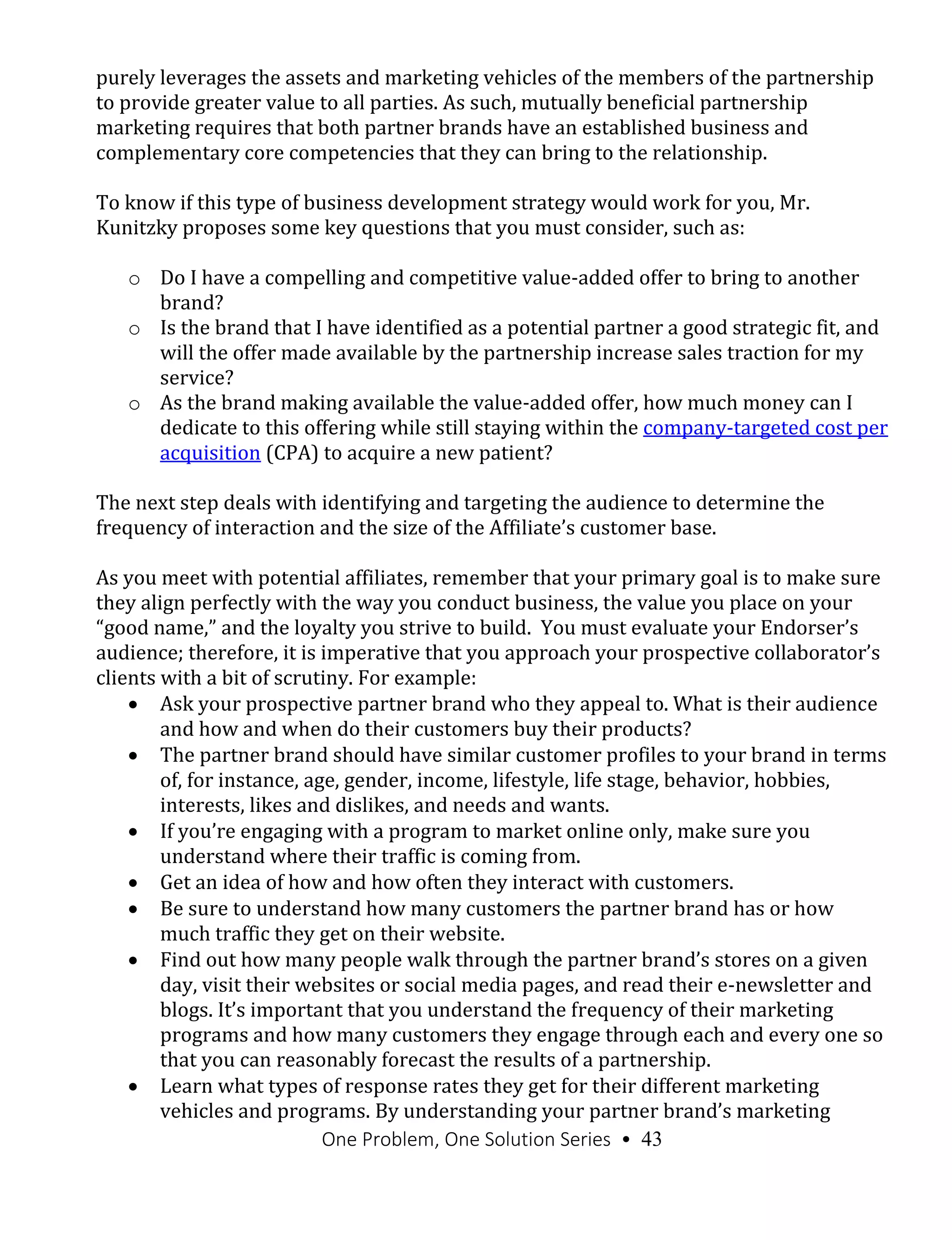 One Problem, One Solution Series • 43
purely leverages the assets and marketing vehicles of the members of the partnership
to provide greater value to all parties. As such, mutually beneficial partnership
marketing requires that both partner brands have an established business and
complementary core competencies that they can bring to the relationship.
To know if this type of business development strategy would work for you, Mr.
Kunitzky proposes some key questions that you must consider, such as:
o Do I have a compelling and competitive value-added offer to bring to another
brand?
o Is the brand that I have identified as a potential partner a good strategic fit, and
will the offer made available by the partnership increase sales traction for my
service?
o As the brand making available the value-added offer, how much money can I
dedicate to this offering while still staying within the company-targeted cost per
acquisition (CPA) to acquire a new patient?
The next step deals with identifying and targeting the audience to determine the
frequency of interaction and the size of the Affiliate’s customer base.
As you meet with potential affiliates, remember that your primary goal is to make sure
they align perfectly with the way you conduct business, the value you place on your
“good name,” and the loyalty you strive to build. You must evaluate your Endorser’s
audience; therefore, it is imperative that you approach your prospective collaborator’s
clients with a bit of scrutiny. For example:
 Ask your prospective partner brand who they appeal to. What is their audience
and how and when do their customers buy their products?
 The partner brand should have similar customer profiles to your brand in terms
of, for instance, age, gender, income, lifestyle, life stage, behavior, hobbies,
interests, likes and dislikes, and needs and wants.
 If you’re engaging with a program to market online only, make sure you
understand where their traffic is coming from.
 Get an idea of how and how often they interact with customers.
 Be sure to understand how many customers the partner brand has or how
much traffic they get on their website.
 Find out how many people walk through the partner brand’s stores on a given
day, visit their websites or social media pages, and read their e-newsletter and
blogs. It’s important that you understand the frequency of their marketing
programs and how many customers they engage through each and every one so
that you can reasonably forecast the results of a partnership.
 Learn what types of response rates they get for their different marketing
vehicles and programs. By understanding your partner brand’s marketing
 