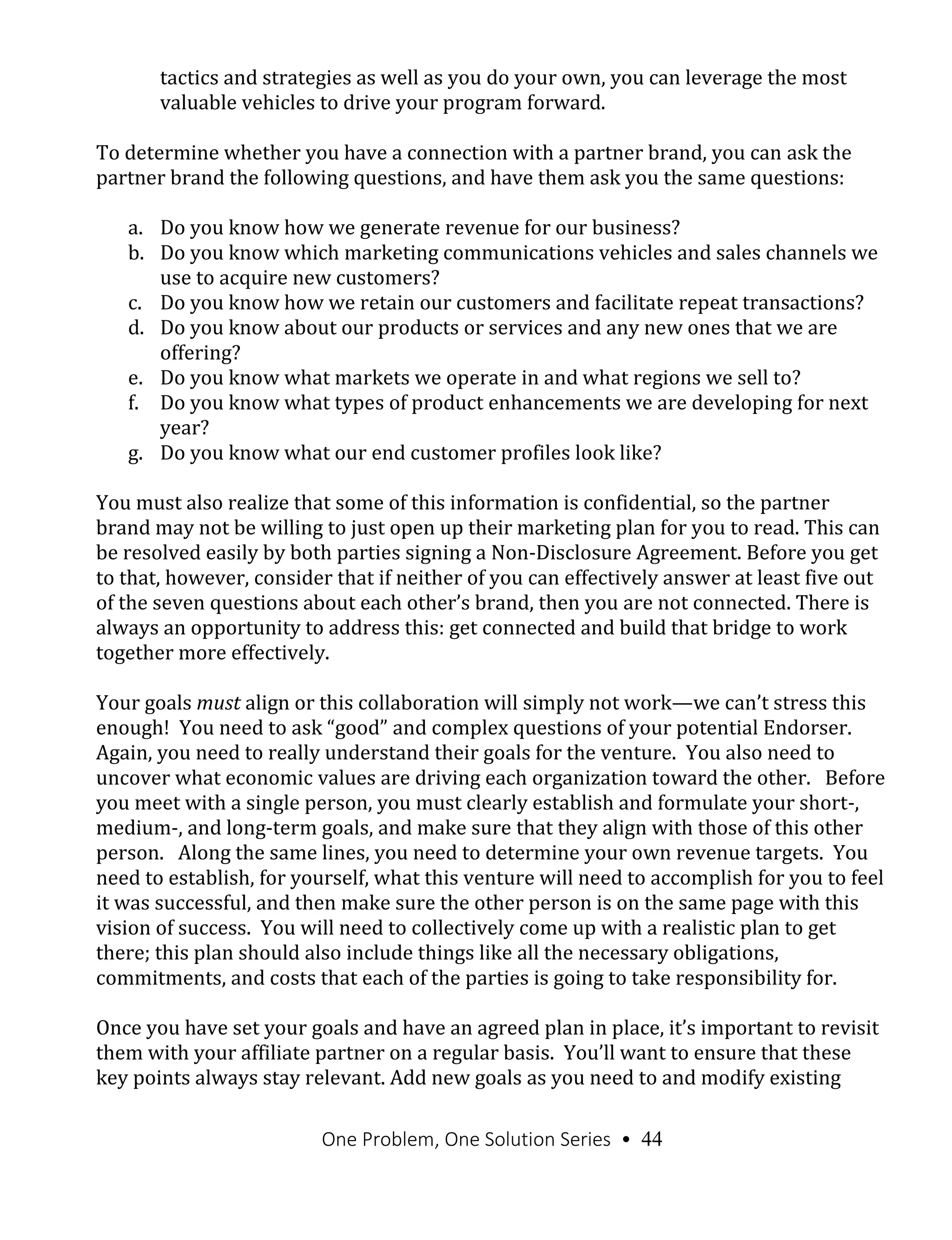 One Problem, One Solution Series • 44
tactics and strategies as well as you do your own, you can leverage the most
valuable vehicles to drive your program forward.
To determine whether you have a connection with a partner brand, you can ask the
partner brand the following questions, and have them ask you the same questions:
a. Do you know how we generate revenue for our business?
b. Do you know which marketing communications vehicles and sales channels we
use to acquire new customers?
c. Do you know how we retain our customers and facilitate repeat transactions?
d. Do you know about our products or services and any new ones that we are
offering?
e. Do you know what markets we operate in and what regions we sell to?
f. Do you know what types of product enhancements we are developing for next
year?
g. Do you know what our end customer profiles look like?
You must also realize that some of this information is confidential, so the partner
brand may not be willing to just open up their marketing plan for you to read. This can
be resolved easily by both parties signing a Non-Disclosure Agreement. Before you get
to that, however, consider that if neither of you can effectively answer at least five out
of the seven questions about each other’s brand, then you are not connected. There is
always an opportunity to address this: get connected and build that bridge to work
together more effectively.
Your goals must align or this collaboration will simply not work—we can’t stress this
enough! You need to ask “good” and complex questions of your potential Endorser.
Again, you need to really understand their goals for the venture. You also need to
uncover what economic values are driving each organization toward the other. Before
you meet with a single person, you must clearly establish and formulate your short-,
medium-, and long-term goals, and make sure that they align with those of this other
person. Along the same lines, you need to determine your own revenue targets. You
need to establish, for yourself, what this venture will need to accomplish for you to feel
it was successful, and then make sure the other person is on the same page with this
vision of success. You will need to collectively come up with a realistic plan to get
there; this plan should also include things like all the necessary obligations,
commitments, and costs that each of the parties is going to take responsibility for.
Once you have set your goals and have an agreed plan in place, it’s important to revisit
them with your affiliate partner on a regular basis. You’ll want to ensure that these
key points always stay relevant. Add new goals as you need to and modify existing
 