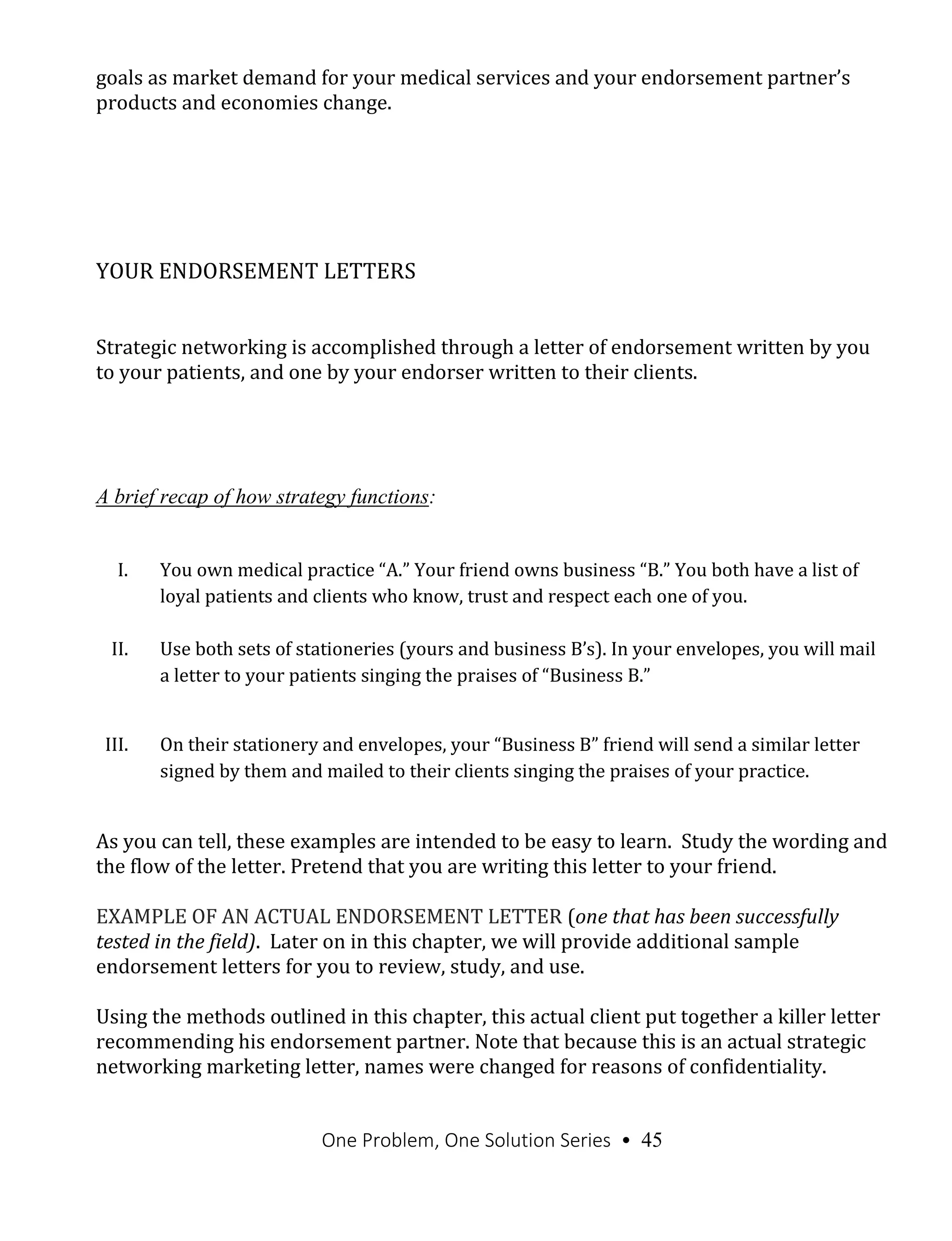 One Problem, One Solution Series • 45
goals as market demand for your medical services and your endorsement partner’s
products and economies change.
YOUR ENDORSEMENT LETTERS
Strategic networking is accomplished through a letter of endorsement written by you
to your patients, and one by your endorser written to their clients.
A brief recap of how strategy functions:
I. You own medical practice “A.” Your friend owns business “B.” You both have a list of
loyal patients and clients who know, trust and respect each one of you.
II. Use both sets of stationeries (yours and business B’s). In your envelopes, you will mail
a letter to your patients singing the praises of “Business B.”
III. On their stationery and envelopes, your “Business B” friend will send a similar letter
signed by them and mailed to their clients singing the praises of your practice.
As you can tell, these examples are intended to be easy to learn. Study the wording and
the flow of the letter. Pretend that you are writing this letter to your friend.
EXAMPLE OF AN ACTUAL ENDORSEMENT LETTER (one that has been successfully
tested in the field). Later on in this chapter, we will provide additional sample
endorsement letters for you to review, study, and use.
Using the methods outlined in this chapter, this actual client put together a killer letter
recommending his endorsement partner. Note that because this is an actual strategic
networking marketing letter, names were changed for reasons of confidentiality.
 