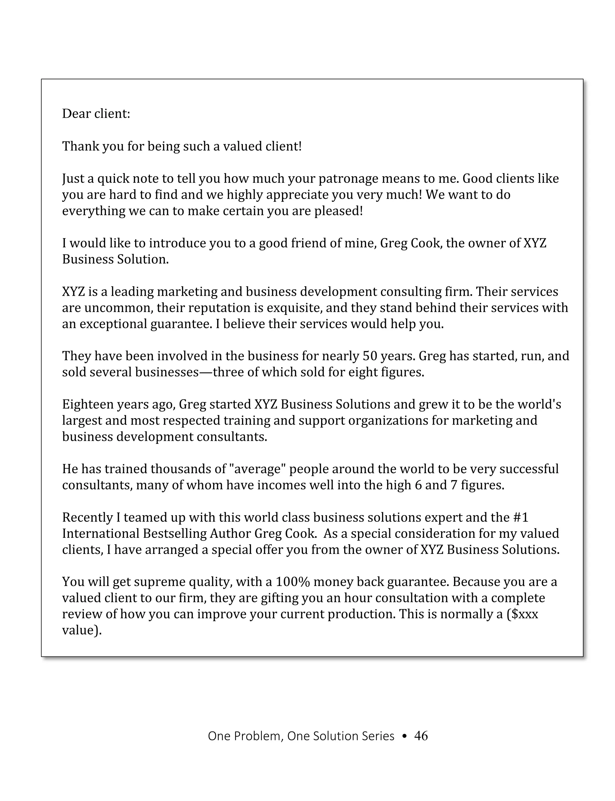 One Problem, One Solution Series • 46
Dear client:
Thank you for being such a valued client!
Just a quick note to tell you how much your patronage means to me. Good clients like
you are hard to find and we highly appreciate you very much! We want to do
everything we can to make certain you are pleased!
I would like to introduce you to a good friend of mine, Greg Cook, the owner of XYZ
Business Solution.
XYZ is a leading marketing and business development consulting firm. Their services
are uncommon, their reputation is exquisite, and they stand behind their services with
an exceptional guarantee. I believe their services would help you.
They have been involved in the business for nearly 50 years. Greg has started, run, and
sold several businesses—three of which sold for eight figures.
Eighteen years ago, Greg started XYZ Business Solutions and grew it to be the world's
largest and most respected training and support organizations for marketing and
business development consultants.
He has trained thousands of "average" people around the world to be very successful
consultants, many of whom have incomes well into the high 6 and 7 figures.
Recently I teamed up with this world class business solutions expert and the #1
International Bestselling Author Greg Cook. As a special consideration for my valued
clients, I have arranged a special offer you from the owner of XYZ Business Solutions.
You will get supreme quality, with a 100% money back guarantee. Because you are a
valued client to our firm, they are gifting you an hour consultation with a complete
review of how you can improve your current production. This is normally a ($xxx
value).
 