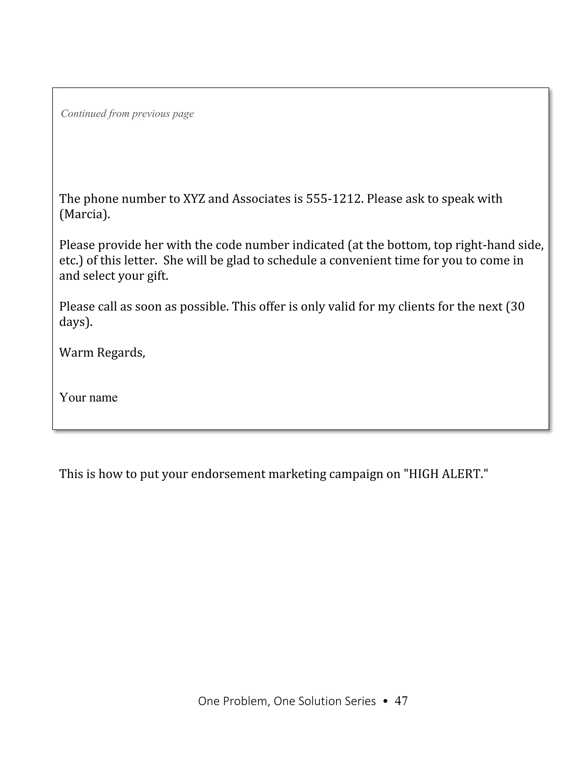 One Problem, One Solution Series • 47
Continued from previous page
The phone number to XYZ and Associates is 555-1212. Please ask to speak with
(Marcia).
Please provide her with the code number indicated (at the bottom, top right-hand side,
etc.) of this letter. She will be glad to schedule a convenient time for you to come in
and select your gift.
Please call as soon as possible. This offer is only valid for my clients for the next (30
days).
Warm Regards,
Your name
This is how to put your endorsement marketing campaign on "HIGH ALERT."
 
