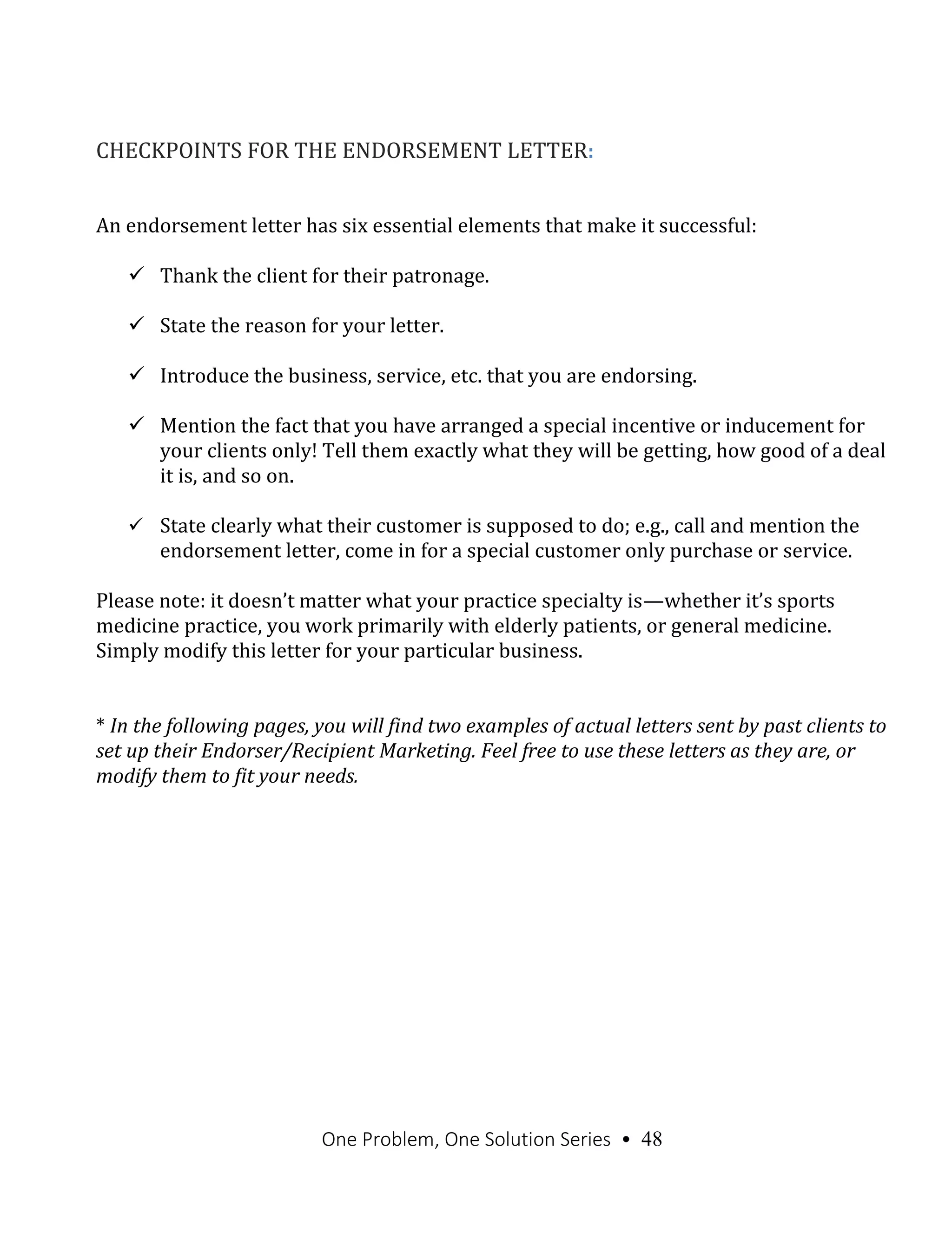 One Problem, One Solution Series • 48
CHECKPOINTS FOR THE ENDORSEMENT LETTER:
An endorsement letter has six essential elements that make it successful:
 Thank the client for their patronage.
 State the reason for your letter.
 Introduce the business, service, etc. that you are endorsing.
 Mention the fact that you have arranged a special incentive or inducement for
your clients only! Tell them exactly what they will be getting, how good of a deal
it is, and so on.
 State clearly what their customer is supposed to do; e.g., call and mention the
endorsement letter, come in for a special customer only purchase or service.
Please note: it doesn’t matter what your practice specialty is—whether it’s sports
medicine practice, you work primarily with elderly patients, or general medicine.
Simply modify this letter for your particular business.
* In the following pages, you will find two examples of actual letters sent by past clients to
set up their Endorser/Recipient Marketing. Feel free to use these letters as they are, or
modify them to fit your needs.
 