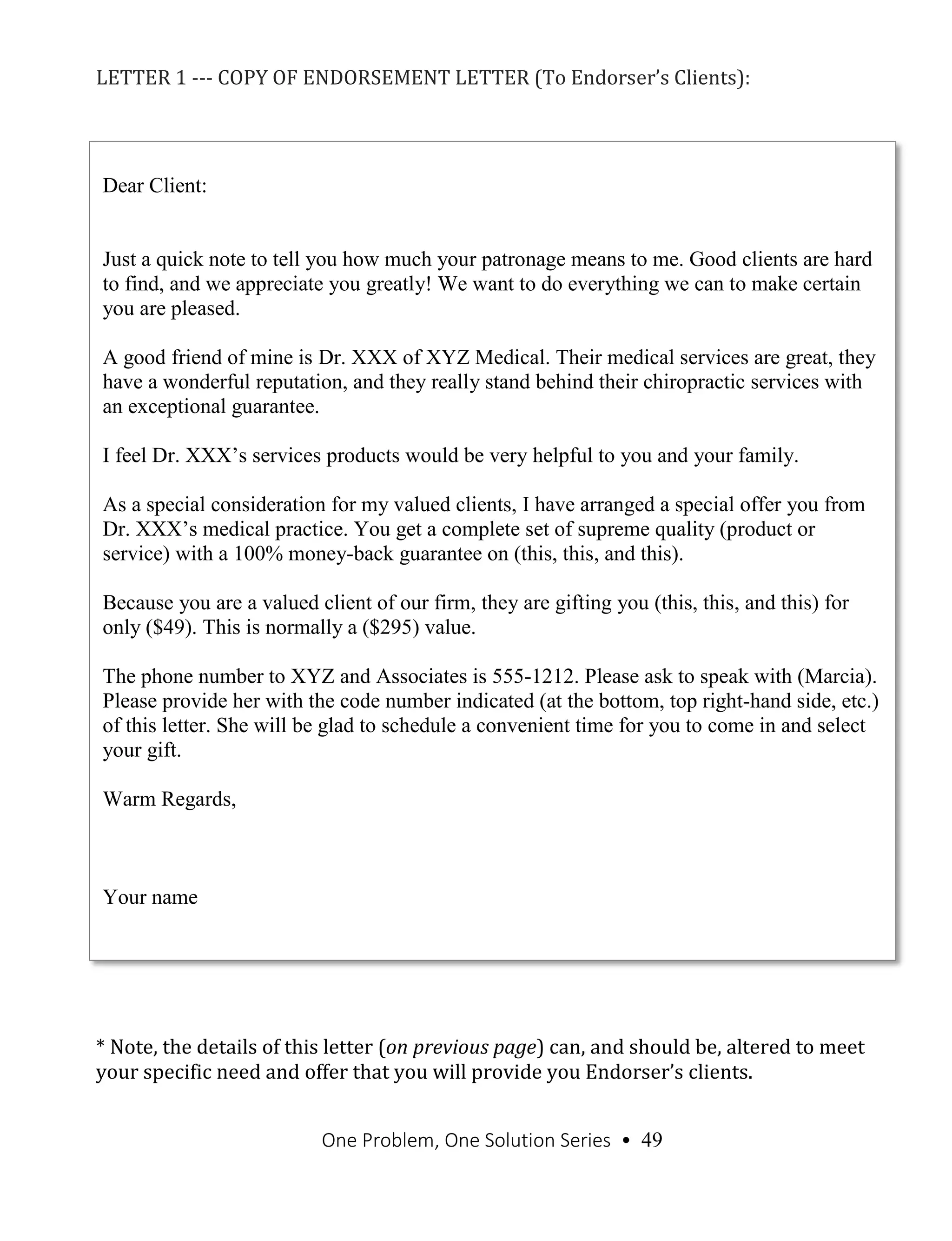 One Problem, One Solution Series • 49
LETTER 1 --- COPY OF ENDORSEMENT LETTER (To Endorser’s Clients):
* Note, the details of this letter (on previous page) can, and should be, altered to meet
your specific need and offer that you will provide you Endorser’s clients.
Dear Client:
Just a quick note to tell you how much your patronage means to me. Good clients are hard
to find, and we appreciate you greatly! We want to do everything we can to make certain
you are pleased.
A good friend of mine is Dr. XXX of XYZ Medical. Their medical services are great, they
have a wonderful reputation, and they really stand behind their chiropractic services with
an exceptional guarantee.
I feel Dr. XXX’s services products would be very helpful to you and your family.
As a special consideration for my valued clients, I have arranged a special offer you from
Dr. XXX’s medical practice. You get a complete set of supreme quality (product or
service) with a 100% money-back guarantee on (this, this, and this).
Because you are a valued client of our firm, they are gifting you (this, this, and this) for
only ($49). This is normally a ($295) value.
The phone number to XYZ and Associates is 555-1212. Please ask to speak with (Marcia).
Please provide her with the code number indicated (at the bottom, top right-hand side, etc.)
of this letter. She will be glad to schedule a convenient time for you to come in and select
your gift.
Warm Regards,
Your name
 