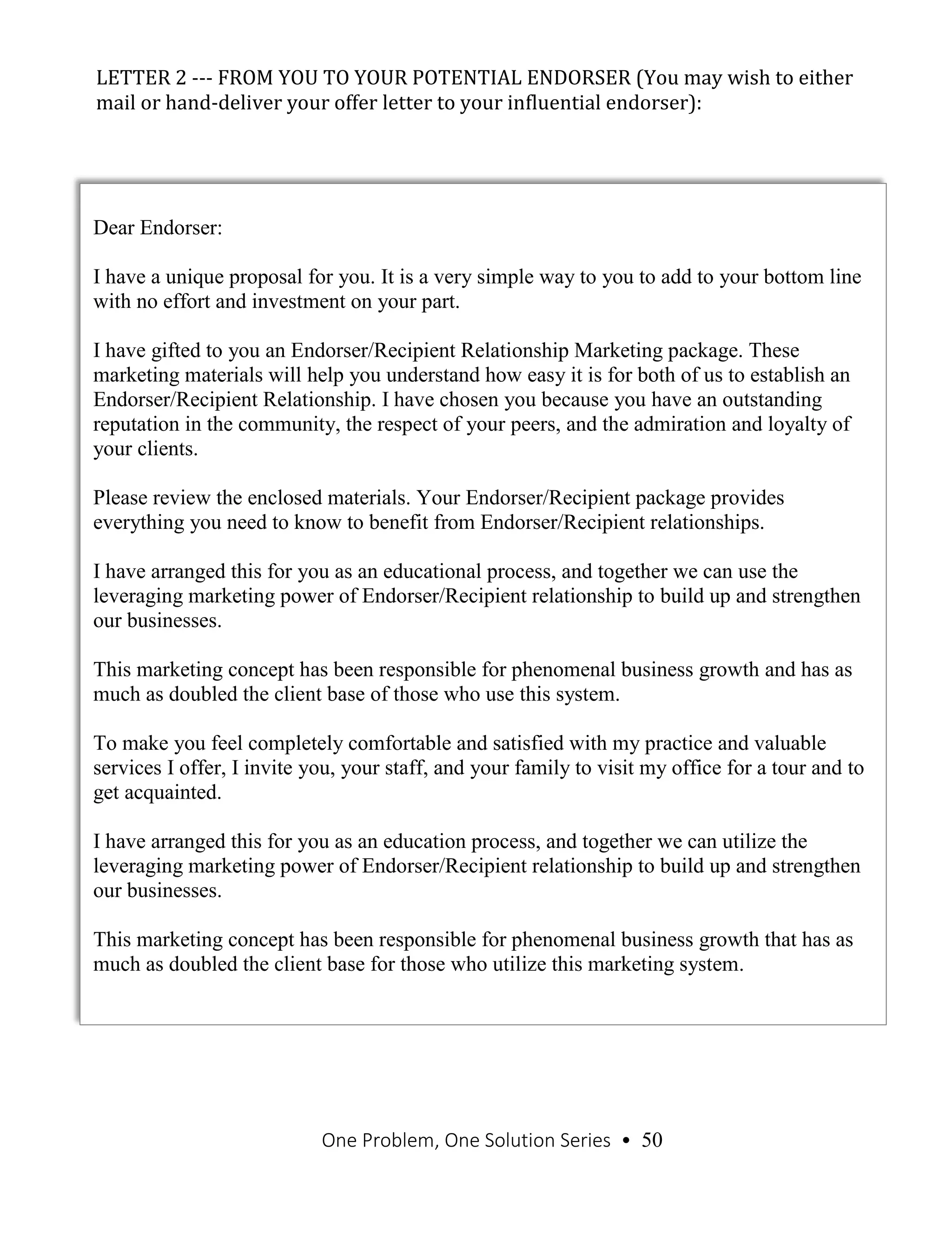 One Problem, One Solution Series • 50
LETTER 2 --- FROM YOU TO YOUR POTENTIAL ENDORSER (You may wish to either
mail or hand-deliver your offer letter to your influential endorser):
Continued from previous page
Dear Endorser:
I have a unique proposal for you. It is a very simple way to you to add to your bottom line
with no effort and investment on your part.
I have gifted to you an Endorser/Recipient Relationship Marketing package. These
marketing materials will help you understand how easy it is for both of us to establish an
Endorser/Recipient Relationship. I have chosen you because you have an outstanding
reputation in the community, the respect of your peers, and the admiration and loyalty of
your clients.
Please review the enclosed materials. Your Endorser/Recipient package provides
everything you need to know to benefit from Endorser/Recipient relationships.
I have arranged this for you as an educational process, and together we can use the
leveraging marketing power of Endorser/Recipient relationship to build up and strengthen
our businesses.
This marketing concept has been responsible for phenomenal business growth and has as
much as doubled the client base of those who use this system.
To make you feel completely comfortable and satisfied with my practice and valuable
services I offer, I invite you, your staff, and your family to visit my office for a tour and to
get acquainted.
I have arranged this for you as an education process, and together we can utilize the
leveraging marketing power of Endorser/Recipient relationship to build up and strengthen
our businesses.
This marketing concept has been responsible for phenomenal business growth that has as
much as doubled the client base for those who utilize this marketing system.
 