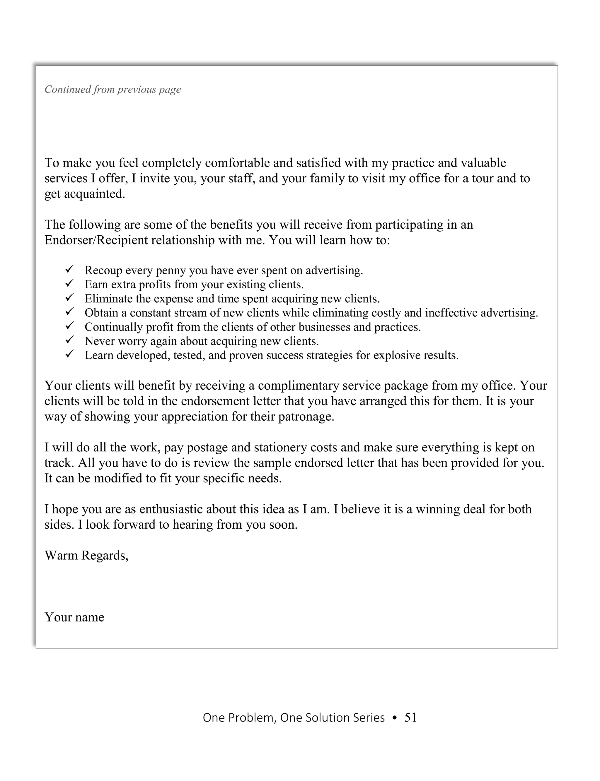 One Problem, One Solution Series • 51
Continued from previous page
To make you feel completely comfortable and satisfied with my practice and valuable
services I offer, I invite you, your staff, and your family to visit my office for a tour and to
get acquainted.
The following are some of the benefits you will receive from participating in an
Endorser/Recipient relationship with me. You will learn how to:
 Recoup every penny you have ever spent on advertising.
 Earn extra profits from your existing clients.
 Eliminate the expense and time spent acquiring new clients.
 Obtain a constant stream of new clients while eliminating costly and ineffective advertising.
 Continually profit from the clients of other businesses and practices.
 Never worry again about acquiring new clients.
 Learn developed, tested, and proven success strategies for explosive results.
Your clients will benefit by receiving a complimentary service package from my office. Your
clients will be told in the endorsement letter that you have arranged this for them. It is your
way of showing your appreciation for their patronage.
I will do all the work, pay postage and stationery costs and make sure everything is kept on
track. All you have to do is review the sample endorsed letter that has been provided for you.
It can be modified to fit your specific needs.
I hope you are as enthusiastic about this idea as I am. I believe it is a winning deal for both
sides. I look forward to hearing from you soon.
Warm Regards,
Your name
 