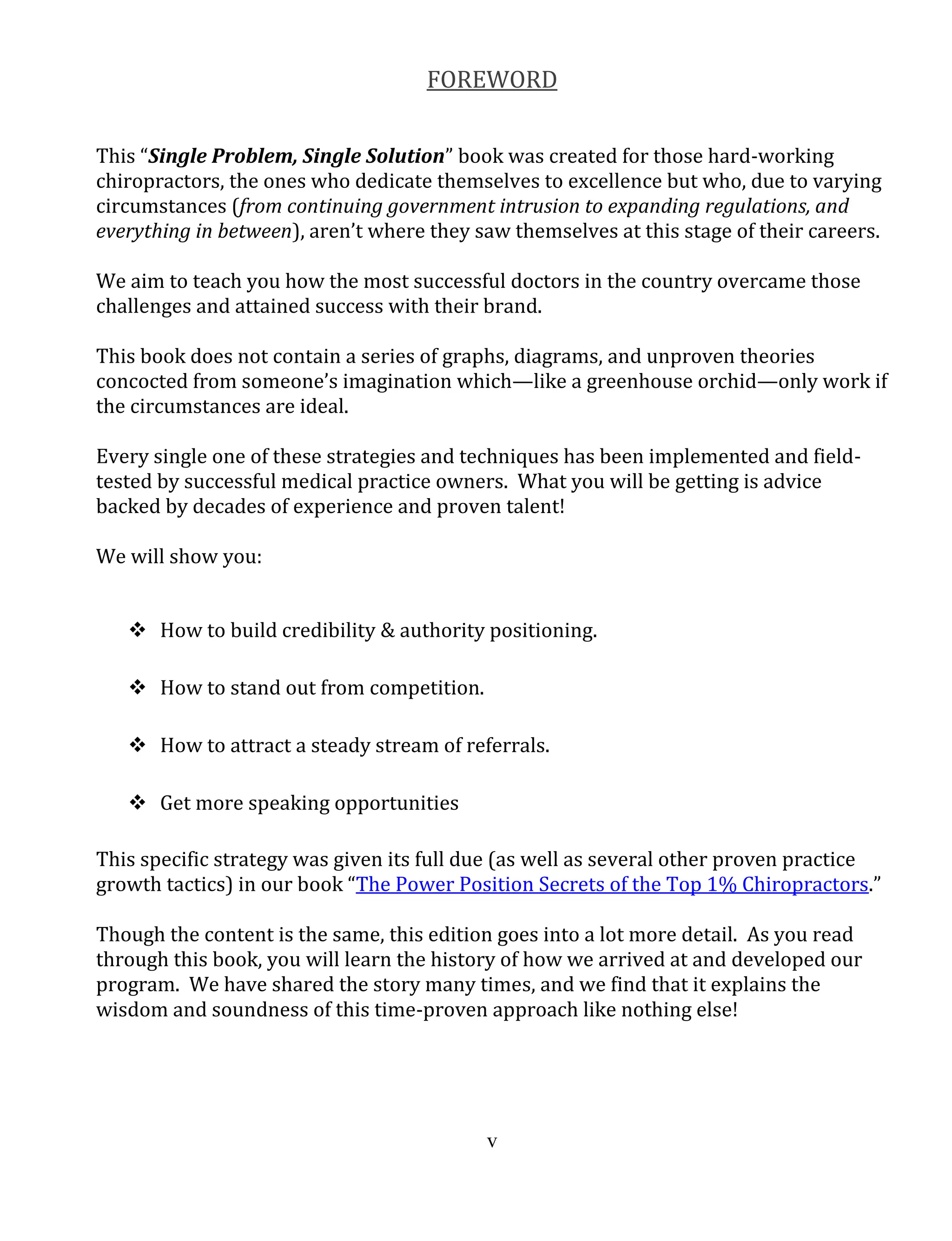 v
FOREWORD
This “Single Problem, Single Solution” book was created for those hard-working
chiropractors, the ones who dedicate themselves to excellence but who, due to varying
circumstances (from continuing government intrusion to expanding regulations, and
everything in between), aren’t where they saw themselves at this stage of their careers.
We aim to teach you how the most successful doctors in the country overcame those
challenges and attained success with their brand.
This book does not contain a series of graphs, diagrams, and unproven theories
concocted from someone’s imagination which—like a greenhouse orchid—only work if
the circumstances are ideal.
Every single one of these strategies and techniques has been implemented and field-
tested by successful medical practice owners. What you will be getting is advice
backed by decades of experience and proven talent!
We will show you:
 How to build credibility & authority positioning.
 How to stand out from competition.
 How to attract a steady stream of referrals.
 Get more speaking opportunities
This specific strategy was given its full due (as well as several other proven practice
growth tactics) in our book “The Power Position Secrets of the Top 1% Chiropractors.”
Though the content is the same, this edition goes into a lot more detail. As you read
through this book, you will learn the history of how we arrived at and developed our
program. We have shared the story many times, and we find that it explains the
wisdom and soundness of this time-proven approach like nothing else!
 