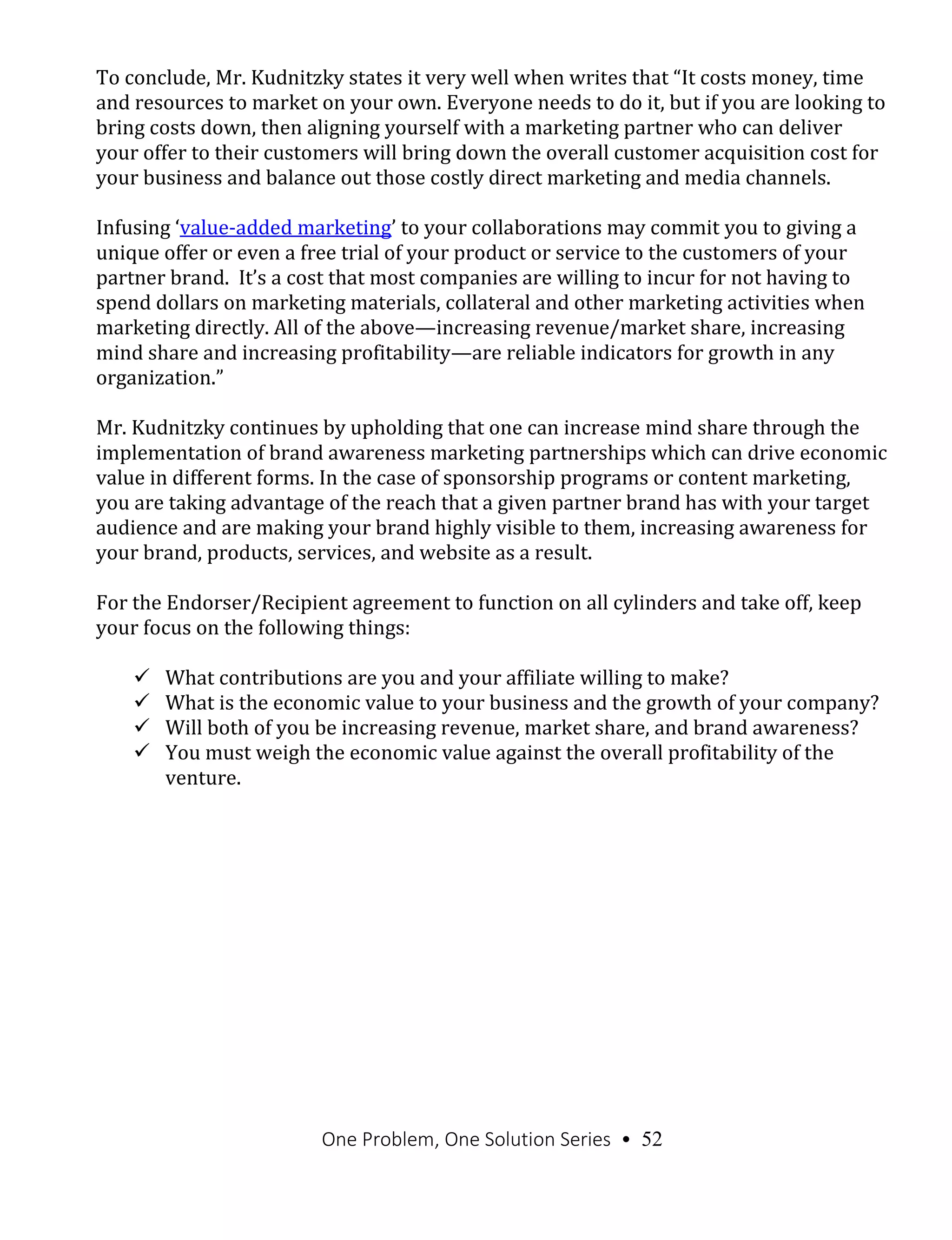 One Problem, One Solution Series • 52
To conclude, Mr. Kudnitzky states it very well when writes that “It costs money, time
and resources to market on your own. Everyone needs to do it, but if you are looking to
bring costs down, then aligning yourself with a marketing partner who can deliver
your offer to their customers will bring down the overall customer acquisition cost for
your business and balance out those costly direct marketing and media channels.
Infusing ‘value-added marketing’ to your collaborations may commit you to giving a
unique offer or even a free trial of your product or service to the customers of your
partner brand. It’s a cost that most companies are willing to incur for not having to
spend dollars on marketing materials, collateral and other marketing activities when
marketing directly. All of the above—increasing revenue/market share, increasing
mind share and increasing profitability—are reliable indicators for growth in any
organization.”
Mr. Kudnitzky continues by upholding that one can increase mind share through the
implementation of brand awareness marketing partnerships which can drive economic
value in different forms. In the case of sponsorship programs or content marketing,
you are taking advantage of the reach that a given partner brand has with your target
audience and are making your brand highly visible to them, increasing awareness for
your brand, products, services, and website as a result.
For the Endorser/Recipient agreement to function on all cylinders and take off, keep
your focus on the following things:
 What contributions are you and your affiliate willing to make?
 What is the economic value to your business and the growth of your company?
 Will both of you be increasing revenue, market share, and brand awareness?
 You must weigh the economic value against the overall profitability of the
venture.
 