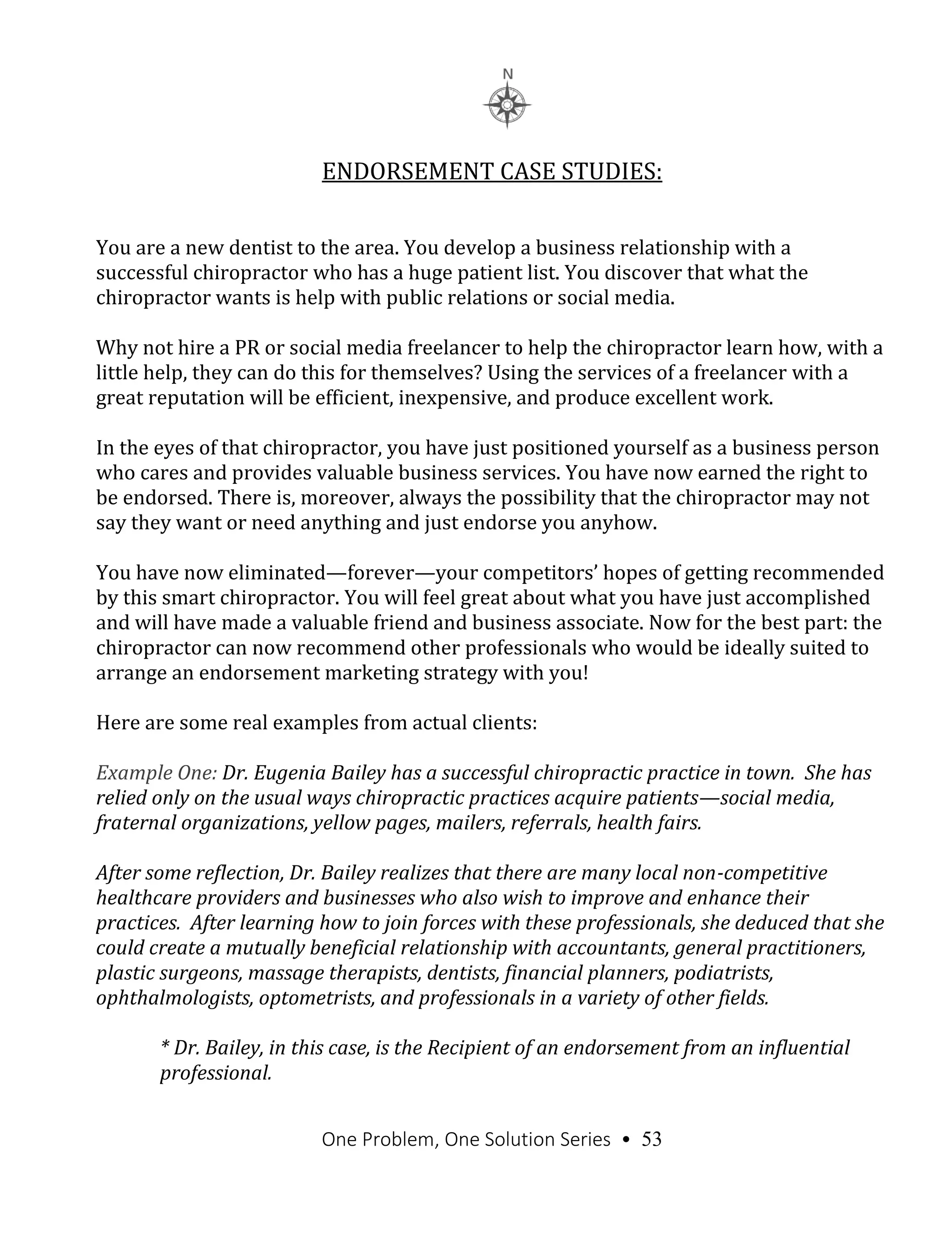 One Problem, One Solution Series • 53
ENDORSEMENT CASE STUDIES:
You are a new dentist to the area. You develop a business relationship with a
successful chiropractor who has a huge patient list. You discover that what the
chiropractor wants is help with public relations or social media.
Why not hire a PR or social media freelancer to help the chiropractor learn how, with a
little help, they can do this for themselves? Using the services of a freelancer with a
great reputation will be efficient, inexpensive, and produce excellent work.
In the eyes of that chiropractor, you have just positioned yourself as a business person
who cares and provides valuable business services. You have now earned the right to
be endorsed. There is, moreover, always the possibility that the chiropractor may not
say they want or need anything and just endorse you anyhow.
You have now eliminated—forever—your competitors’ hopes of getting recommended
by this smart chiropractor. You will feel great about what you have just accomplished
and will have made a valuable friend and business associate. Now for the best part: the
chiropractor can now recommend other professionals who would be ideally suited to
arrange an endorsement marketing strategy with you!
Here are some real examples from actual clients:
Example One: Dr. Eugenia Bailey has a successful chiropractic practice in town. She has
relied only on the usual ways chiropractic practices acquire patients—social media,
fraternal organizations, yellow pages, mailers, referrals, health fairs.
After some reflection, Dr. Bailey realizes that there are many local non-competitive
healthcare providers and businesses who also wish to improve and enhance their
practices. After learning how to join forces with these professionals, she deduced that she
could create a mutually beneficial relationship with accountants, general practitioners,
plastic surgeons, massage therapists, dentists, financial planners, podiatrists,
ophthalmologists, optometrists, and professionals in a variety of other fields.
* Dr. Bailey, in this case, is the Recipient of an endorsement from an influential
professional.
 