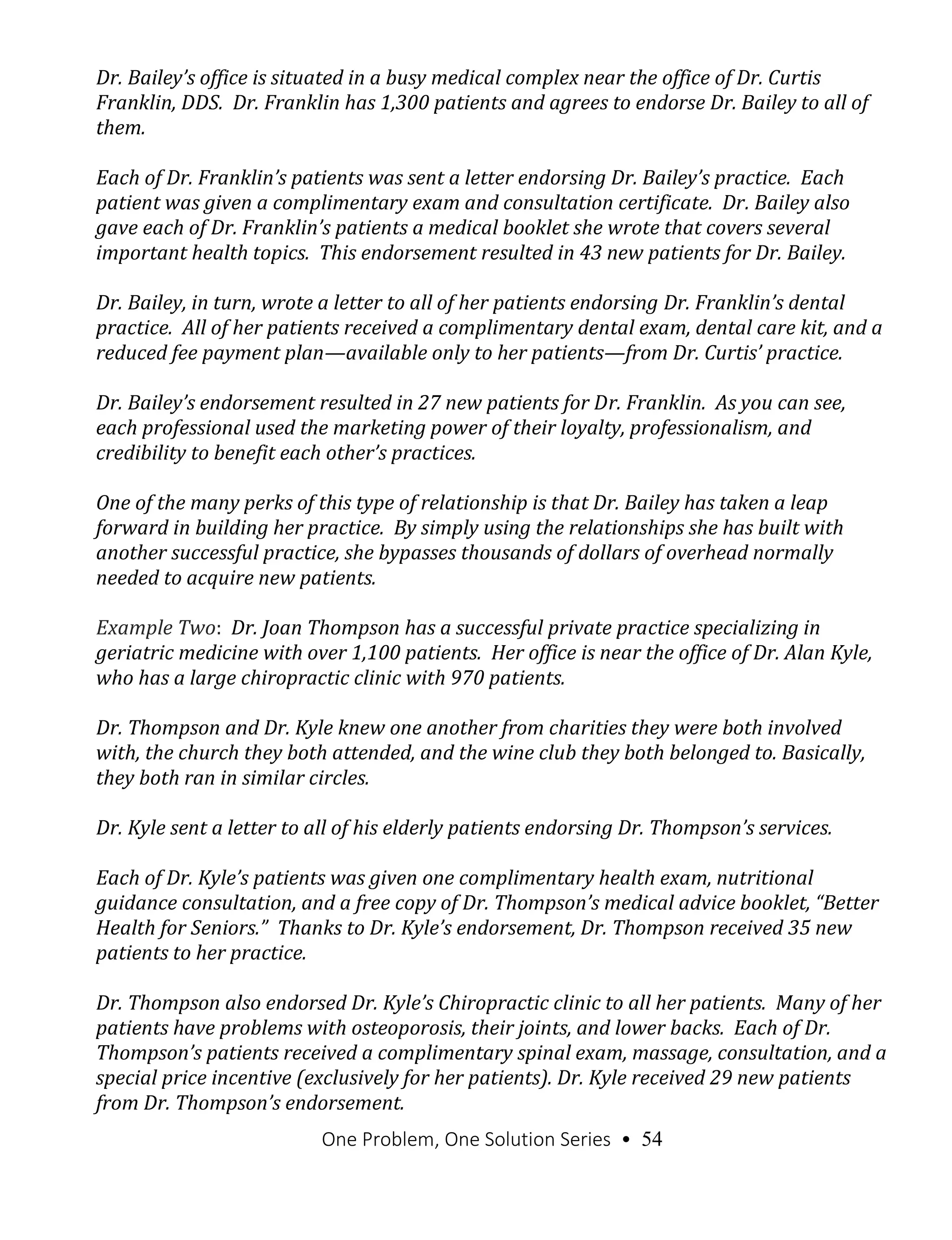 One Problem, One Solution Series • 54
Dr. Bailey’s office is situated in a busy medical complex near the office of Dr. Curtis
Franklin, DDS. Dr. Franklin has 1,300 patients and agrees to endorse Dr. Bailey to all of
them.
Each of Dr. Franklin’s patients was sent a letter endorsing Dr. Bailey’s practice. Each
patient was given a complimentary exam and consultation certificate. Dr. Bailey also
gave each of Dr. Franklin’s patients a medical booklet she wrote that covers several
important health topics. This endorsement resulted in 43 new patients for Dr. Bailey.
Dr. Bailey, in turn, wrote a letter to all of her patients endorsing Dr. Franklin’s dental
practice. All of her patients received a complimentary dental exam, dental care kit, and a
reduced fee payment plan—available only to her patients—from Dr. Curtis’ practice.
Dr. Bailey’s endorsement resulted in 27 new patients for Dr. Franklin. As you can see,
each professional used the marketing power of their loyalty, professionalism, and
credibility to benefit each other’s practices.
One of the many perks of this type of relationship is that Dr. Bailey has taken a leap
forward in building her practice. By simply using the relationships she has built with
another successful practice, she bypasses thousands of dollars of overhead normally
needed to acquire new patients.
Example Two: Dr. Joan Thompson has a successful private practice specializing in
geriatric medicine with over 1,100 patients. Her office is near the office of Dr. Alan Kyle,
who has a large chiropractic clinic with 970 patients.
Dr. Thompson and Dr. Kyle knew one another from charities they were both involved
with, the church they both attended, and the wine club they both belonged to. Basically,
they both ran in similar circles.
Dr. Kyle sent a letter to all of his elderly patients endorsing Dr. Thompson’s services.
Each of Dr. Kyle’s patients was given one complimentary health exam, nutritional
guidance consultation, and a free copy of Dr. Thompson’s medical advice booklet, “Better
Health for Seniors.” Thanks to Dr. Kyle’s endorsement, Dr. Thompson received 35 new
patients to her practice.
Dr. Thompson also endorsed Dr. Kyle’s Chiropractic clinic to all her patients. Many of her
patients have problems with osteoporosis, their joints, and lower backs. Each of Dr.
Thompson’s patients received a complimentary spinal exam, massage, consultation, and a
special price incentive (exclusively for her patients). Dr. Kyle received 29 new patients
from Dr. Thompson’s endorsement.
 
