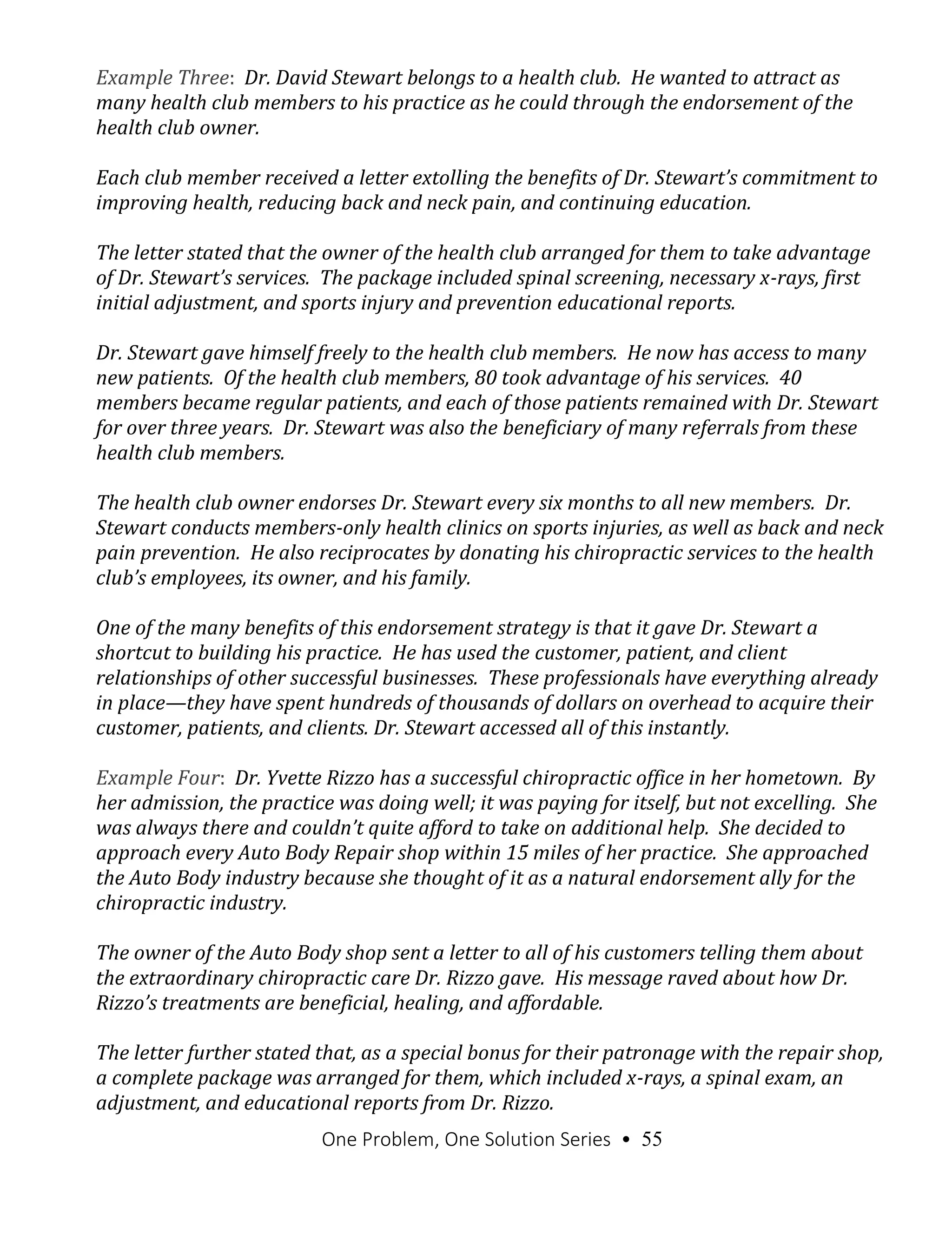 One Problem, One Solution Series • 55
Example Three: Dr. David Stewart belongs to a health club. He wanted to attract as
many health club members to his practice as he could through the endorsement of the
health club owner.
Each club member received a letter extolling the benefits of Dr. Stewart’s commitment to
improving health, reducing back and neck pain, and continuing education.
The letter stated that the owner of the health club arranged for them to take advantage
of Dr. Stewart’s services. The package included spinal screening, necessary x-rays, first
initial adjustment, and sports injury and prevention educational reports.
Dr. Stewart gave himself freely to the health club members. He now has access to many
new patients. Of the health club members, 80 took advantage of his services. 40
members became regular patients, and each of those patients remained with Dr. Stewart
for over three years. Dr. Stewart was also the beneficiary of many referrals from these
health club members.
The health club owner endorses Dr. Stewart every six months to all new members. Dr.
Stewart conducts members-only health clinics on sports injuries, as well as back and neck
pain prevention. He also reciprocates by donating his chiropractic services to the health
club’s employees, its owner, and his family.
One of the many benefits of this endorsement strategy is that it gave Dr. Stewart a
shortcut to building his practice. He has used the customer, patient, and client
relationships of other successful businesses. These professionals have everything already
in place—they have spent hundreds of thousands of dollars on overhead to acquire their
customer, patients, and clients. Dr. Stewart accessed all of this instantly.
Example Four: Dr. Yvette Rizzo has a successful chiropractic office in her hometown. By
her admission, the practice was doing well; it was paying for itself, but not excelling. She
was always there and couldn’t quite afford to take on additional help. She decided to
approach every Auto Body Repair shop within 15 miles of her practice. She approached
the Auto Body industry because she thought of it as a natural endorsement ally for the
chiropractic industry.
The owner of the Auto Body shop sent a letter to all of his customers telling them about
the extraordinary chiropractic care Dr. Rizzo gave. His message raved about how Dr.
Rizzo’s treatments are beneficial, healing, and affordable.
The letter further stated that, as a special bonus for their patronage with the repair shop,
a complete package was arranged for them, which included x-rays, a spinal exam, an
adjustment, and educational reports from Dr. Rizzo.
 