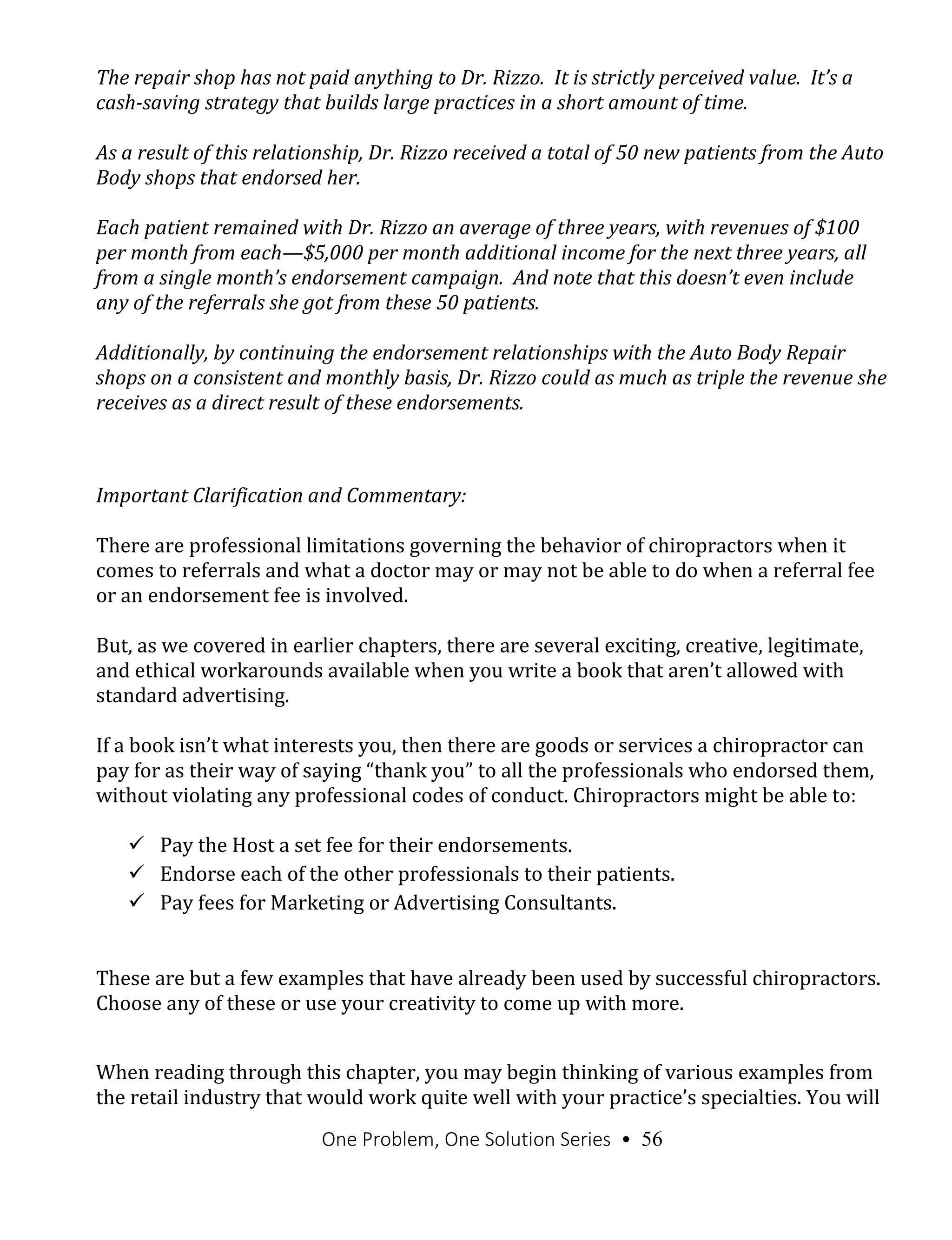 One Problem, One Solution Series • 56
The repair shop has not paid anything to Dr. Rizzo. It is strictly perceived value. It’s a
cash-saving strategy that builds large practices in a short amount of time.
As a result of this relationship, Dr. Rizzo received a total of 50 new patients from the Auto
Body shops that endorsed her.
Each patient remained with Dr. Rizzo an average of three years, with revenues of $100
per month from each—$5,000 per month additional income for the next three years, all
from a single month’s endorsement campaign. And note that this doesn’t even include
any of the referrals she got from these 50 patients.
Additionally, by continuing the endorsement relationships with the Auto Body Repair
shops on a consistent and monthly basis, Dr. Rizzo could as much as triple the revenue she
receives as a direct result of these endorsements.
Important Clarification and Commentary:
There are professional limitations governing the behavior of chiropractors when it
comes to referrals and what a doctor may or may not be able to do when a referral fee
or an endorsement fee is involved.
But, as we covered in earlier chapters, there are several exciting, creative, legitimate,
and ethical workarounds available when you write a book that aren’t allowed with
standard advertising.
If a book isn’t what interests you, then there are goods or services a chiropractor can
pay for as their way of saying “thank you” to all the professionals who endorsed them,
without violating any professional codes of conduct. Chiropractors might be able to:
 Pay the Host a set fee for their endorsements.
 Endorse each of the other professionals to their patients.
 Pay fees for Marketing or Advertising Consultants.
These are but a few examples that have already been used by successful chiropractors.
Choose any of these or use your creativity to come up with more.
When reading through this chapter, you may begin thinking of various examples from
the retail industry that would work quite well with your practice’s specialties. You will
 