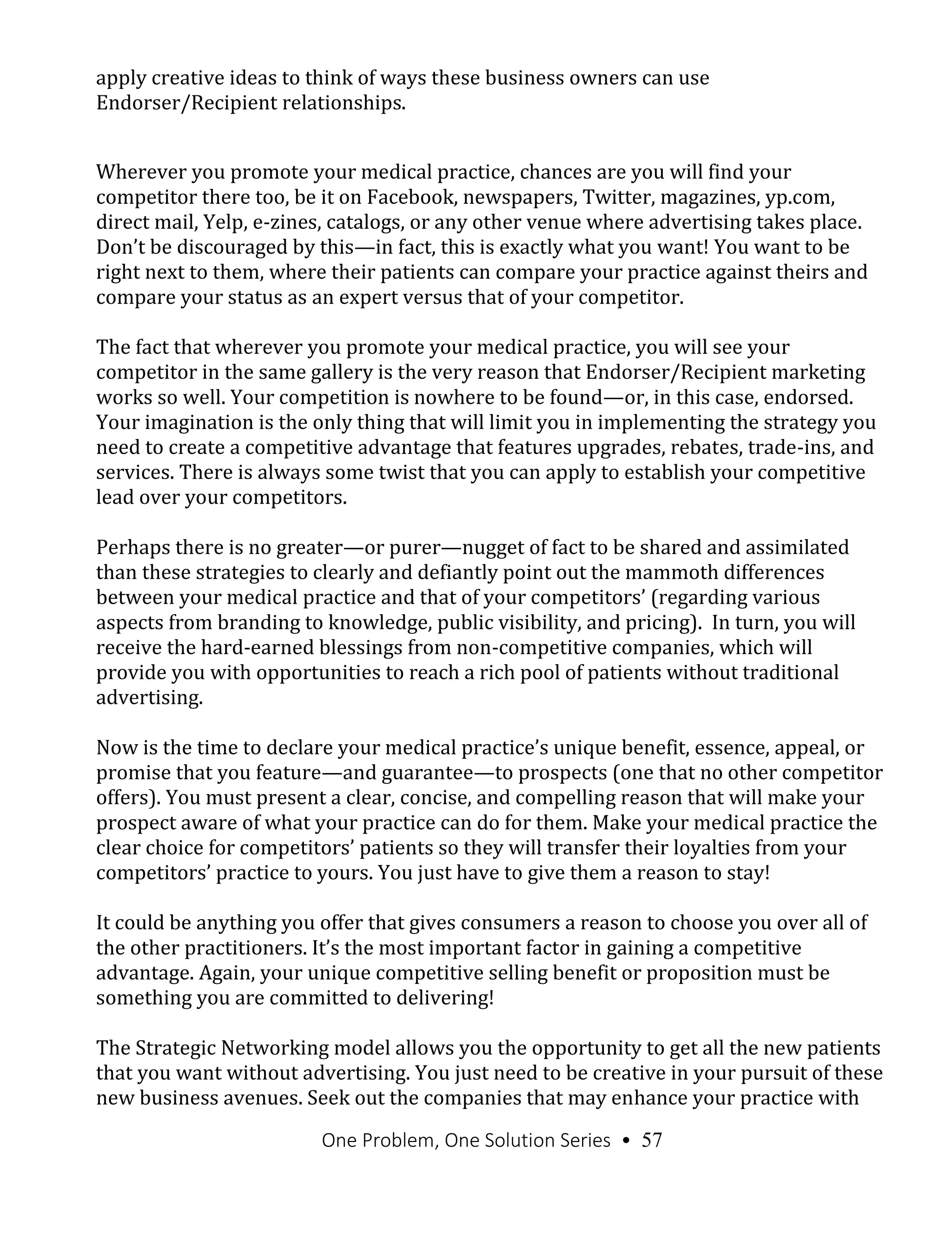 One Problem, One Solution Series • 57
apply creative ideas to think of ways these business owners can use
Endorser/Recipient relationships.
Wherever you promote your medical practice, chances are you will find your
competitor there too, be it on Facebook, newspapers, Twitter, magazines, yp.com,
direct mail, Yelp, e-zines, catalogs, or any other venue where advertising takes place.
Don’t be discouraged by this—in fact, this is exactly what you want! You want to be
right next to them, where their patients can compare your practice against theirs and
compare your status as an expert versus that of your competitor.
The fact that wherever you promote your medical practice, you will see your
competitor in the same gallery is the very reason that Endorser/Recipient marketing
works so well. Your competition is nowhere to be found—or, in this case, endorsed.
Your imagination is the only thing that will limit you in implementing the strategy you
need to create a competitive advantage that features upgrades, rebates, trade-ins, and
services. There is always some twist that you can apply to establish your competitive
lead over your competitors.
Perhaps there is no greater—or purer—nugget of fact to be shared and assimilated
than these strategies to clearly and defiantly point out the mammoth differences
between your medical practice and that of your competitors’ (regarding various
aspects from branding to knowledge, public visibility, and pricing). In turn, you will
receive the hard-earned blessings from non-competitive companies, which will
provide you with opportunities to reach a rich pool of patients without traditional
advertising.
Now is the time to declare your medical practice’s unique benefit, essence, appeal, or
promise that you feature—and guarantee—to prospects (one that no other competitor
offers). You must present a clear, concise, and compelling reason that will make your
prospect aware of what your practice can do for them. Make your medical practice the
clear choice for competitors’ patients so they will transfer their loyalties from your
competitors’ practice to yours. You just have to give them a reason to stay!
It could be anything you offer that gives consumers a reason to choose you over all of
the other practitioners. It’s the most important factor in gaining a competitive
advantage. Again, your unique competitive selling benefit or proposition must be
something you are committed to delivering!
The Strategic Networking model allows you the opportunity to get all the new patients
that you want without advertising. You just need to be creative in your pursuit of these
new business avenues. Seek out the companies that may enhance your practice with
 