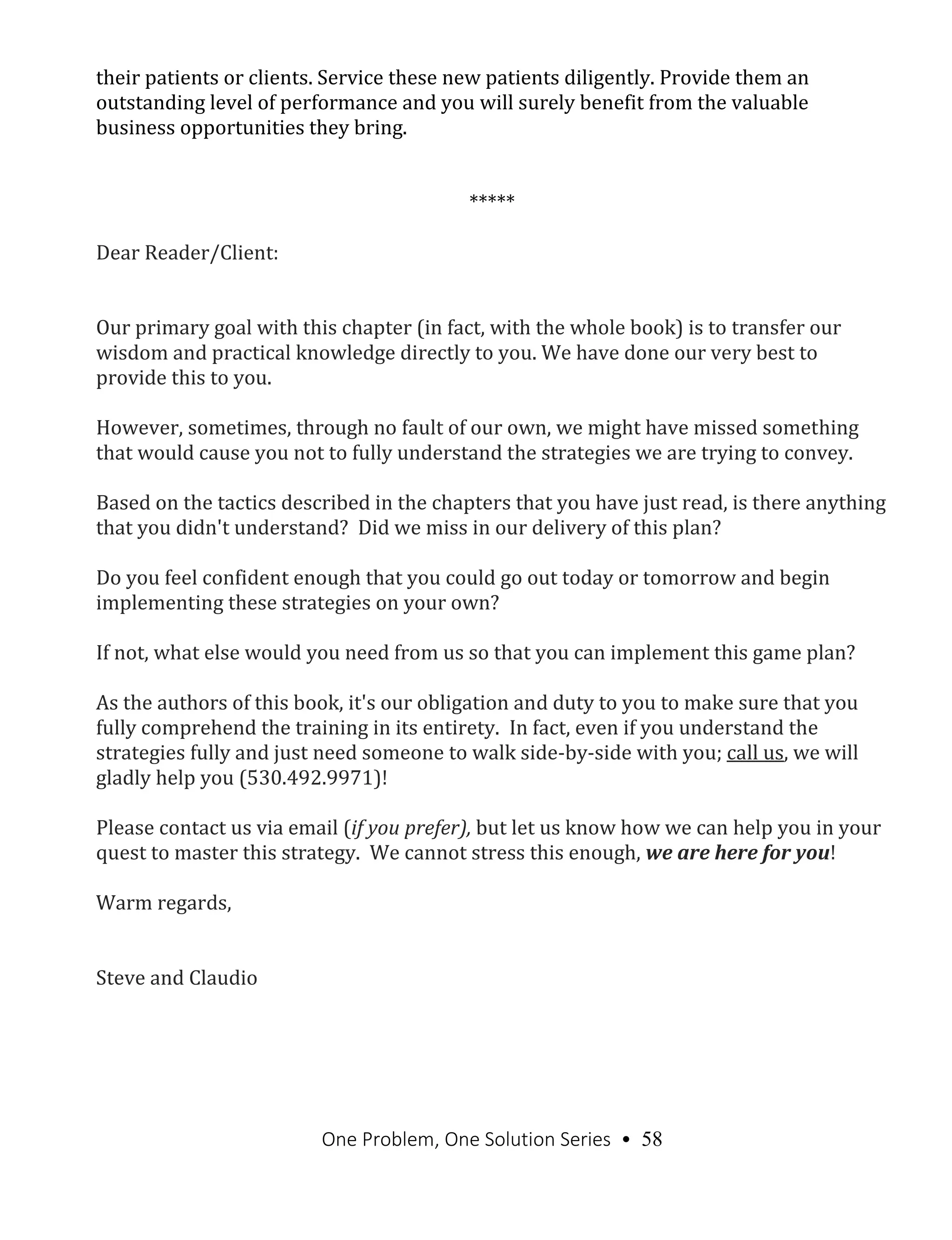 One Problem, One Solution Series • 58
their patients or clients. Service these new patients diligently. Provide them an
outstanding level of performance and you will surely benefit from the valuable
business opportunities they bring.
*****
Dear Reader/Client:
Our primary goal with this chapter (in fact, with the whole book) is to transfer our
wisdom and practical knowledge directly to you. We have done our very best to
provide this to you.
However, sometimes, through no fault of our own, we might have missed something
that would cause you not to fully understand the strategies we are trying to convey.
Based on the tactics described in the chapters that you have just read, is there anything
that you didn't understand? Did we miss in our delivery of this plan?
Do you feel confident enough that you could go out today or tomorrow and begin
implementing these strategies on your own?
If not, what else would you need from us so that you can implement this game plan?
As the authors of this book, it's our obligation and duty to you to make sure that you
fully comprehend the training in its entirety. In fact, even if you understand the
strategies fully and just need someone to walk side-by-side with you; call us, we will
gladly help you (530.492.9971)!
Please contact us via email (if you prefer), but let us know how we can help you in your
quest to master this strategy. We cannot stress this enough, we are here for you!
Warm regards,
Steve and Claudio
 