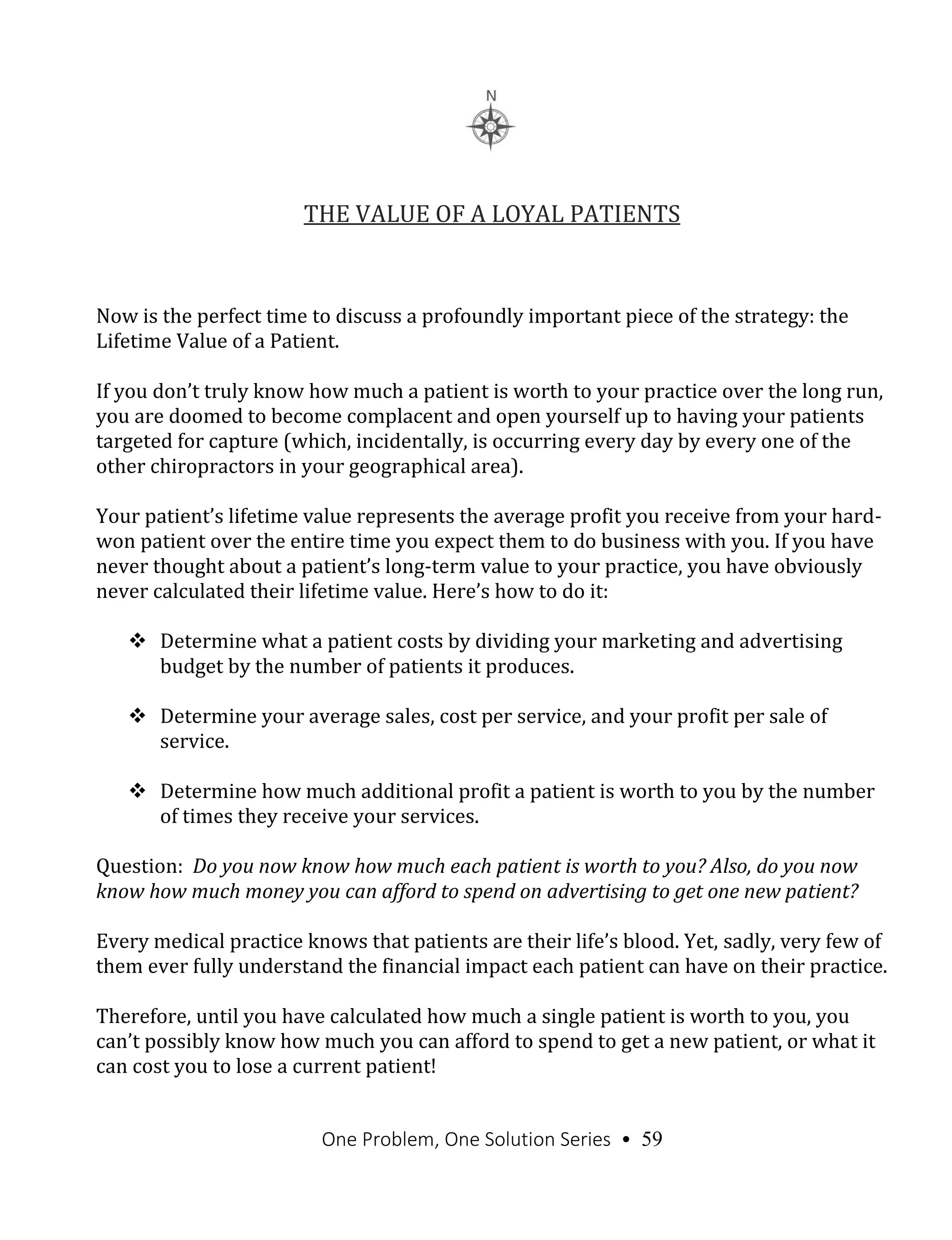 One Problem, One Solution Series • 59
THE VALUE OF A LOYAL PATIENTS
Now is the perfect time to discuss a profoundly important piece of the strategy: the
Lifetime Value of a Patient.
If you don’t truly know how much a patient is worth to your practice over the long run,
you are doomed to become complacent and open yourself up to having your patients
targeted for capture (which, incidentally, is occurring every day by every one of the
other chiropractors in your geographical area).
Your patient’s lifetime value represents the average profit you receive from your hard-
won patient over the entire time you expect them to do business with you. If you have
never thought about a patient’s long-term value to your practice, you have obviously
never calculated their lifetime value. Here’s how to do it:
 Determine what a patient costs by dividing your marketing and advertising
budget by the number of patients it produces.
 Determine your average sales, cost per service, and your profit per sale of
service.
 Determine how much additional profit a patient is worth to you by the number
of times they receive your services.
Question: Do you now know how much each patient is worth to you? Also, do you now
know how much money you can afford to spend on advertising to get one new patient?
Every medical practice knows that patients are their life’s blood. Yet, sadly, very few of
them ever fully understand the financial impact each patient can have on their practice.
Therefore, until you have calculated how much a single patient is worth to you, you
can’t possibly know how much you can afford to spend to get a new patient, or what it
can cost you to lose a current patient!
 