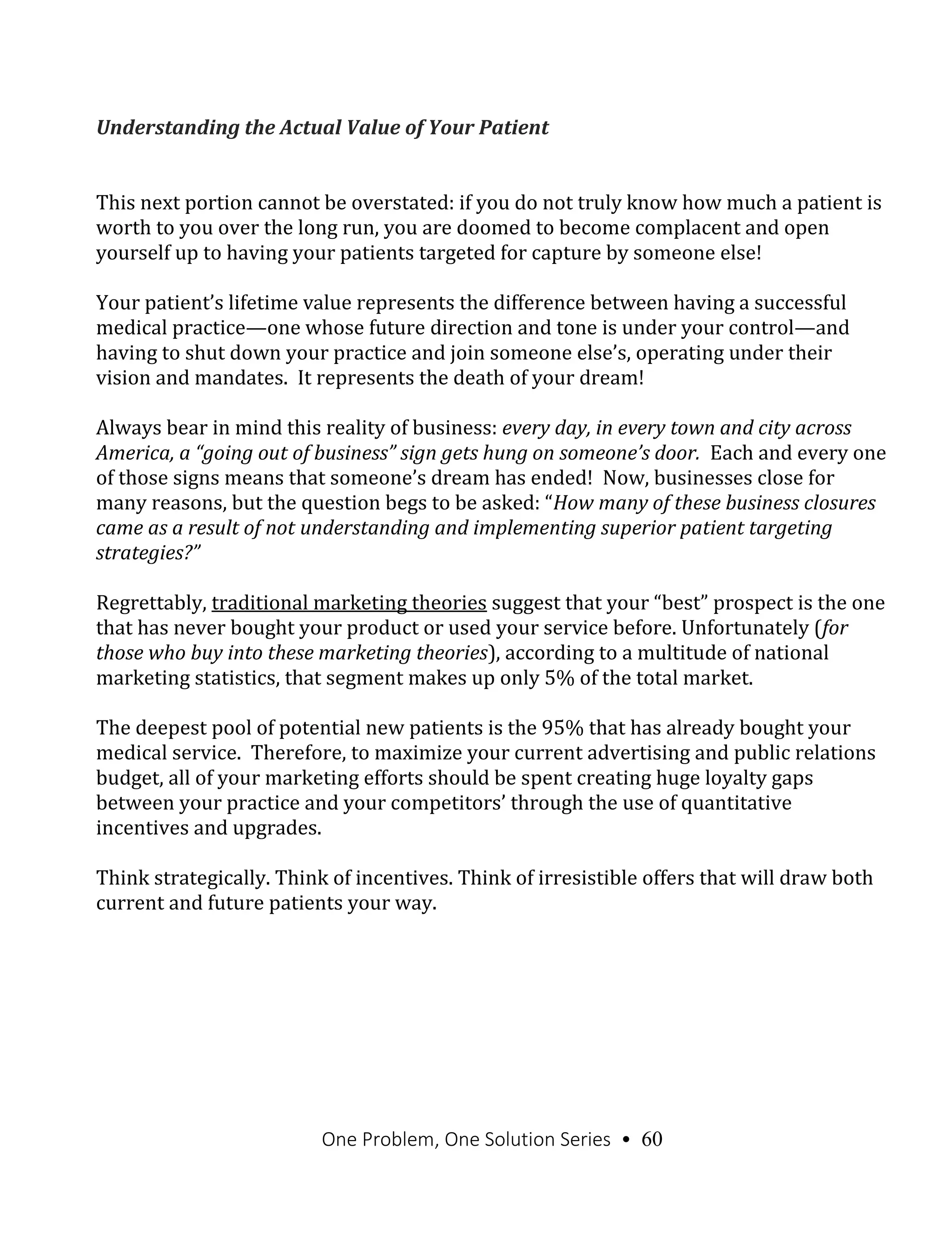 One Problem, One Solution Series • 60
Understanding the Actual Value of Your Patient
This next portion cannot be overstated: if you do not truly know how much a patient is
worth to you over the long run, you are doomed to become complacent and open
yourself up to having your patients targeted for capture by someone else!
Your patient’s lifetime value represents the difference between having a successful
medical practice—one whose future direction and tone is under your control—and
having to shut down your practice and join someone else’s, operating under their
vision and mandates. It represents the death of your dream!
Always bear in mind this reality of business: every day, in every town and city across
America, a “going out of business” sign gets hung on someone’s door. Each and every one
of those signs means that someone’s dream has ended! Now, businesses close for
many reasons, but the question begs to be asked: “How many of these business closures
came as a result of not understanding and implementing superior patient targeting
strategies?”
Regrettably, traditional marketing theories suggest that your “best” prospect is the one
that has never bought your product or used your service before. Unfortunately (for
those who buy into these marketing theories), according to a multitude of national
marketing statistics, that segment makes up only 5% of the total market.
The deepest pool of potential new patients is the 95% that has already bought your
medical service. Therefore, to maximize your current advertising and public relations
budget, all of your marketing efforts should be spent creating huge loyalty gaps
between your practice and your competitors’ through the use of quantitative
incentives and upgrades.
Think strategically. Think of incentives. Think of irresistible offers that will draw both
current and future patients your way.
 